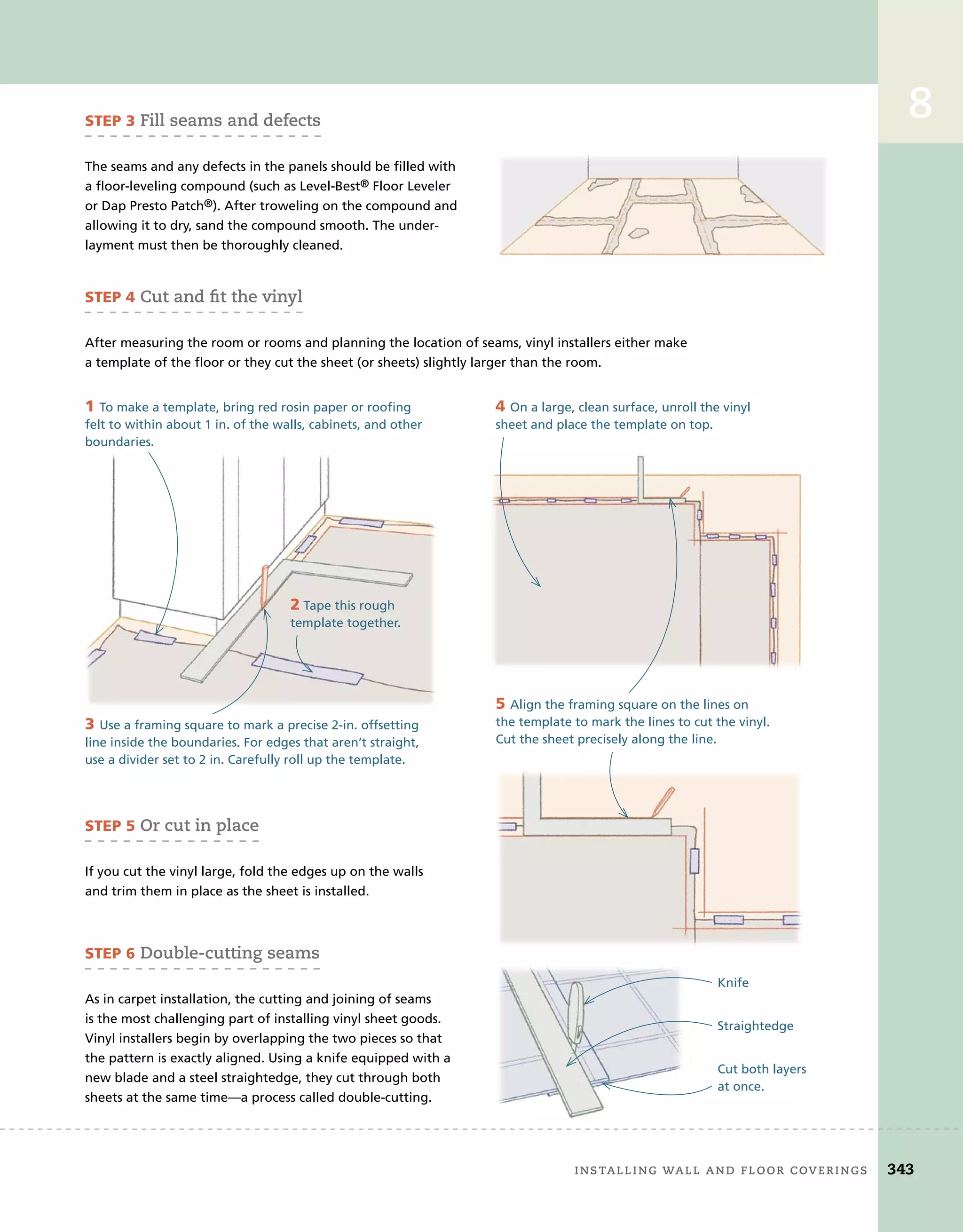 installing	wall	and	Floor	coverings 343
8
Knife
Straightedge
Cut both layers
at once.
STEP 3	Fill	seams	and	defects
The seams and any defects in the panels should be filled with
a floor-leveling compound (such as Level-Best® Floor Leveler
or Dap Presto Patch®). After troweling on the compound and
allowing it to dry, sand the compound smooth. The under-
layment must then be thoroughly cleaned.
STEP 4	cut	and	ﬁ
	t	the	vinyl
After measuring the room or rooms and planning the location of seams, vinyl installers either make
a template of the floor or they cut the sheet (or sheets) slightly larger than the room.
STEP 5	or	cut	in	place
If you cut the vinyl large, fold the edges up on the walls
and trim them in place as the sheet is installed.
1 To make a template, bring red rosin paper or roofing
felt to within about 1 in. of the walls, cabinets, and other
boundaries.
2 Tape this rough
template together.
3 Use a framing square to mark a precise 2-in. offsetting
line inside the boundaries. For edges that aren’t straight,
use a divider set to 2 in. Carefully roll up the template.
4 On a large, clean surface, unroll the vinyl
sheet and place the template on top.
5 Align the framing square on the lines on
the template to mark the lines to cut the vinyl.
Cut the sheet precisely along the line.
STEP 6	double-cutting	seams
As in carpet installation, the cutting and joining of seams
is the most challenging part of installing vinyl sheet goods.
Vinyl installers begin by overlapping the two pieces so that
the pattern is exactly aligned. Using a knife equipped with a
new blade and a steel straightedge, they cut through both
sheets at the same time—a process called double-cutting.
	 installing	wall	and	Floor	coverings 343
8
 