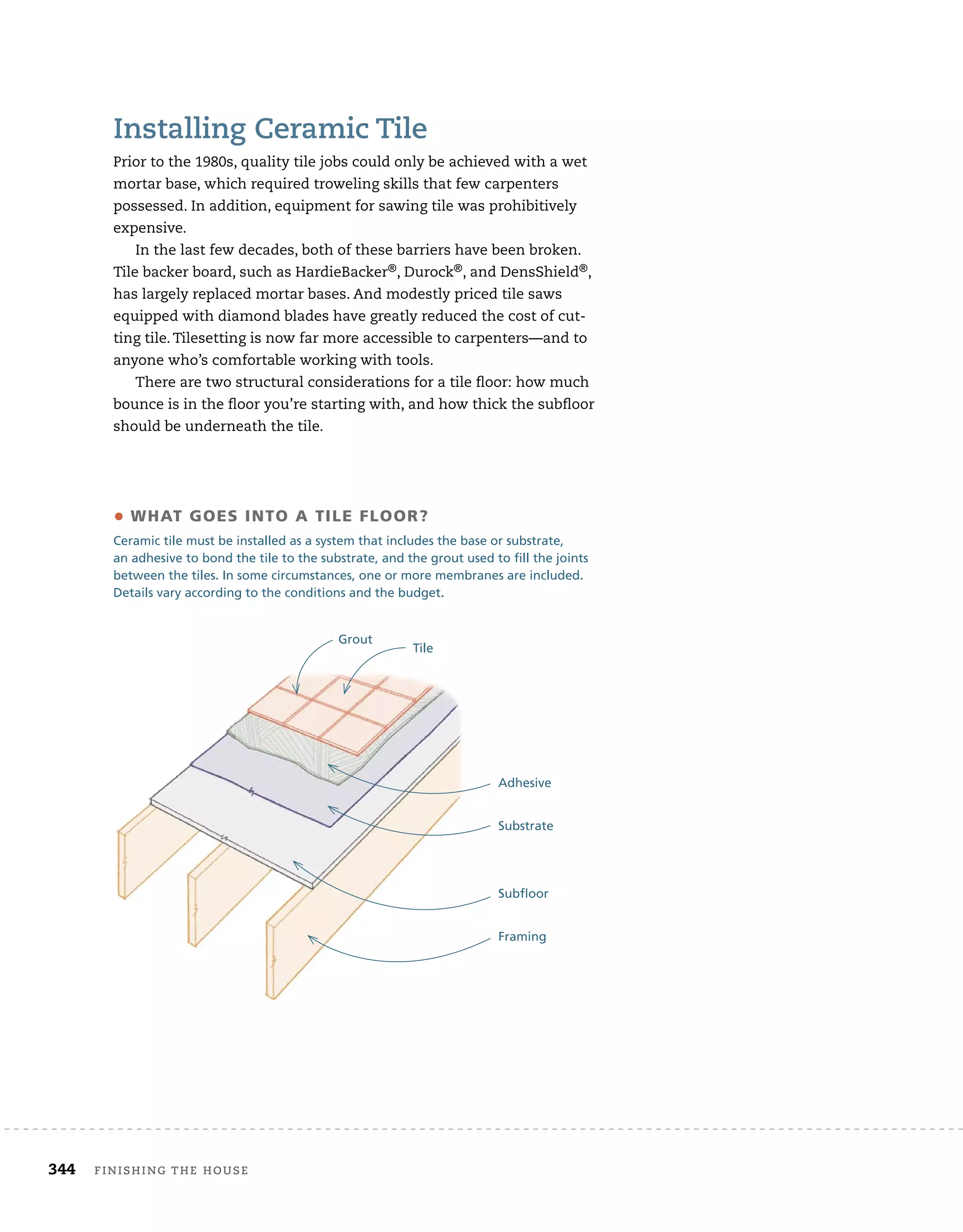 344 Finishing	the	house 	
installing	ceramic	tile
Prior	to	the	1980s,	quality	tile	jobs	could	only	be	achieved	with	a	wet	
mortar	base,	which	required	troweling	skills	that	few	carpenters	
possessed.	In	addition,	equipment	for	sawing	tile	was	prohibitively	
expensive.
In	the	last	few	decades,	both	of	these	barriers	have	been	broken.	
Tile	backer	board,	such	as	HardieBacker®,	Durock®,	and	DensShield®,	
has	largely	replaced	mortar	bases.	And	modestly	priced	tile	saws	
equipped	with	diamond	blades	have	greatly	reduced	the	cost	of	cut-
ting	tile.	Tilesetting	is	now	far	more	accessible	to	carpenters—and	to	
anyone	who’s	comfortable	working	with	tools.
There	are	two	structural	considerations	for	a	tile	fl
	oor:	how	much	
bounce	is	in	the	fl
	oor	you’re	starting	with,	and	how	thick	the	subfl
	oor	
should	be	underneath	the	tile.
• WHAT GOES INTO A TILE FLOOR?
Ceramic tile must be installed as a system that includes the base or substrate,
an adhesive to bond the tile to the substrate, and the grout used to fill the joints
between the tiles. In some circumstances, one or more membranes are included.
Details vary according to the conditions and the budget.
Tile
Grout
Adhesive
Substrate
Subfloor
Framing
 