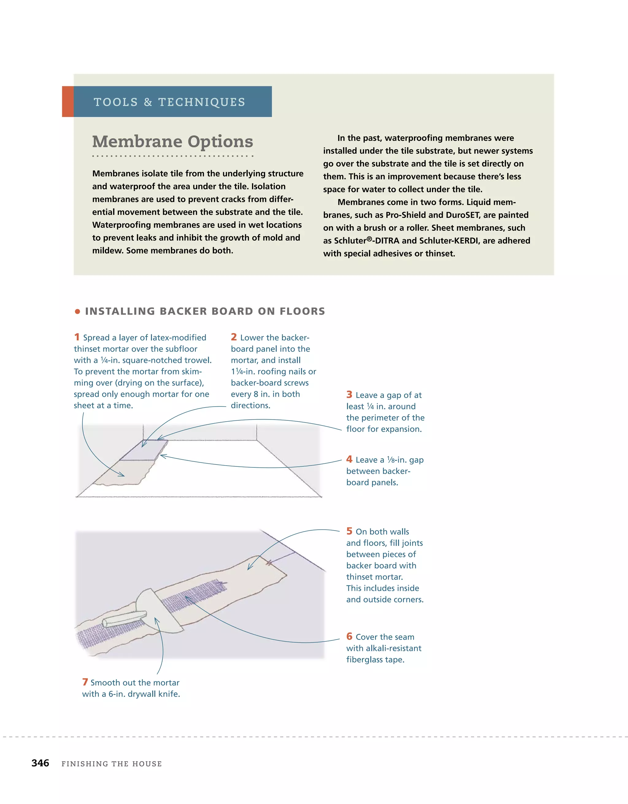 346 Finishing	the	house 	
• INSTALLING BACKER BOARD ON FLOORS
1 Spread a layer of latex-modified
thinset mortar over the subfloor
with a 1⁄4-in. square-notched trowel.
To prevent the mortar from skim-
ming over (drying on the surface),
spread only enough mortar for one
sheet at a time.
2 Lower the backer-
board panel into the
mortar, and install
11⁄4-in. roofing nails or
backer-board screws
every 8 in. in both
directions.
3 Leave a gap of at
least 1⁄4 in. around
the perimeter of the
floor for expansion.
4 Leave a 1⁄8-in. gap
between backer-
board panels.
5 On both walls
and floors, fill joints
between pieces of
backer board with
thinset mortar.
This includes inside
and outside corners.
6 Cover the seam
with alkali-resistant
fiberglass tape.
7 Smooth out the mortar
with a 6-in. drywall knife.
Membrane Options
Membranes isolate tile from the underlying structure
and waterproof the area under the tile. Isolation
membranes are used to prevent cracks from differ-
ential movement between the substrate and the tile.
Waterproofing membranes are used in wet locations
to prevent leaks and inhibit the growth of mold and
mildew. Some membranes do both.
In the past, waterproofing membranes were
installed under the tile substrate, but newer systems
go over the substrate and the tile is set directly on
them. This is an improvement because there’s less
space for water to collect under the tile.
Membranes come in two forms. Liquid mem-
branes, such as Pro-Shield and DuroSET, are painted
on with a brush or a roller. Sheet membranes, such
as Schluter®-DITRA and Schluter-KERDI, are adhered
with special adhesives or thinset.
tools		techniQues
 