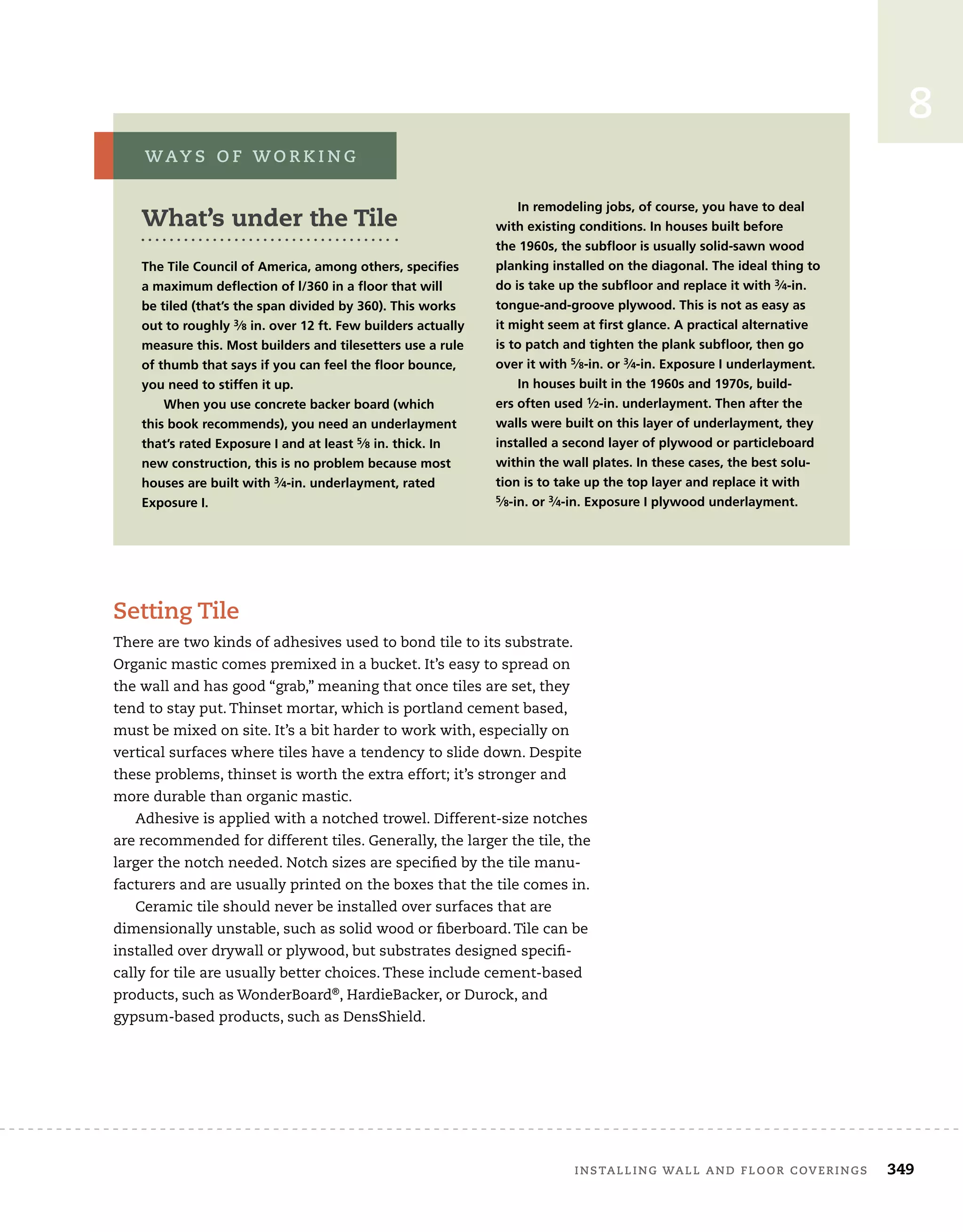 installing wall and floor coverings	 349
8
Setting Tile
There are two kinds of adhesives used to bond tile to its substrate.
Organic mastic comes premixed in a bucket. It’s easy to spread on
the wall and has good “grab,” meaning that once tiles are set, they
tend to stay put. Thinset mortar, which is portland cement based,
must be mixed on site. It’s a bit harder to work with, especially on
vertical surfaces where tiles have a tendency to slide down. Despite
these problems, thinset is worth the extra effort; it’s stronger and
more durable than organic mastic.
Adhesive is applied with a notched trowel. Different-size notches
are recommended for different tiles. Generally, the larger the tile, the
larger the notch needed. Notch sizes are specified by the tile manu-
facturers and are usually printed on the boxes that the tile comes in.
Ceramic tile should never be installed over surfaces that are
dimensionally unstable, such as solid wood or fiberboard. Tile can be
installed over drywall or plywood, but substrates designed specifi-
cally for tile are usually better choices. These include cement-based
products, such as WonderBoard®
, HardieBacker, or Durock, and
gypsum-based products, such as DensShield.
What’s under the Tile
The Tile Council of America, among others, specifies
a maximum deflection of l/360 in a floor that will
be tiled (that’s the span divided by 360). This works
out to roughly 3⁄8 in. over 12 ft. Few builders actually
measure this. Most builders and tilesetters use a rule
of thumb that says if you can feel the floor bounce,
you need to stiffen it up.
When you use concrete backer board (which
this book recommends), you need an underlayment
that’s rated Exposure I and at least 5⁄8 in. thick. In
new construction, this is no problem because most
houses are built with 3⁄4-in. underlayment, rated
Exposure I.
In remodeling jobs, of course, you have to deal
with existing conditions. In houses built before
the 1960s, the subfloor is usually solid-sawn wood
planking installed on the diagonal. The ideal thing to
do is take up the subfloor and replace it with 3⁄4-in.
tongue-and-groove plywood. This is not as easy as
it might seem at first glance. A practical alternative
is to patch and tighten the plank subfloor, then go
over it with 5⁄8-in. or 3⁄4-in. Exposure I underlayment.
In houses built in the 1960s and 1970s, build-
ers often used 1⁄2-in. underlayment. Then after the
walls were built on this layer of underlayment, they
installed a second layer of plywood or particleboard
within the wall plates. In these cases, the best solu-
tion is to take up the top layer and replace it with
5⁄8-in. or 3⁄4-in. Exposure I plywood underlayment.
way s o f w o r k i n g
 