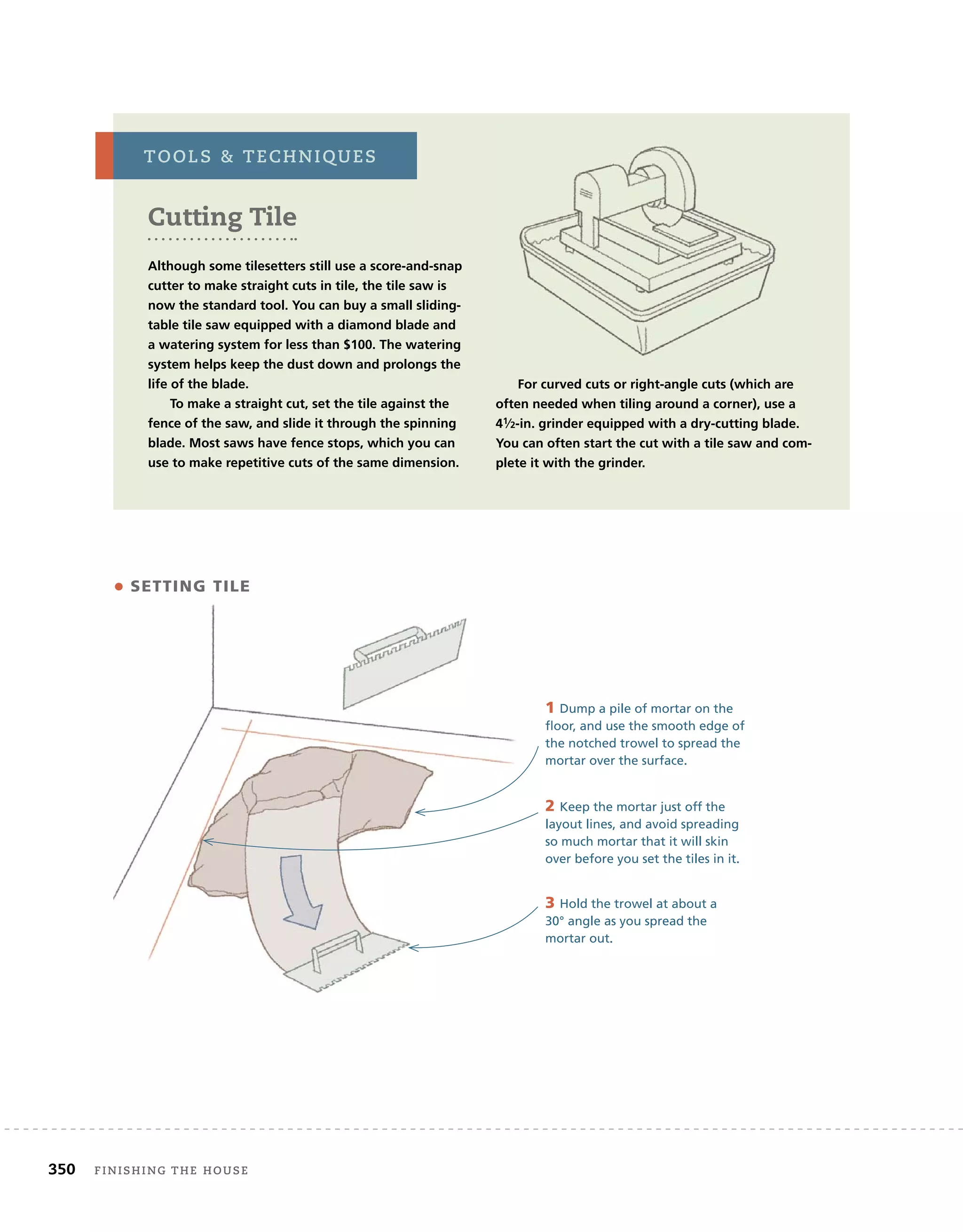 350 Finishing	the	house 	
• SETTING TILE
1 Dump a pile of mortar on the
floor, and use the smooth edge of
the notched trowel to spread the
mortar over the surface.
2 Keep the mortar just off the
layout lines, and avoid spreading
so much mortar that it will skin
over before you set the tiles in it.
3 Hold the trowel at about a
30° angle as you spread the
mortar out.
Cutting tile
Although some tilesetters still use a score-and-snap
cutter to make straight cuts in tile, the tile saw is
now the standard tool. You can buy a small sliding-
table tile saw equipped with a diamond blade and
a watering system for less than $100. The watering
system helps keep the dust down and prolongs the
life of the blade.
To make a straight cut, set the tile against the
fence of the saw, and slide it through the spinning
blade. Most saws have fence stops, which you can
use to make repetitive cuts of the same dimension.
For curved cuts or right-angle cuts (which are
often needed when tiling around a corner), use a
41⁄2-in. grinder equipped with a dry-cutting blade.
You can often start the cut with a tile saw and com-
plete it with the grinder.
tools		techniQues
 