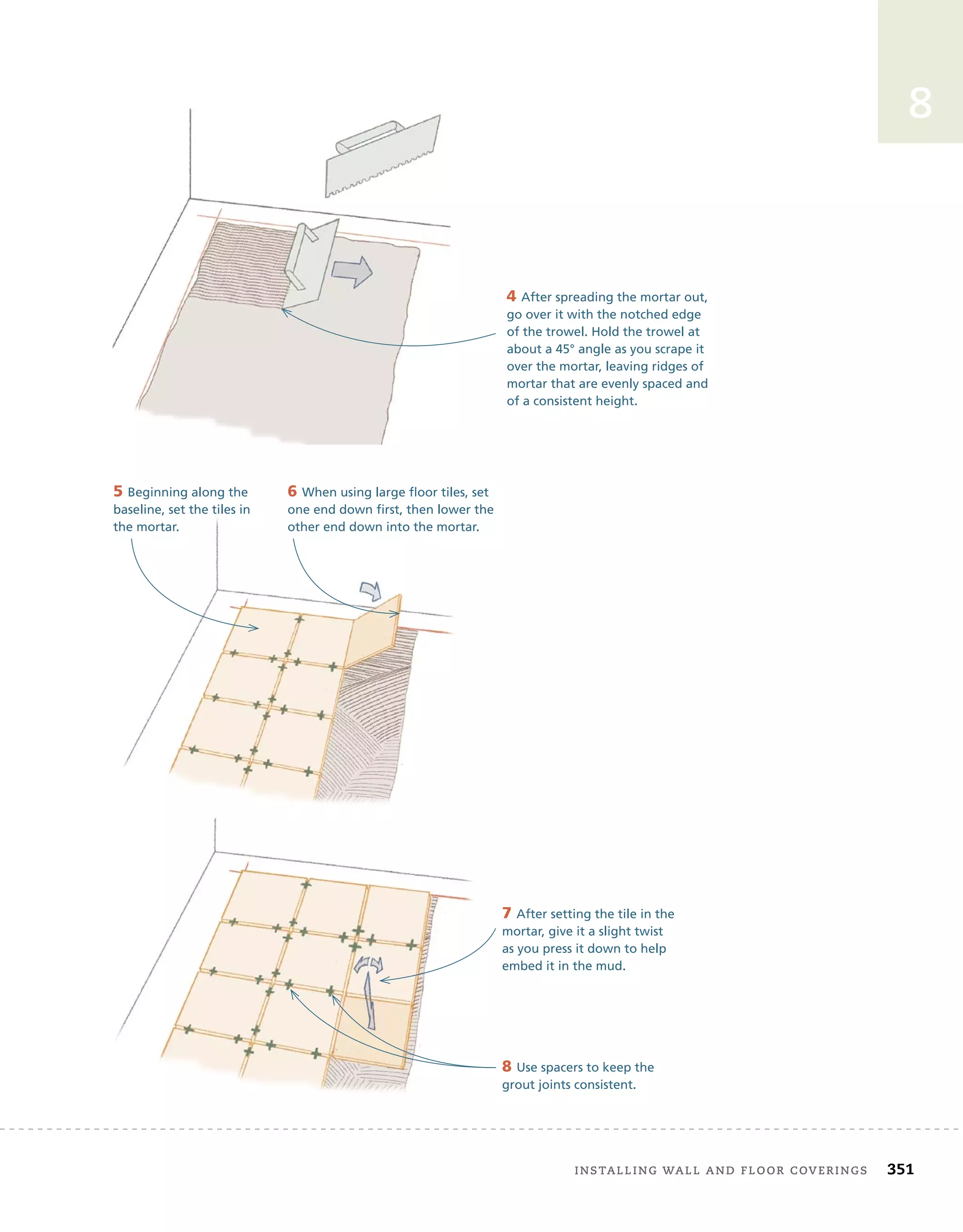 installing	wall	and	Floor	coverings 351
8
4 After spreading the mortar out,
go over it with the notched edge
of the trowel. Hold the trowel at
about a 45° angle as you scrape it
over the mortar, leaving ridges of
mortar that are evenly spaced and
of a consistent height.
5 Beginning along the
baseline, set the tiles in
the mortar.
6 When using large floor tiles, set
one end down first, then lower the
other end down into the mortar.
7 After setting the tile in the
mortar, give it a slight twist
as you press it down to help
embed it in the mud.
8 Use spacers to keep the
grout joints consistent.
 