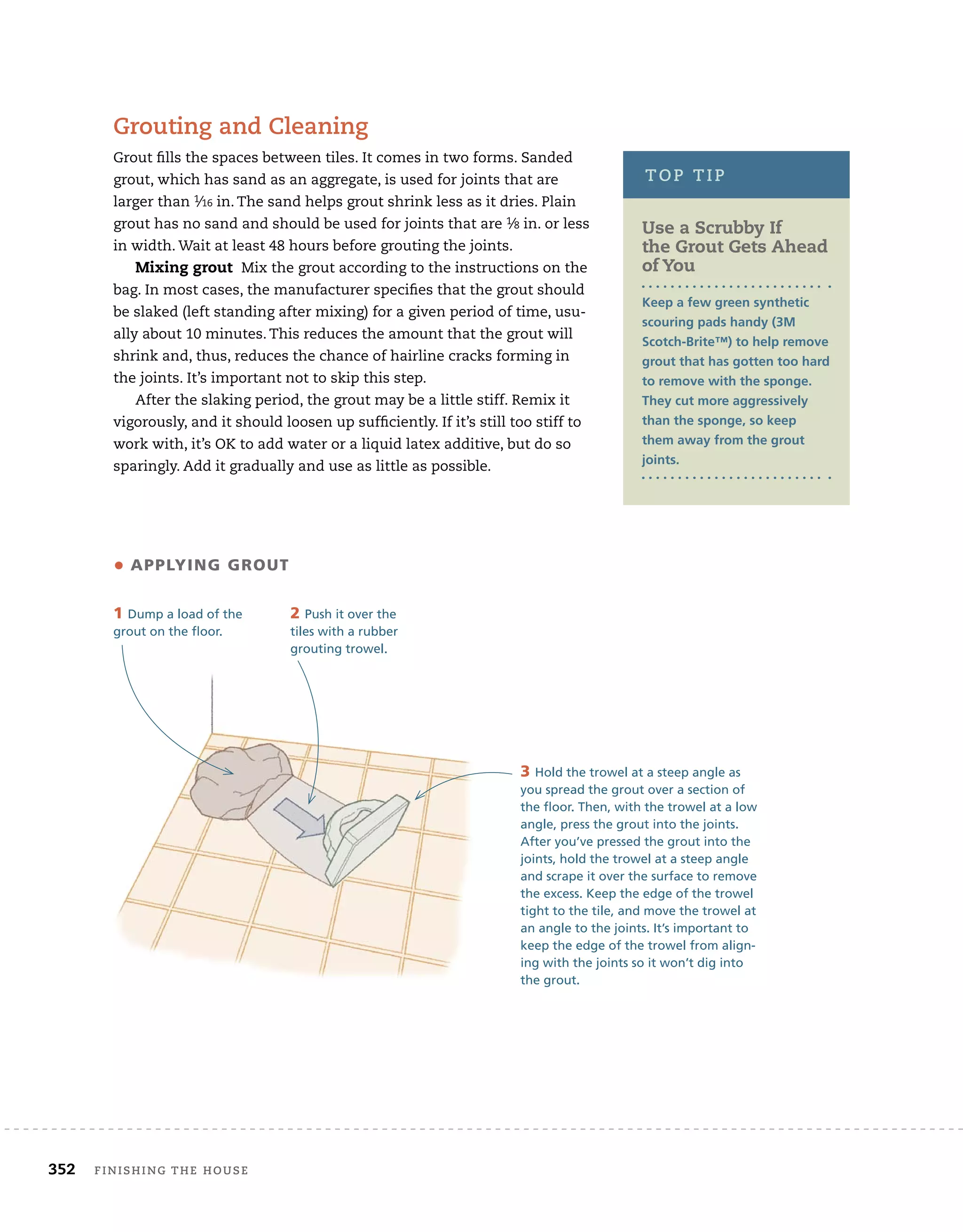 352 Finishing	the	house 	
grouting	and	cleaning
Grout	fi
	lls	the	spaces	between	tiles.	It	comes	in	two	forms.	Sanded	
grout,	which	has	sand	as	an	aggregate,	is	used	for	joints	that	are	
larger	than	1⁄16	in.	The	sand	helps	grout	shrink	less	as	it	dries.	Plain	
grout	has	no	sand	and	should	be	used	for	joints	that	are	1⁄8	in.	or	less	
in	width.	Wait	at	least	48	hours	before	grouting	the	joints.	
Mixing grout Mix	the	grout	according	to	the	instructions	on	the	
bag.	In	most	cases,	the	manufacturer	specifi
	es	that	the	grout	should	
be	slaked	(left	standing	after	mixing)	for	a	given	period	of	time,	usu-
ally	about	10	minutes.	This	reduces	the	amount	that	the	grout	will	
shrink	and,	thus,	reduces	the	chance	of	hairline	cracks	forming	in	
the	joints.	It’s	important	not	to	skip	this	step.
After	the	slaking	period,	the	grout	may	be	a	little	stiff.	Remix	it	
vigorously,	and	it	should	loosen	up	suffi
	ciently.	If	it’s	still	too	stiff	to	
work	with,	it’s	OK	to	add	water	or	a	liquid	latex	additive,	but	do	so	
sparingly.	Add	it	gradually	and	use	as	little	as	possible.
3 Hold the trowel at a steep angle as
you spread the grout over a section of
the floor. Then, with the trowel at a low
angle, press the grout into the joints.
After you’ve pressed the grout into the
joints, hold the trowel at a steep angle
and scrape it over the surface to remove
the excess. Keep the edge of the trowel
tight to the tile, and move the trowel at
an angle to the joints. It’s important to
keep the edge of the trowel from align-
ing with the joints so it won’t dig into
the grout.
• APPLYING GROUT
1 Dump a load of the
grout on the floor.
2 Push it over the
tiles with a rubber
grouting trowel.
Use a Scrubby If
the Grout Gets ahead
of You
Keep a few green synthetic
scouring pads handy (3M
Scotch-Brite™) to help remove
grout that has gotten too hard
to remove with the sponge.
They cut more aggressively
than the sponge, so keep
them away from the grout
joints.
top	tip
 