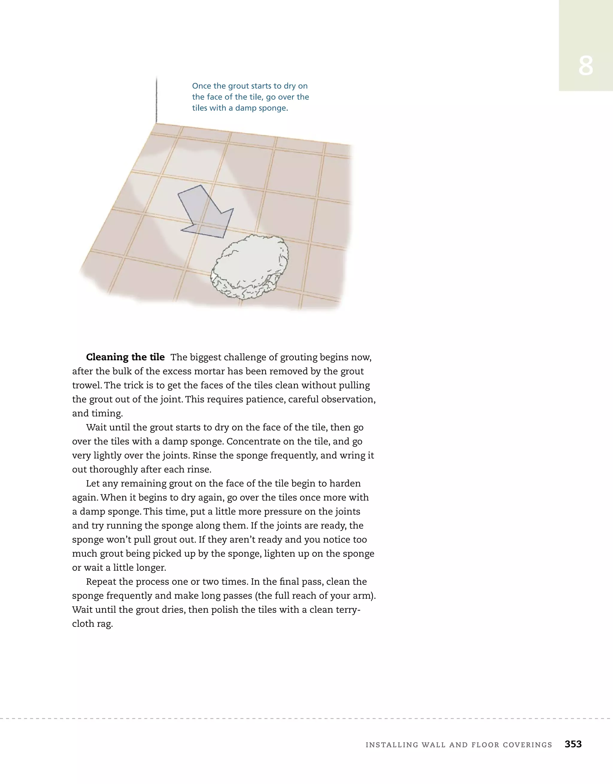 installing	wall	and	Floor	coverings 353
8
Cleaning the tile The	biggest	challenge	of	grouting	begins	now,	
after	the	bulk	of	the	excess	mortar	has	been	removed	by	the	grout	
trowel.	The	trick	is	to	get	the	faces	of	the	tiles	clean	without	pulling	
the	grout	out	of	the	joint.	This	requires	patience,	careful	observation,	
and	timing.
Wait	until	the	grout	starts	to	dry	on	the	face	of	the	tile,	then	go	
over	the	tiles	with	a	damp	sponge.	Concentrate	on	the	tile,	and	go	
very	lightly	over	the	joints.	Rinse	the	sponge	frequently,	and	wring	it	
out	thoroughly	after	each	rinse.
Let	any	remaining	grout	on	the	face	of	the	tile	begin	to	harden	
again.	When	it	begins	to	dry	again,	go	over	the	tiles	once	more	with	
a	damp	sponge.	This	time,	put	a	little	more	pressure	on	the	joints	
and	try	running	the	sponge	along	them.	If	the	joints	are	ready,	the	
sponge	won’t	pull	grout	out.	If	they	aren’t	ready	and	you	notice	too	
much	grout	being	picked	up	by	the	sponge,	lighten	up	on	the	sponge	
or	wait	a	little	longer.
Repeat	the	process	one	or	two	times.	In	the	fi
	nal	pass,	clean	the	
sponge	frequently	and	make	long	passes	(the	full	reach	of	your	arm).	
Wait	until	the	grout	dries,	then	polish	the	tiles	with	a	clean	terry-
cloth	rag.
Once the grout starts to dry on
the face of the tile, go over the
tiles with a damp sponge.
 