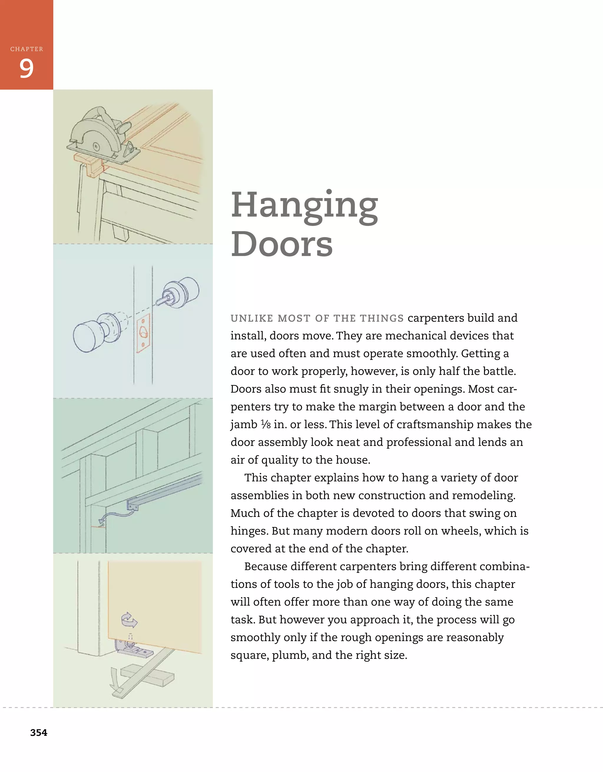 354
9
CHAPTER
hanging	
doors
	
unLiKe	Most	of	the	things	carpenters	build	and	
install,	doors	move.	They	are	mechanical	devices	that	
are	used	often	and	must	operate	smoothly.	Getting	a	
door	to	work	properly,	however,	is	only	half	the	battle.	
Doors	also	must	fi
	t	snugly	in	their	openings.	Most	car-
penters	try	to	make	the	margin	between	a	door	and	the	
jamb	1⁄8	in.	or	less.	This	level	of	craftsmanship	makes	the	
door	assembly	look	neat	and	professional	and	lends	an	
air	of	quality	to	the	house.
This	chapter	explains	how	to	hang	a	variety	of	door	
assemblies	in	both	new	construction	and	remodeling.	
Much	of	the	chapter	is	devoted	to	doors	that	swing	on	
hinges.	But	many	modern	doors	roll	on	wheels,	which	is	
covered	at	the	end	of	the	chapter.
Because	different	carpenters	bring	different	combina-
tions	of	tools	to	the	job	of	hanging	doors,	this	chapter	
will	often	offer	more	than	one	way	of	doing	the	same	
task.	But	however	you	approach	it,	the	process	will	go	
smoothly	only	if	the	rough	openings	are	reasonably	
square,	plumb,	and	the	right	size.
	 	
 