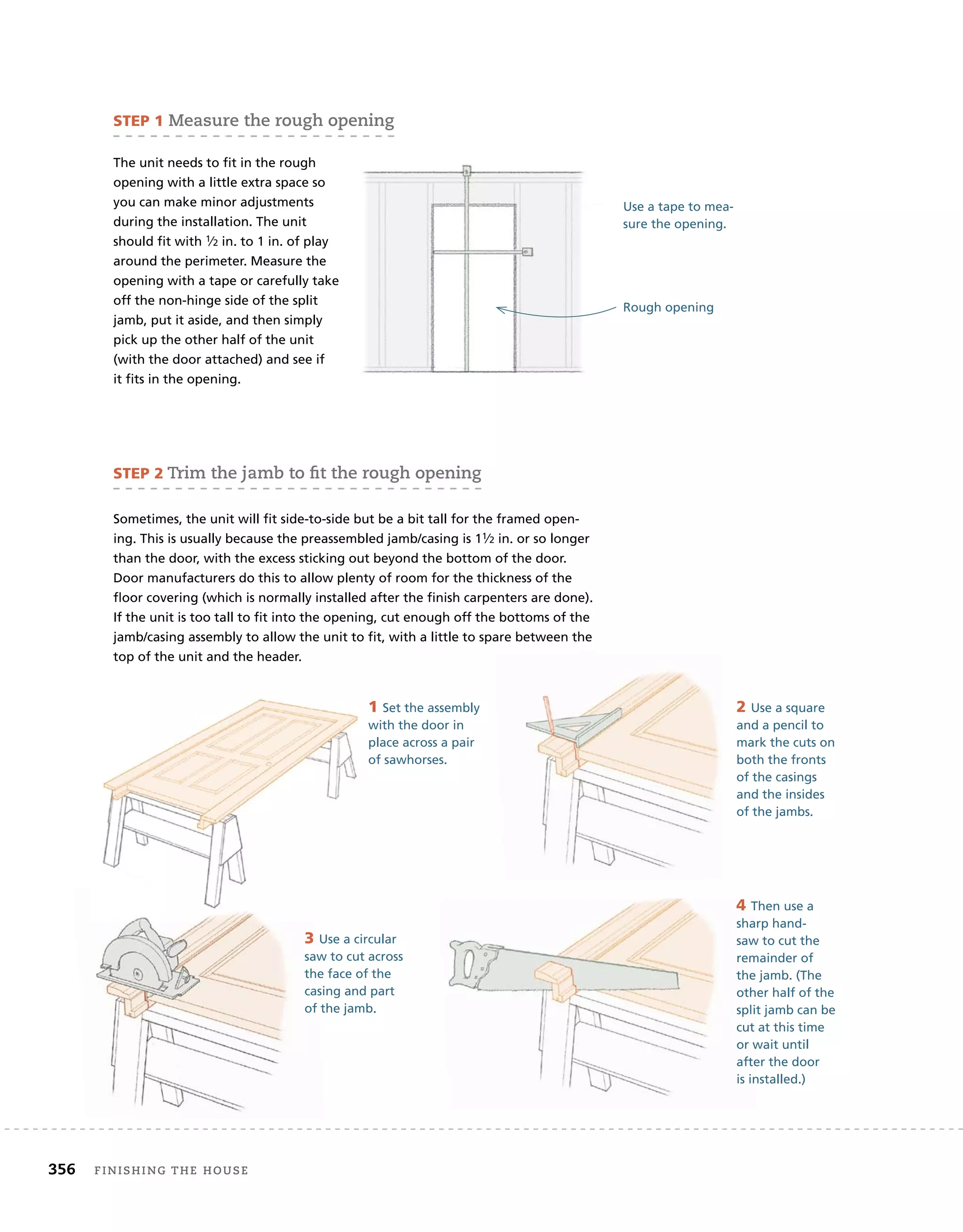 356 finishing	the	house
4 Then use a
sharp hand-
saw to cut the
remainder of
the jamb. (The
other half of the
split jamb can be
cut at this time
or wait until
after the door
is installed.)
The unit needs to fit in the rough
opening with a little extra space so
you can make minor adjustments
during the installation. The unit
should fit with 1⁄2 in. to 1 in. of play
around the perimeter. Measure the
opening with a tape or carefully take
off the non-hinge side of the split
jamb, put it aside, and then simply
pick up the other half of the unit
(with the door attached) and see if
it fits in the opening.
Rough opening
Use a tape to mea-
sure the opening.
4 Then use a
sharp hand-
saw to cut the
remainder of
the jamb. (The
other half of the
split jamb can be
cut at this time
or wait until
after the door
is installed.)
sTeP 2	trim	the	jamb	to	fi
	t	the	rough	opening
Sometimes, the unit will fit side-to-side but be a bit tall for the framed open-
ing. This is usually because the preassembled jamb/casing is 11⁄2 in. or so longer
than the door, with the excess sticking out beyond the bottom of the door.
Door manufacturers do this to allow plenty of room for the thickness of the
floor covering (which is normally installed after the finish carpenters are done).
If the unit is too tall to fit into the opening, cut enough off the bottoms of the
jamb/casing assembly to allow the unit to fit, with a little to spare between the
top of the unit and the header.
1 Set the assembly
with the door in
place across a pair
of sawhorses.
2 Use a square
and a pencil to
mark the cuts on
both the fronts
of the casings
and the insides
of the jambs.
3 Use a circular
saw to cut across
the face of the
casing and part
of the jamb.
sTeP 1	Measure	the	rough	opening
 