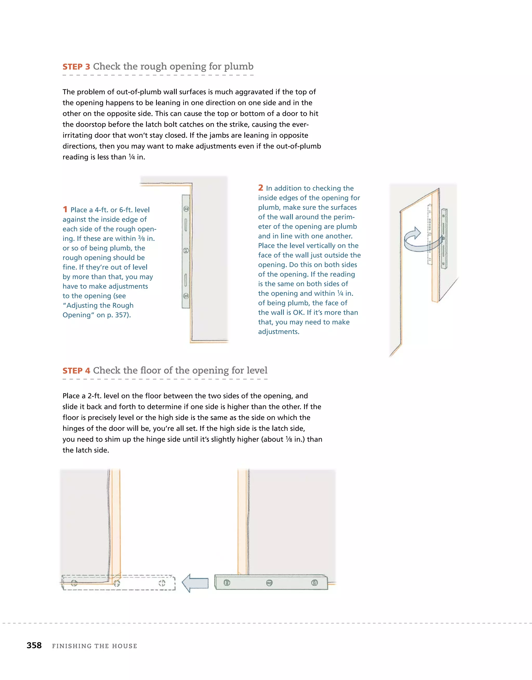 358 finishing	the	house
sTeP 3	Check	the	rough	opening	for	plumb
The problem of out-of-plumb wall surfaces is much aggravated if the top of
the opening happens to be leaning in one direction on one side and in the
other on the opposite side. This can cause the top or bottom of a door to hit
the doorstop before the latch bolt catches on the strike, causing the ever-
irritating door that won’t stay closed. If the jambs are leaning in opposite
directions, then you may want to make adjustments even if the out-of-plumb
reading is less than 1⁄4 in.
sTeP 4	Check	the	ﬂ
	oor	of	the	opening	for	level
Place a 2-ft. level on the floor between the two sides of the opening, and
slide it back and forth to determine if one side is higher than the other. If the
floor is precisely level or the high side is the same as the side on which the
hinges of the door will be, you’re all set. If the high side is the latch side,
you need to shim up the hinge side until it’s slightly higher (about 1⁄8 in.) than
the latch side.
1 Place a 4-ft. or 6-ft. level
against the inside edge of
each side of the rough open-
ing. If these are within 3⁄8 in.
or so of being plumb, the
rough opening should be
fine. If they’re out of level
by more than that, you may
have to make adjustments
to the opening (see
“Adjusting the Rough
Opening” on p. 357).
2 In addition to checking the
inside edges of the opening for
plumb, make sure the surfaces
of the wall around the perim-
eter of the opening are plumb
and in line with one another.
Place the level vertically on the
face of the wall just outside the
opening. Do this on both sides
of the opening. If the reading
is the same on both sides of
the opening and within 1⁄4 in.
of being plumb, the face of
the wall is OK. If it’s more than
that, you may need to make
adjustments.
 