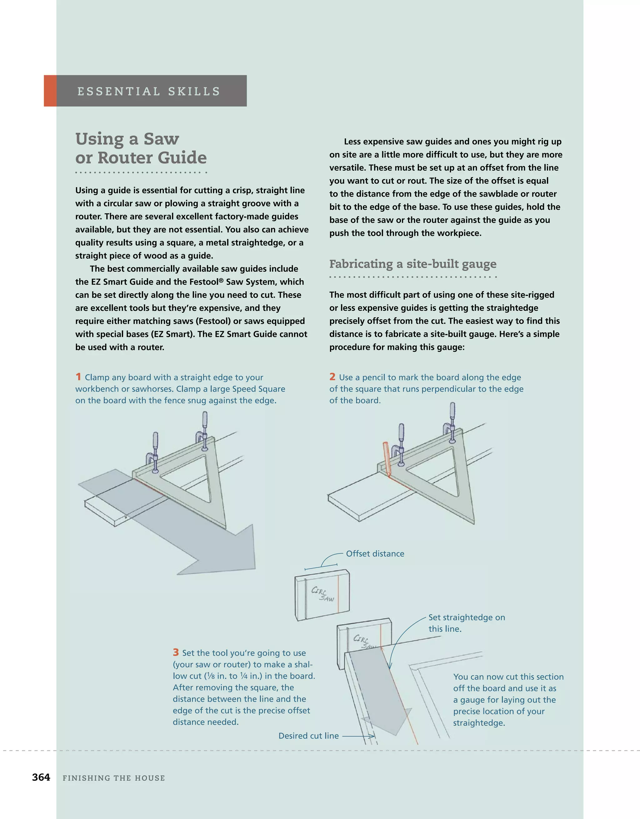 Using a Saw
or Router Guide
Using a guide is essential for cutting a crisp, straight line
with a circular saw or plowing a straight groove with a
router. There are several excellent factory-made guides
available, but they are not essential. You also can achieve
quality results using a square, a metal straightedge, or a
straight piece of wood as a guide.
The best commercially available saw guides include
the EZ Smart Guide and the Festool® Saw System, which
can be set directly along the line you need to cut. These
are excellent tools but they’re expensive, and they
require either matching saws (Festool) or saws equipped
with special bases (EZ Smart). The EZ Smart Guide cannot
be used with a router.
Less expensive saw guides and ones you might rig up
on site are a little more difﬁcult to use, but they are more
versatile. These must be set up at an offset from the line
you want to cut or rout. The size of the offset is equal
to the distance from the edge of the sawblade or router
bit to the edge of the base. To use these guides, hold the
base of the saw or the router against the guide as you
push the tool through the workpiece.
Fabricating a site-built gauge
The most difﬁcult part of using one of these site-rigged
or less expensive guides is getting the straightedge
precisely offset from the cut. The easiest way to ﬁnd this
distance is to fabricate a site-built gauge. Here’s a simple
procedure for making this gauge:
e s s e n t i a L 	 s K i L L s
1 Clamp any board with a straight edge to your
workbench or sawhorses. Clamp a large Speed Square
on the board with the fence snug against the edge.
2 Use a pencil to mark the board along the edge
of the square that runs perpendicular to the edge
of the board.
3 Set the tool you’re going to use
(your saw or router) to make a shal-
low cut (1⁄8 in. to 1⁄4 in.) in the board.
After removing the square, the
distance between the line and the
edge of the cut is the precise offset
distance needed.
You can now cut this section
off the board and use it as
a gauge for laying out the
precise location of your
straightedge.
on the board with the fence snug against the edge. of the board.
Set the tool you’re going to use
(your saw or router) to make a shal-
in.) in the board.
After removing the square, the
distance between the line and the
edge of the cut is the precise offset
You can now cut this section
off the board and use it as
a gauge for laying out the
precise location of your
straightedge.
364 finishing	the	house
Offset distance
Set straightedge on
this line.
Desired cut line
 