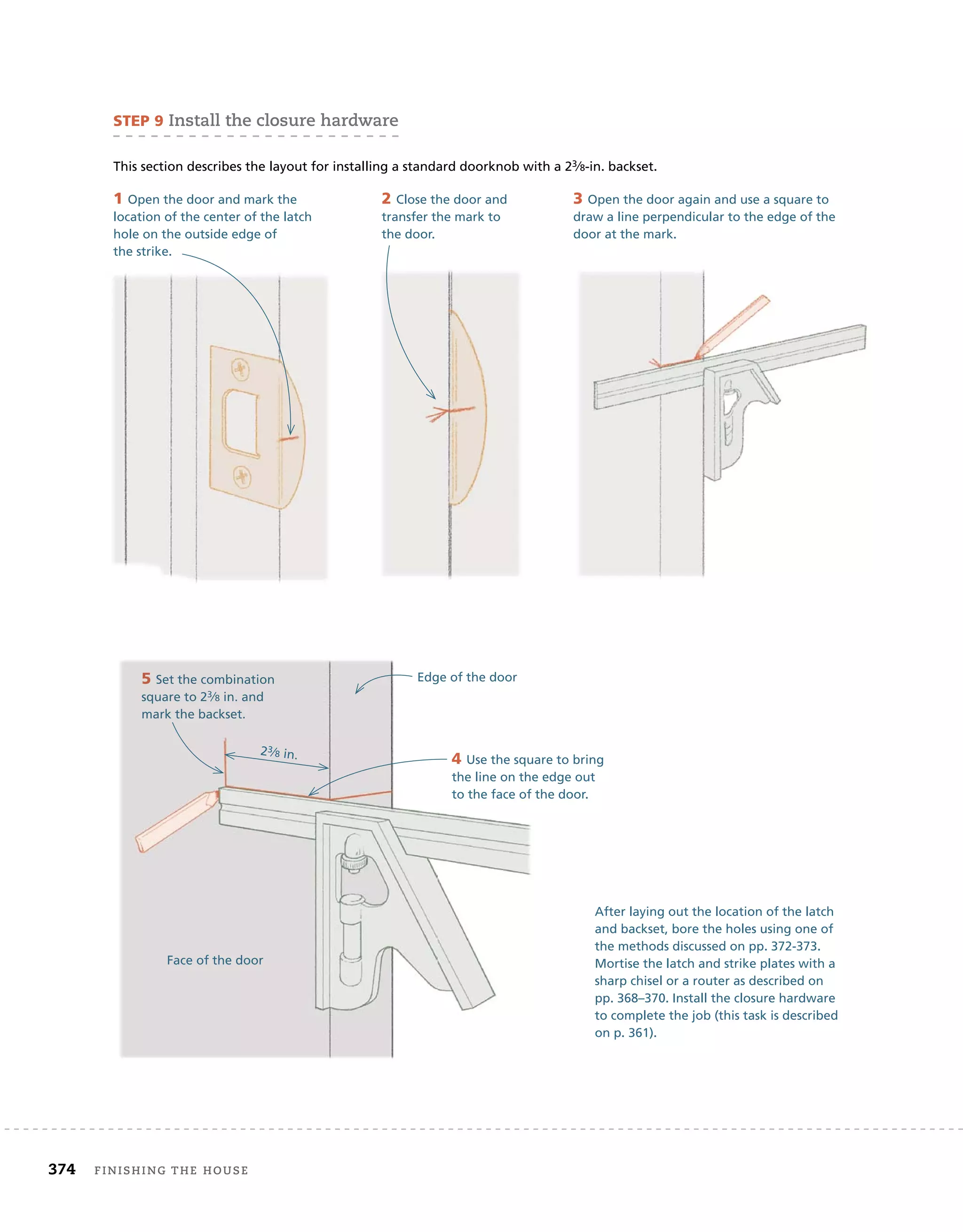 374 finishing	the	house 	
sTeP 9	install	the	closure	hardware
This section describes the layout for installing a standard doorknob with a 23⁄8-in. backset.
1 Open the door and mark the
location of the center of the latch
hole on the outside edge of
the strike.
2 Close the door and
transfer the mark to
the door.
3 Open the door again and use a square to
draw a line perpendicular to the edge of the
door at the mark.
5 Set the combination
square to 23⁄8 in. and
mark the backset.
After laying out the location of the latch
and backset, bore the holes using one of
the methods discussed on pp. 372-373.
Mortise the latch and strike plates with a
sharp chisel or a router as described on
pp. 368–370. Install the closure hardware
to complete the job (this task is described
on p. 361).
5 Set the combination
square to 23⁄
3⁄
3 8
⁄8
⁄ in. and
mark the backset.
4 Use the square to bring
the line on the edge out
to the face of the door.
Edge of the door
23⁄8 in.
Face of the door
 