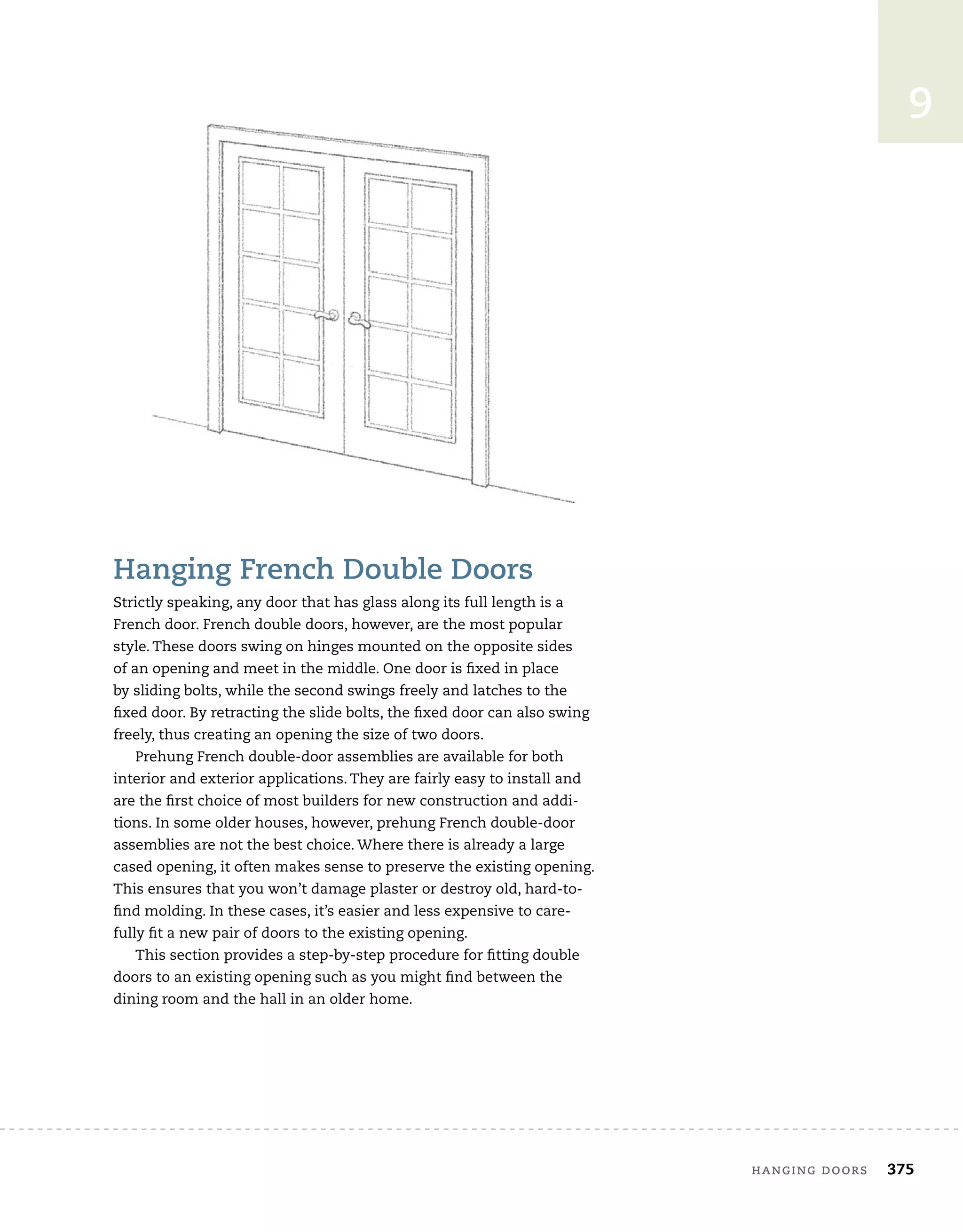 hanging doors	 375
9
Hanging French Double Doors
Strictly speaking, any door that has glass along its full length is a
French door. French double doors, however, are the most popular
style. These doors swing on hinges mounted on the opposite sides
of an opening and meet in the middle. One door is fixed in place
by sliding bolts, while the second swings freely and latches to the
fixed door. By retracting the slide bolts, the fixed door can also swing
freely, thus creating an opening the size of two doors.
Prehung French double-door assemblies are available for both
interior and exterior applications. They are fairly easy to install and
are the first choice of most builders for new construction and addi-
tions. In some older houses, however, prehung French double-door
assemblies are not the best choice. Where there is already a large
cased opening, it often makes sense to preserve the existing opening.
This ensures that you won’t damage plaster or destroy old, hard-to-
find molding. In these cases, it’s easier and less expensive to care-
fully fit a new pair of doors to the existing opening.
This section provides a step-by-step procedure for fitting double
doors to an existing opening such as you might find between the
dining room and the hall in an older home.
 