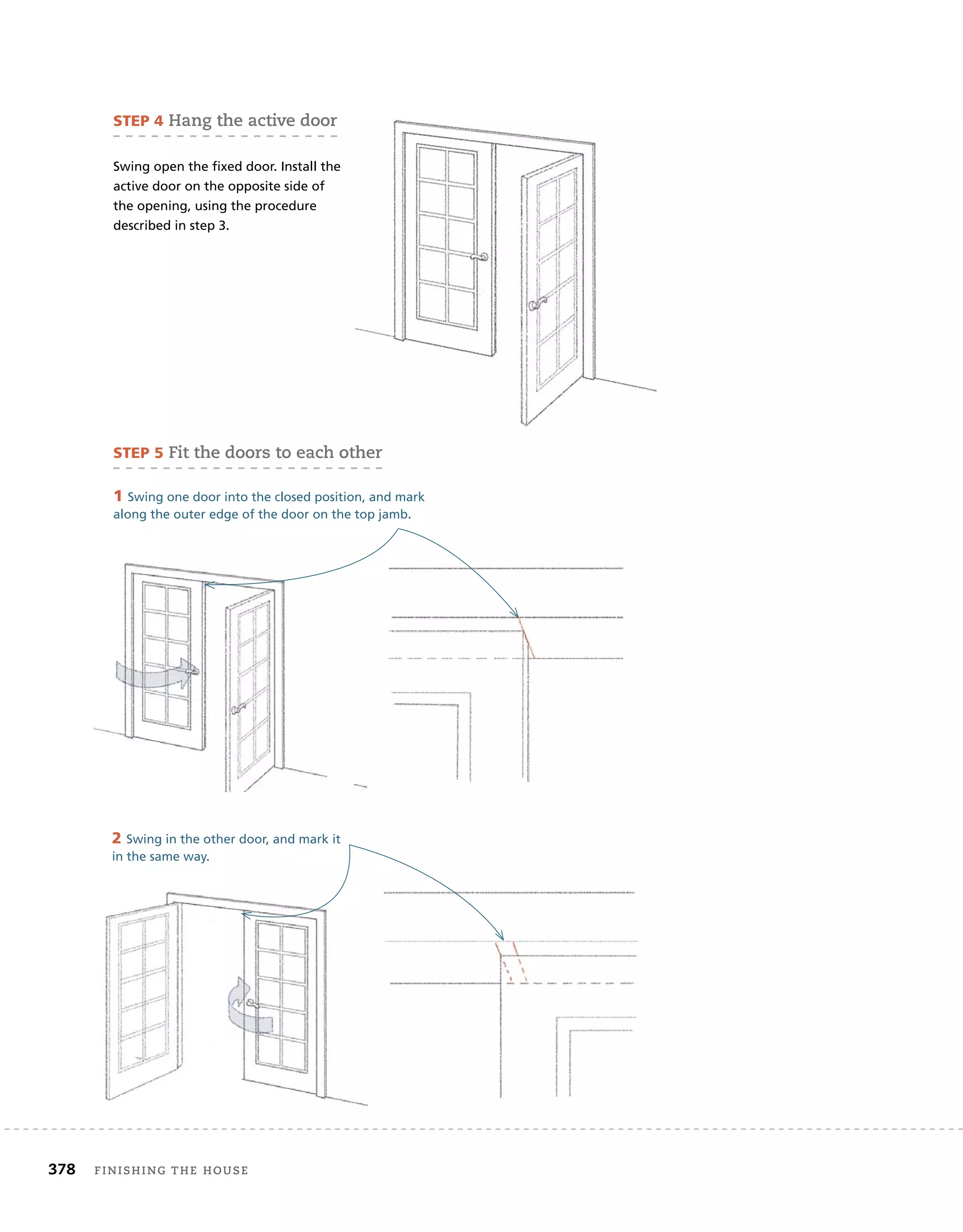 378	 finishing the house 	
STEP 4 Hang the active door
Swing open the fixed door. Install the
active door on the opposite side of
the opening, using the procedure
described in step 3.
STEP 5 Fit the doors to each other
1 Swing one door into the closed position, and mark
along the outer edge of the door on the top jamb.
2 Swing in the other door, and mark it
in the same way.
 