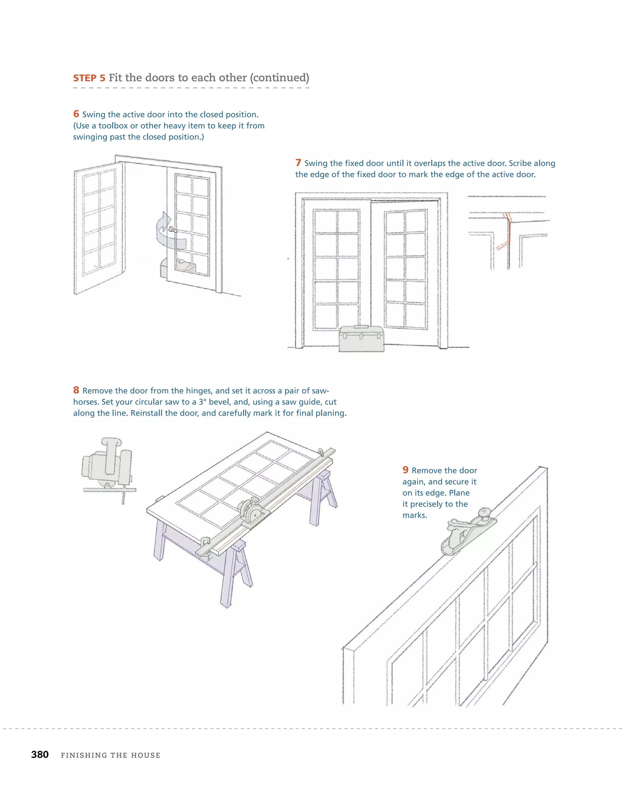 380 finishing	the	house 	
6 Swing the active door into the closed position.
(Use a toolbox or other heavy item to keep it from
swinging past the closed position.)
8 Remove the door from the hinges, and set it across a pair of saw-
horses. Set your circular saw to a 3° bevel, and, using a saw guide, cut
along the line. Reinstall the door, and carefully mark it for final planing.
9 Remove the door
again, and secure it
on its edge. Plane
it precisely to the
marks.
7 Swing the fixed door until it overlaps the active door. Scribe along
the edge of the fixed door to mark the edge of the active door.
sTeP 5	fit	the	doors	to	each	other	(continued)
 