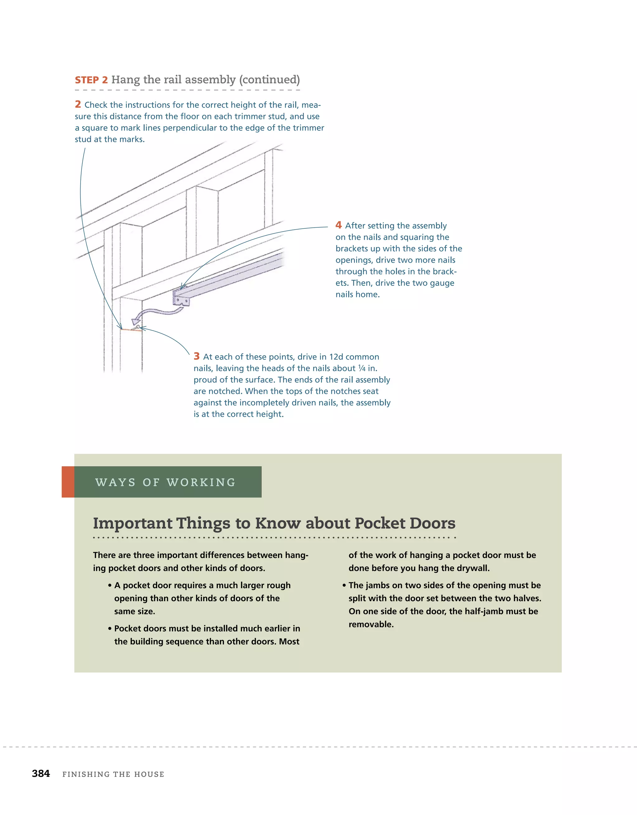 384 finishing	the	house 	
2 Check the instructions for the correct height of the rail, mea-
sure this distance from the floor on each trimmer stud, and use
a square to mark lines perpendicular to the edge of the trimmer
stud at the marks.
3 At each of these points, drive in 12d common
nails, leaving the heads of the nails about 1⁄4 in.
proud of the surface. The ends of the rail assembly
are notched. When the tops of the notches seat
against the incompletely driven nails, the assembly
is at the correct height.
4 After setting the assembly
on the nails and squaring the
brackets up with the sides of the
openings, drive two more nails
through the holes in the brack-
ets. Then, drive the two gauge
nails home.
Important Things to Know about Pocket Doors
WaY s 	 o f 	W o r K i n g
There are three important differences between hang-
ing pocket doors and other kinds of doors.
• A pocket door requires a much larger rough
opening than other kinds of doors of the
same size.
• Pocket doors must be installed much earlier in
the building sequence than other doors. Most
of the work of hanging a pocket door must be
done before you hang the drywall.
• The jambs on two sides of the opening must be
split with the door set between the two halves.
On one side of the door, the half-jamb must be
removable.
sTeP 2	hang	the	rail	assembly	(continued)
 