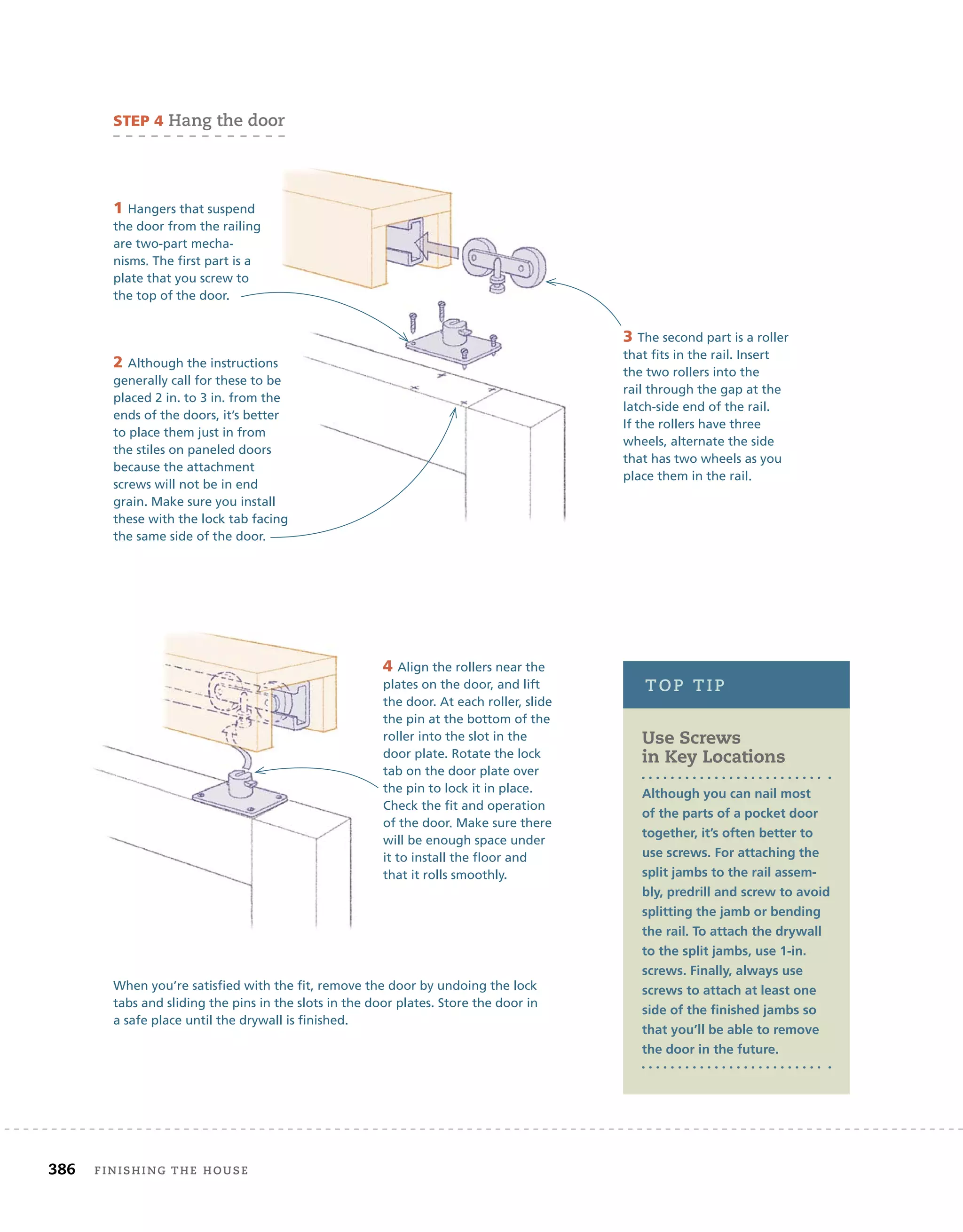 386 finishing	the	house 	
Use Screws
in Key Locations
Although you can nail most
of the parts of a pocket door
together, it’s often better to
use screws. For attaching the
split jambs to the rail assem-
bly, predrill and screw to avoid
splitting the jamb or bending
the rail. To attach the drywall
to the split jambs, use 1-in.
screws. Finally, always use
screws to attach at least one
side of the ﬁnished jambs so
that you’ll be able to remove
the door in the future.
toP	tiP
sTeP 4	hang	the	door
1 Hangers that suspend
the door from the railing
are two-part mecha-
nisms. The first part is a
plate that you screw to
the top of the door.
3 The second part is a roller
that fits in the rail. Insert
the two rollers into the
rail through the gap at the
latch-side end of the rail.
If the rollers have three
wheels, alternate the side
that has two wheels as you
place them in the rail.
2 Although the instructions
generally call for these to be
placed 2 in. to 3 in. from the
ends of the doors, it’s better
to place them just in from
the stiles on paneled doors
because the attachment
screws will not be in end
grain. Make sure you install
these with the lock tab facing
the same side of the door.
4 Align the rollers near the
plates on the door, and lift
the door. At each roller, slide
the pin at the bottom of the
roller into the slot in the
door plate. Rotate the lock
tab on the door plate over
the pin to lock it in place.
Check the fit and operation
of the door. Make sure there
will be enough space under
it to install the floor and
that it rolls smoothly.
When you’re satisfied with the fit, remove the door by undoing the lock
tabs and sliding the pins in the slots in the door plates. Store the door in
a safe place until the drywall is finished.
these with the lock tab facing
 