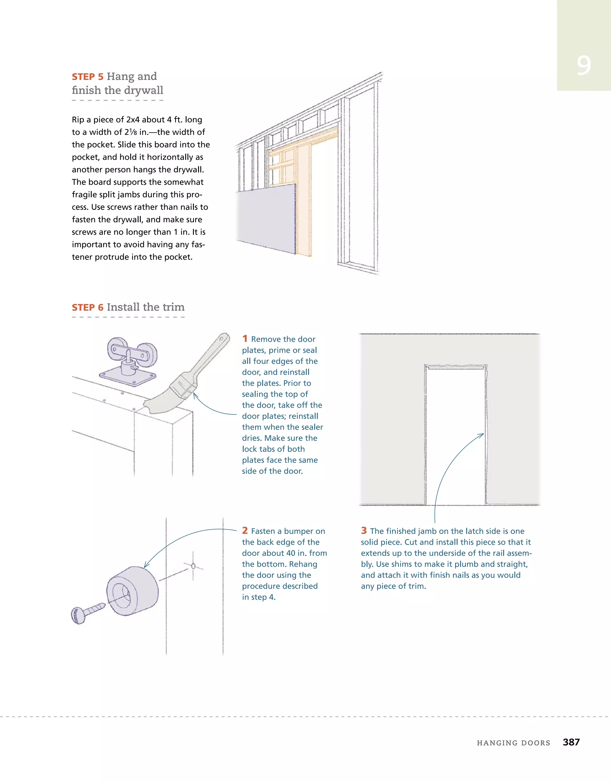 hanging	doors 387
9
sTeP 5	hang	and	
fi
	nish	the	drywall
Rip a piece of 2x4 about 4 ft. long
to a width of 21⁄8 in.—the width of
the pocket. Slide this board into the
pocket, and hold it horizontally as
another person hangs the drywall.
The board supports the somewhat
fragile split jambs during this pro-
cess. Use screws rather than nails to
fasten the drywall, and make sure
screws are no longer than 1 in. It is
important to avoid having any fas-
tener protrude into the pocket.
sTeP 6	install	the	trim
1 Remove the door
plates, prime or seal
all four edges of the
door, and reinstall
the plates. Prior to
sealing the top of
the door, take off the
door plates; reinstall
them when the sealer
dries. Make sure the
lock tabs of both
plates face the same
side of the door.
2 Fasten a bumper on
the back edge of the
door about 40 in. from
the bottom. Rehang
the door using the
procedure described
in step 4.
3 The finished jamb on the latch side is one
solid piece. Cut and install this piece so that it
extends up to the underside of the rail assem-
bly. Use shims to make it plumb and straight,
and attach it with finish nails as you would
any piece of trim.
 