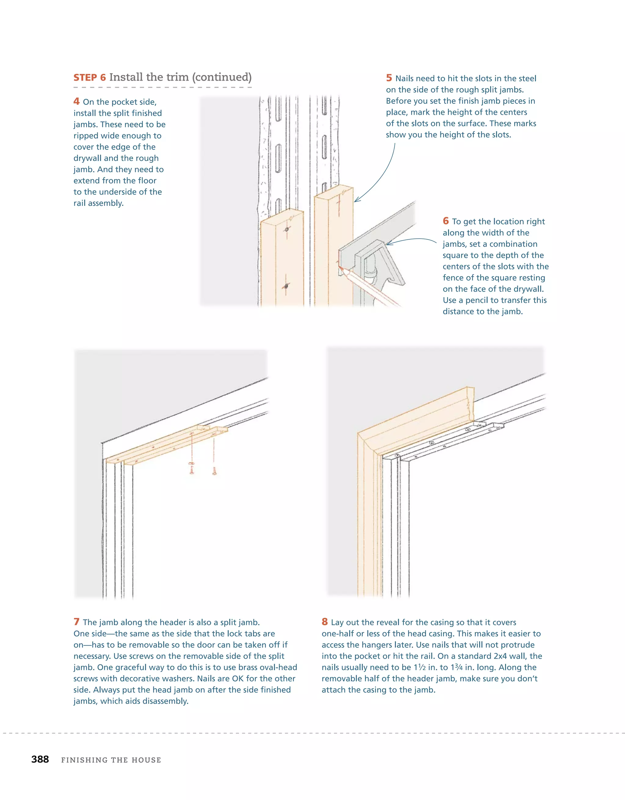 388 finishing	the	house 	
4 On the pocket side,
install the split finished
jambs. These need to be
ripped wide enough to
cover the edge of the
drywall and the rough
jamb. And they need to
extend from the floor
to the underside of the
rail assembly.
5 Nails need to hit the slots in the steel
on the side of the rough split jambs.
Before you set the finish jamb pieces in
place, mark the height of the centers
of the slots on the surface. These marks
show you the height of the slots.
6 To get the location right
along the width of the
jambs, set a combination
square to the depth of the
centers of the slots with the
fence of the square resting
on the face of the drywall.
Use a pencil to transfer this
distance to the jamb.
7 The jamb along the header is also a split jamb.
One side—the same as the side that the lock tabs are
on—has to be removable so the door can be taken off if
necessary. Use screws on the removable side of the split
jamb. One graceful way to do this is to use brass oval-head
screws with decorative washers. Nails are OK for the other
side. Always put the head jamb on after the side finished
jambs, which aids disassembly.
8 Lay out the reveal for the casing so that it covers
one-half or less of the head casing. This makes it easier to
access the hangers later. Use nails that will not protrude
into the pocket or hit the rail. On a standard 2x4 wall, the
nails usually need to be 11⁄2 in. to 13⁄4 in. long. Along the
removable half of the header jamb, make sure you don’t
attach the casing to the jamb.
sTeP 6	install	the	trim	(continued)
 