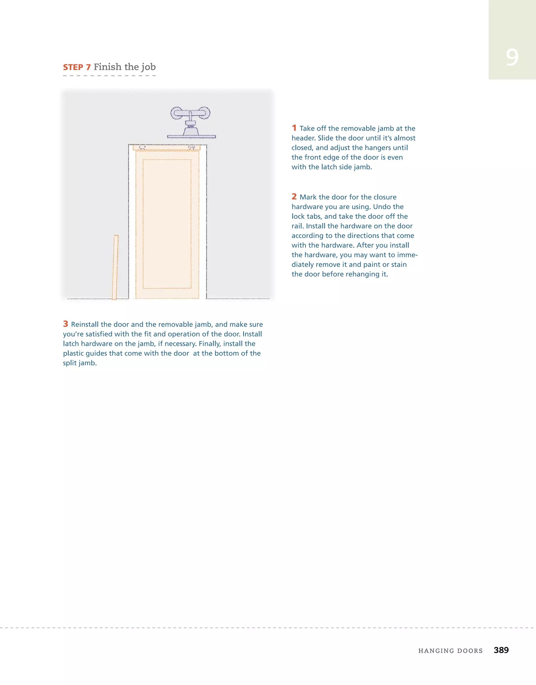 hanging	doors 389
9
3 Reinstall the door and the removable jamb, and make sure
you’re satisfied with the fit and operation of the door. Install
latch hardware on the jamb, if necessary. Finally, install the
plastic guides that come with the door at the bottom of the
split jamb.
sTeP 7	finish	the	job
1 Take off the removable jamb at the
header. Slide the door until it’s almost
closed, and adjust the hangers until
the front edge of the door is even
with the latch side jamb.
2 Mark the door for the closure
hardware you are using. Undo the
lock tabs, and take the door off the
rail. Install the hardware on the door
according to the directions that come
with the hardware. After you install
the hardware, you may want to imme-
diately remove it and paint or stain
the door before rehanging it.
 