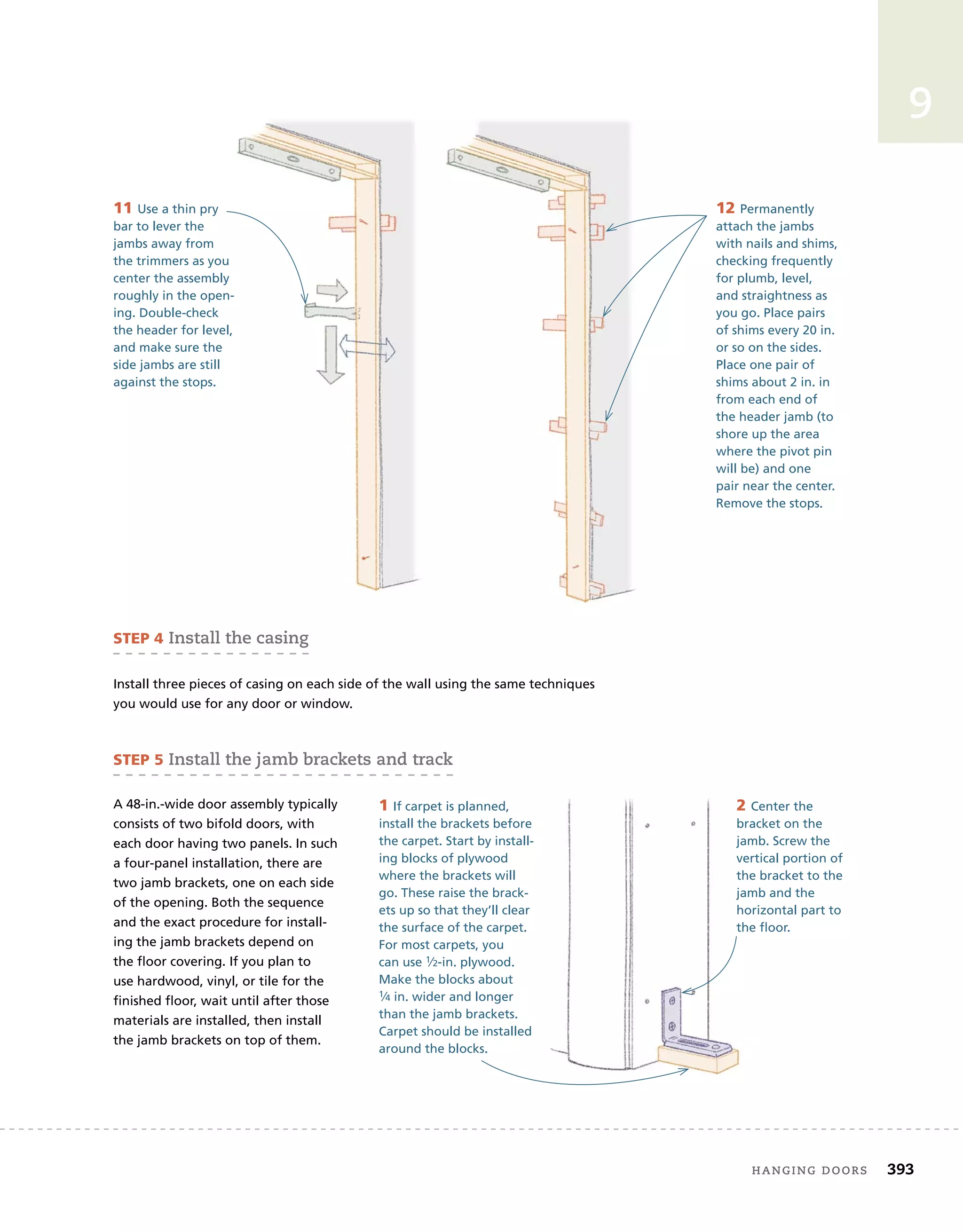 hanging	doors 393
9
12 Permanently
attach the jambs
with nails and shims,
checking frequently
for plumb, level,
and straightness as
you go. Place pairs
of shims every 20 in.
or so on the sides.
Place one pair of
shims about 2 in. in
from each end of
the header jamb (to
shore up the area
where the pivot pin
will be) and one
pair near the center.
Remove the stops.
11 Use a thin pry
bar to lever the
jambs away from
the trimmers as you
center the assembly
roughly in the open-
ing. Double-check
the header for level,
and make sure the
side jambs are still
against the stops.
sTeP 4	install	the	casing
Install three pieces of casing on each side of the wall using the same techniques
you would use for any door or window.
2 Center the
bracket on the
jamb. Screw the
vertical portion of
the bracket to the
jamb and the
horizontal part to
the floor.
sTeP 5	install	the	jamb	brackets	and	track
A 48-in.-wide door assembly typically
consists of two bifold doors, with
each door having two panels. In such
a four-panel installation, there are
two jamb brackets, one on each side
of the opening. Both the sequence
and the exact procedure for install-
ing the jamb brackets depend on
the floor covering. If you plan to
use hardwood, vinyl, or tile for the
finished floor, wait until after those
materials are installed, then install
the jamb brackets on top of them.
1 If carpet is planned,
install the brackets before
the carpet. Start by install-
ing blocks of plywood
where the brackets will
go. These raise the brack-
ets up so that they’ll clear
the surface of the carpet.
For most carpets, you
can use 1⁄2-in. plywood.
Make the blocks about
1⁄4 in. wider and longer
than the jamb brackets.
Carpet should be installed
around the blocks.
 