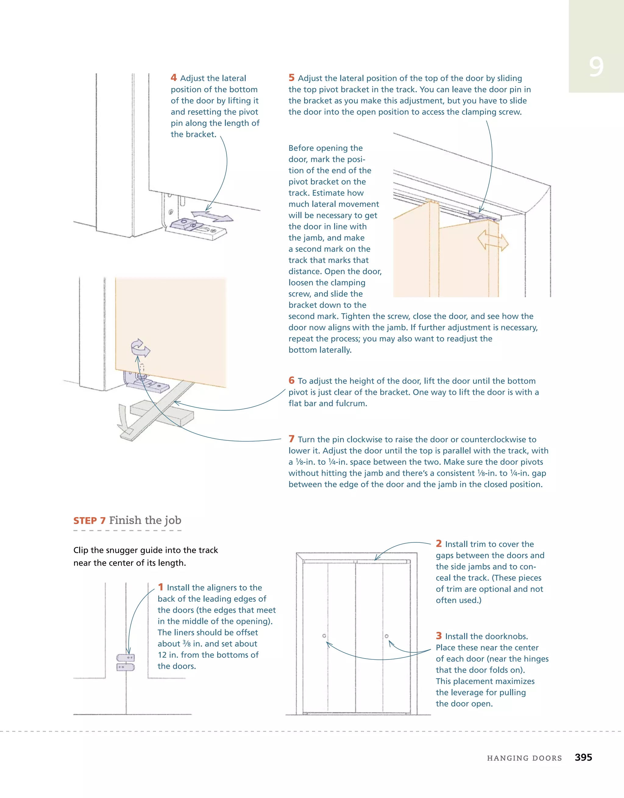 hanging	doors 395
9
4 Adjust the lateral
position of the bottom
of the door by lifting it
and resetting the pivot
pin along the length of
the bracket.
Before opening the
door, mark the posi-
tion of the end of the
pivot bracket on the
track. Estimate how
much lateral movement
will be necessary to get
the door in line with
the jamb, and make
a second mark on the
track that marks that
distance. Open the door,
loosen the clamping
screw, and slide the
bracket down to the
second mark. Tighten the screw, close the door, and see how the
door now aligns with the jamb. If further adjustment is necessary,
repeat the process; you may also want to readjust the
bottom laterally.
5 Adjust the lateral position of the top of the door by sliding
the top pivot bracket in the track. You can leave the door pin in
the bracket as you make this adjustment, but you have to slide
the door into the open position to access the clamping screw.
7 Turn the pin clockwise to raise the door or counterclockwise to
lower it. Adjust the door until the top is parallel with the track, with
a 1⁄8-in. to 1⁄4-in. space between the two. Make sure the door pivots
without hitting the jamb and there’s a consistent 1⁄8-in. to 1⁄4-in. gap
between the edge of the door and the jamb in the closed position.
6 To adjust the height of the door, lift the door until the bottom
pivot is just clear of the bracket. One way to lift the door is with a
flat bar and fulcrum.
3 Install the doorknobs.
Place these near the center
of each door (near the hinges
that the door folds on).
This placement maximizes
the leverage for pulling
the door open.
sTeP 7	finish	the	job
Clip the snugger guide into the track
near the center of its length.
1 Install the aligners to the
back of the leading edges of
the doors (the edges that meet
in the middle of the opening).
The liners should be offset
about 3⁄8 in. and set about
12 in. from the bottoms of
the doors.
2 Install trim to cover the
gaps between the doors and
the side jambs and to con-
ceal the track. (These pieces
of trim are optional and not
often used.)
 
