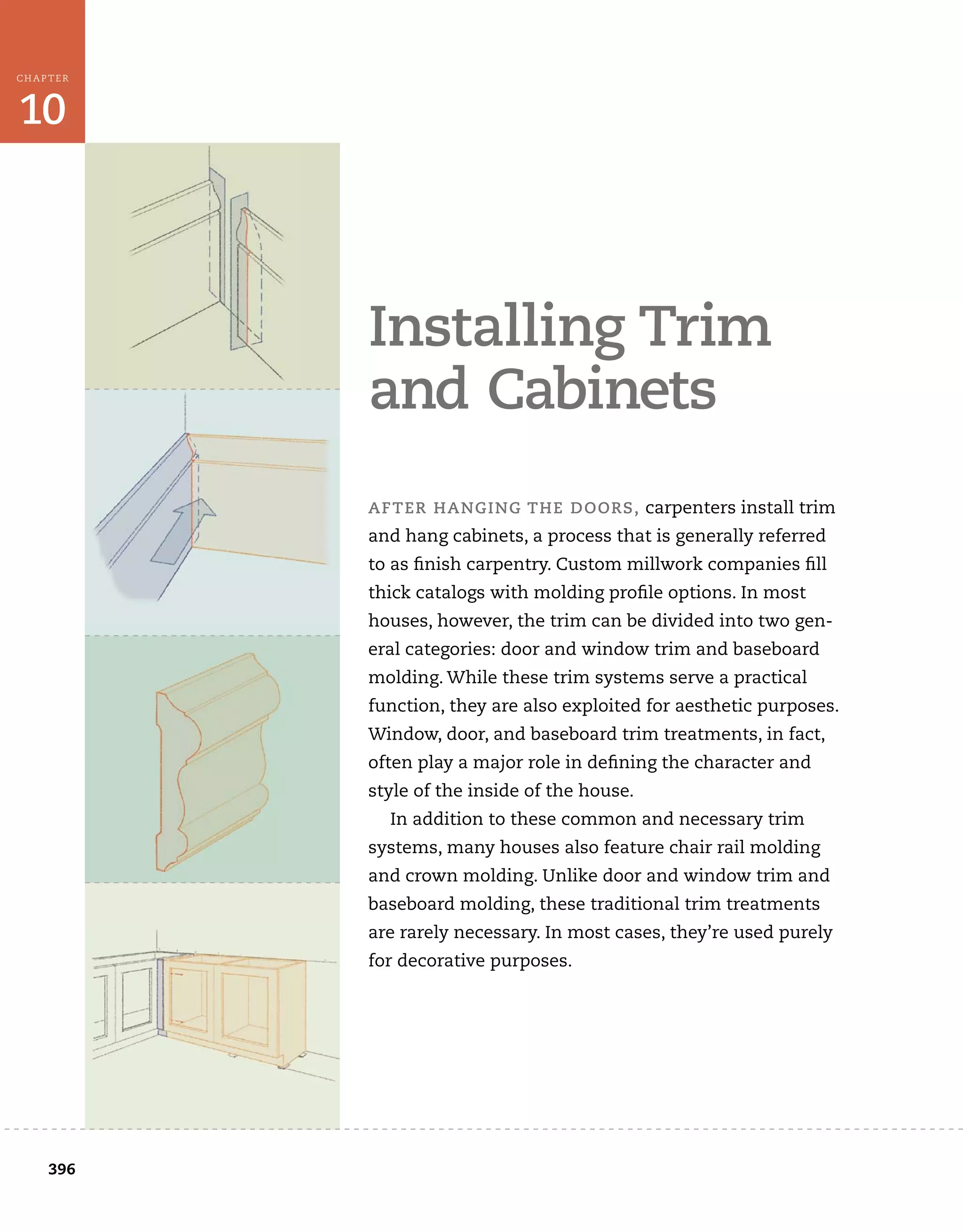396
10
CHAPTER
	
installing	trim	
and	cabinets
after	hanging	the	doors,	carpenters	install	trim	
and	hang	cabinets,	a	process	that	is	generally	referred	
to	as	fi
	nish	carpentry.	Custom	millwork	companies	fi
	ll	
thick	catalogs	with	molding	profi
	le	options.	In	most	
houses,	however,	the	trim	can	be	divided	into	two	gen-
eral	categories:	door	and	window	trim	and	baseboard	
molding.	While	these	trim	systems	serve	a	practical	
function,	they	are	also	exploited	for	aesthetic	purposes.	
Window,	door,	and	baseboard	trim	treatments,	in	fact,	
often	play	a	major	role	in	defi
	ning	the	character	and	
style	of	the	inside	of	the	house.
In	addition	to	these	common	and	necessary	trim	
systems,	many	houses	also	feature	chair	rail	molding	
and	crown	molding.	Unlike	door	and	window	trim	and	
baseboard	molding,	these	traditional	trim	treatments	
are	rarely	necessary.	In	most	cases,	they’re	used	purely	
for	decorative	purposes.
 