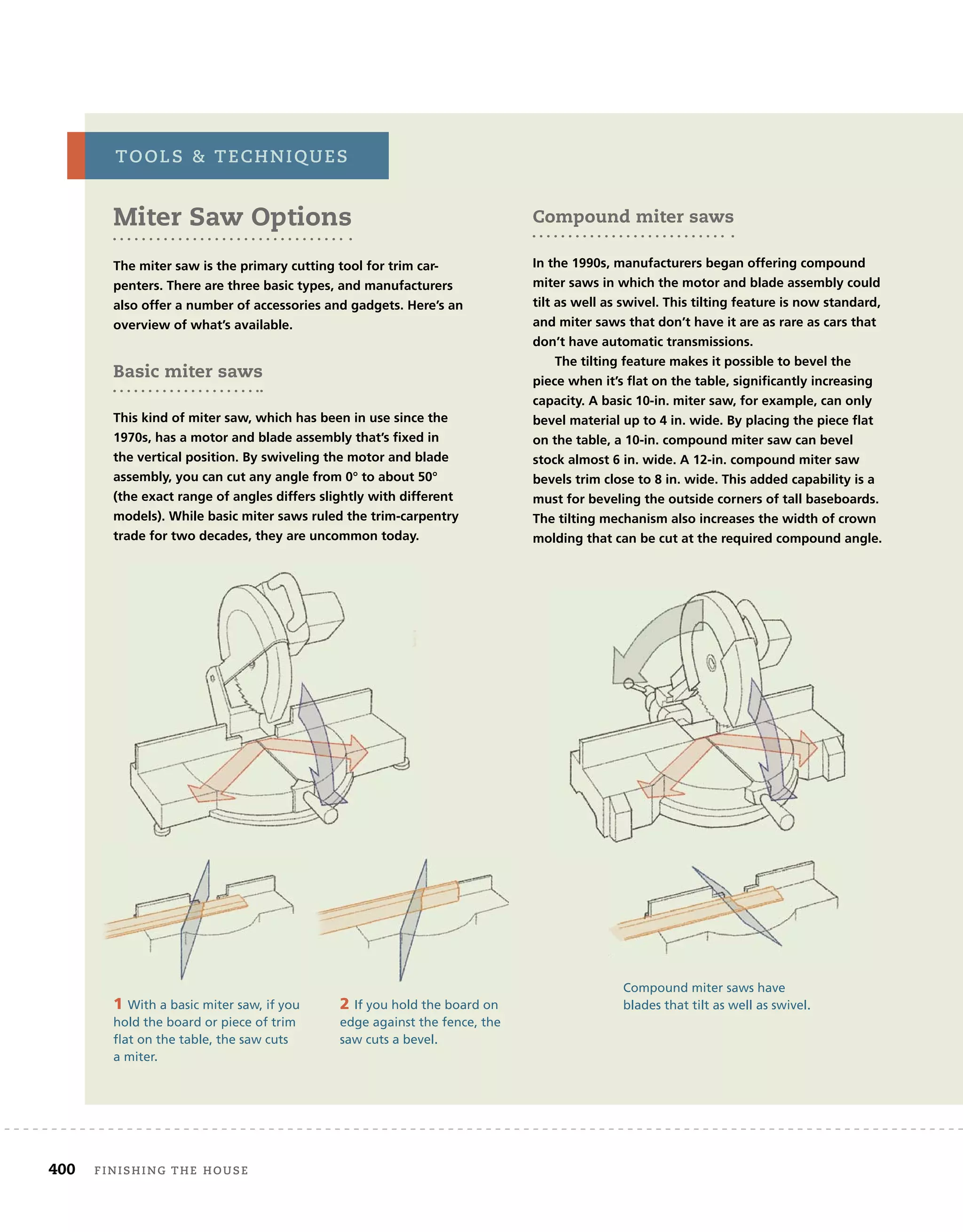 400 finishing	the	house 	
Miter Saw Options
The miter saw is the primary cutting tool for trim car-
penters. There are three basic types, and manufacturers
also offer a number of accessories and gadgets. Here’s an
overview of what’s available.
Basic miter saws
This kind of miter saw, which has been in use since the
1970s, has a motor and blade assembly that’s fixed in
the vertical position. By swiveling the motor and blade
assembly, you can cut any angle from 0° to about 50°
(the exact range of angles differs slightly with different
models). While basic miter saws ruled the trim-carpentry
trade for two decades, they are uncommon today.
tools		techniQues
1 With a basic miter saw, if you
hold the board or piece of trim
flat on the table, the saw cuts
a miter.
2 If you hold the board on
edge against the fence, the
saw cuts a bevel.
Compound miter saws have
blades that tilt as well as swivel.
Compound miter saws
In the 1990s, manufacturers began offering compound
miter saws in which the motor and blade assembly could
tilt as well as swivel. This tilting feature is now standard,
and miter saws that don’t have it are as rare as cars that
don’t have automatic transmissions.
The tilting feature makes it possible to bevel the
piece when it’s ﬂat on the table, significantly increasing
capacity. A basic 10-in. miter saw, for example, can only
bevel material up to 4 in. wide. By placing the piece ﬂat
on the table, a 10-in. compound miter saw can bevel
stock almost 6 in. wide. A 12-in. compound miter saw
bevels trim close to 8 in. wide. This added capability is a
must for beveling the outside corners of tall baseboards.
The tilting mechanism also increases the width of crown
molding that can be cut at the required compound angle.
 