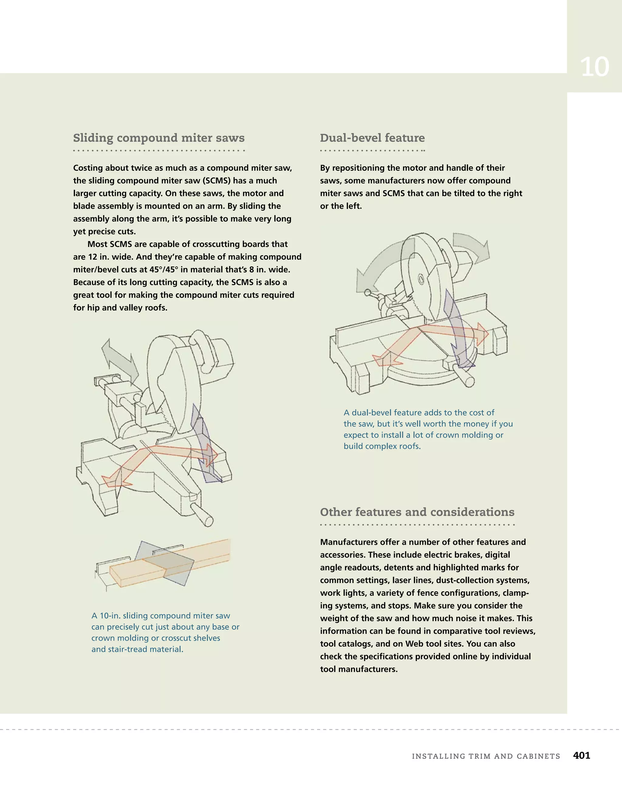 installing	trim	and	cabinets 401
10
installing	Window	trim
The	following	steps	describe	the	installation	of	a	traditional	window	
trim	treatment.	This	design	includes	a	sill	and	an	apron	under	the	
sill.[Dwgs	ch10_18,	19,	20,	21,	22,	23,	24a,	24b,	25,][SB	10-6]
installing	baseboard	molding
There	are	two	basic	kinds	of	baseboard	molding.	The	fi
	rst	is	a	tra-
ditional	two-piece	system	made	up	of	a	baseboard	and	a	base	cap	
molding.	In	the	past,	the	baseboard	was	usually	made	from	1x6	or	
1x8	boards;	today,	baseboard	that	will	be	painted	is	often	made	of	
medium-density	fi
	berboard	(MDF).	Base	cap	molding,	which	is	milled	
in	a	wide	variety	of	profi
	les,	is	installed	on	the	top	edge	of	the	base-
board	after	the	baseboard	is	installed.
The	second	kind	of	baseboard	molding	is	made	in	a	single	piece.	
Other features and considerations
Manufacturers offer a number of other features and
accessories. These include electric brakes, digital
angle readouts, detents and highlighted marks for
common settings, laser lines, dust-collection systems,
work lights, a variety of fence configurations, clamp-
ing systems, and stops. Make sure you consider the
weight of the saw and how much noise it makes. This
information can be found in comparative tool reviews,
tool catalogs, and on Web tool sites. You can also
check the specifications provided online by individual
tool manufacturers.
Sliding compound miter saws
Costing about twice as much as a compound miter saw,
the sliding compound miter saw (SCMS) has a much
larger cutting capacity. On these saws, the motor and
blade assembly is mounted on an arm. By sliding the
assembly along the arm, it’s possible to make very long
yet precise cuts.
Most SCMS are capable of crosscutting boards that
are 12 in. wide. And they’re capable of making compound
miter/bevel cuts at 45°/45° in material that’s 8 in. wide.
Because of its long cutting capacity, the SCMS is also a
great tool for making the compound miter cuts required
for hip and valley roofs.
A 10-in. sliding compound miter saw
can precisely cut just about any base or
crown molding or crosscut shelves
and stair-tread material.
A dual-bevel feature adds to the cost of
the saw, but it’s well worth the money if you
expect to install a lot of crown molding or
build complex roofs.
Dual-bevel feature
By repositioning the motor and handle of their
saws, some manufacturers now offer compound
miter saws and SCMS that can be tilted to the right
or the left.
 