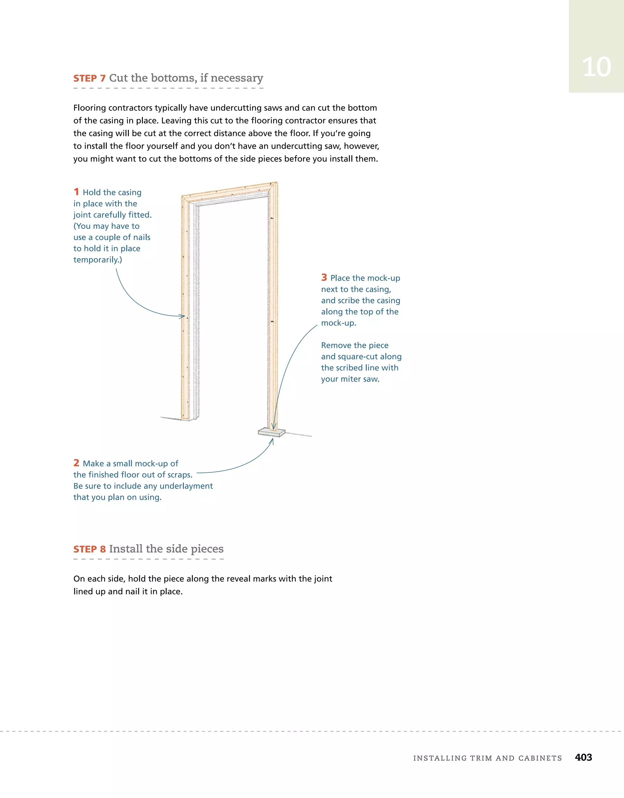 installing	trim	and	cabinets 403
10
SteP 7	cut	the	bottoms,	if	necessary
Flooring contractors typically have undercutting saws and can cut the bottom
of the casing in place. Leaving this cut to the flooring contractor ensures that
the casing will be cut at the correct distance above the floor. If you’re going
to install the floor yourself and you don’t have an undercutting saw, however,
you might want to cut the bottoms of the side pieces before you install them.
SteP 8	install	the	side	pieces
On each side, hold the piece along the reveal marks with the joint
lined up and nail it in place.
3 Place the mock-up
next to the casing,
and scribe the casing
along the top of the
mock-up.
Remove the piece
and square-cut along
the scribed line with
your miter saw.
1 Hold the casing
in place with the
joint carefully fitted.
(You may have to
use a couple of nails
to hold it in place
temporarily.)
2 Make a small mock-up of
the finished floor out of scraps.
Be sure to include any underlayment
that you plan on using.
 