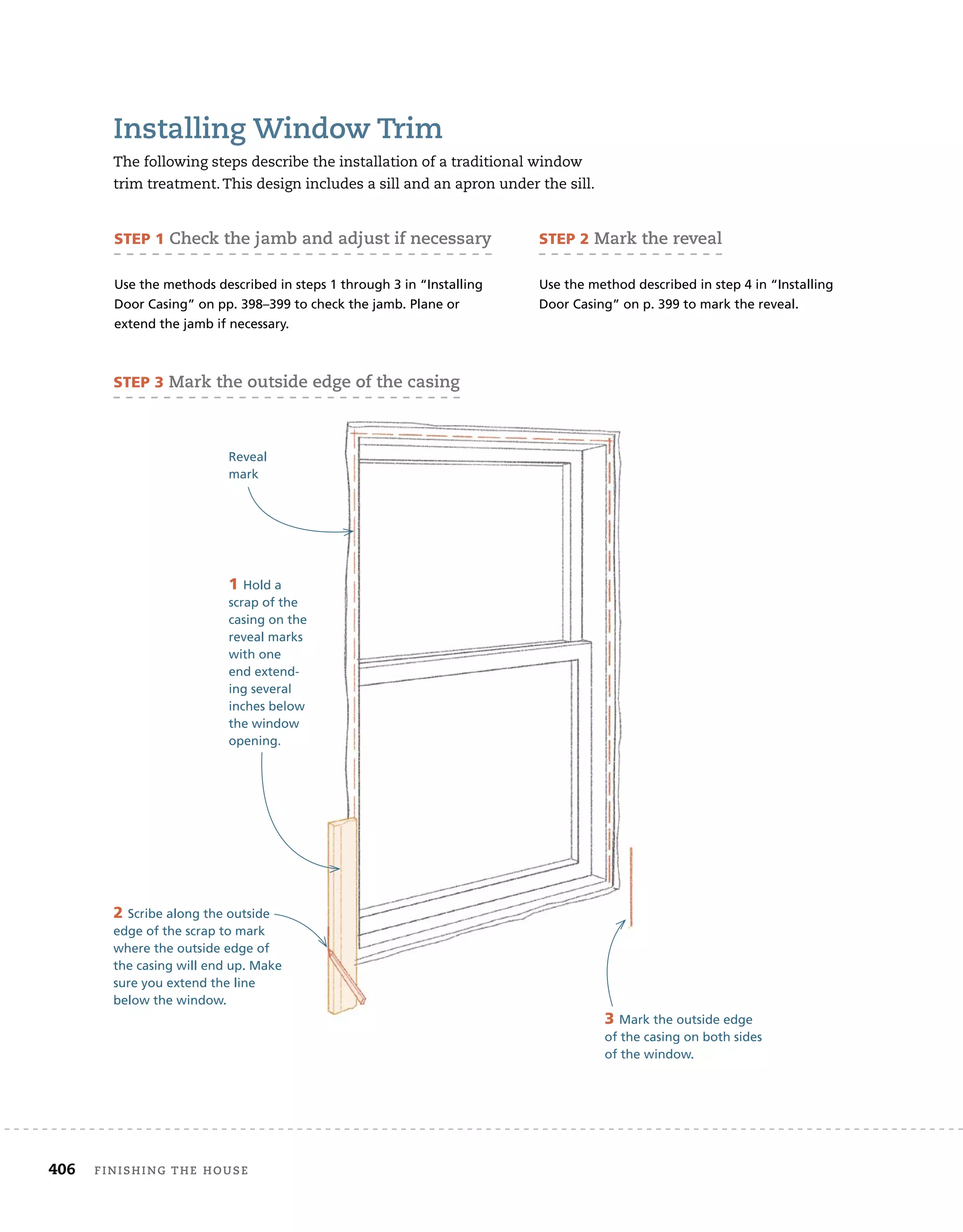 406 finishing	the	house 	
installing	Window	trim
The	following	steps	describe	the	installation	of	a	traditional	window	
trim	treatment.	This	design	includes	a	sill	and	an	apron	under	the	sill.
SteP 1	check	the	jamb	and	adjust	if	necessary
Use the methods described in steps 1 through 3 in “Installing
Door Casing” on pp. 398–399 to check the jamb. Plane or
extend the jamb if necessary.
SteP 2	mark	the	reveal
Use the method described in step 4 in “Installing
Door Casing” on p. 399 to mark the reveal.
1 Hold a
scrap of the
casing on the
reveal marks
with one
end extend-
ing several
inches below
the window
opening.
Reveal
mark
2 Scribe along the outside
edge of the scrap to mark
where the outside edge of
the casing will end up. Make
sure you extend the line
below the window.
3 Mark the outside edge
of the casing on both sides
of the window.
Hold a
scrap of the
casing on the
reveal marks
with one
end extend-
ing several
inches below
the window
opening.
the casing will end up. Make
3 Mark the outside edge
of the casing on both sides
of the window.
SteP 3	mark	the	outside	edge	of	the	casing
 