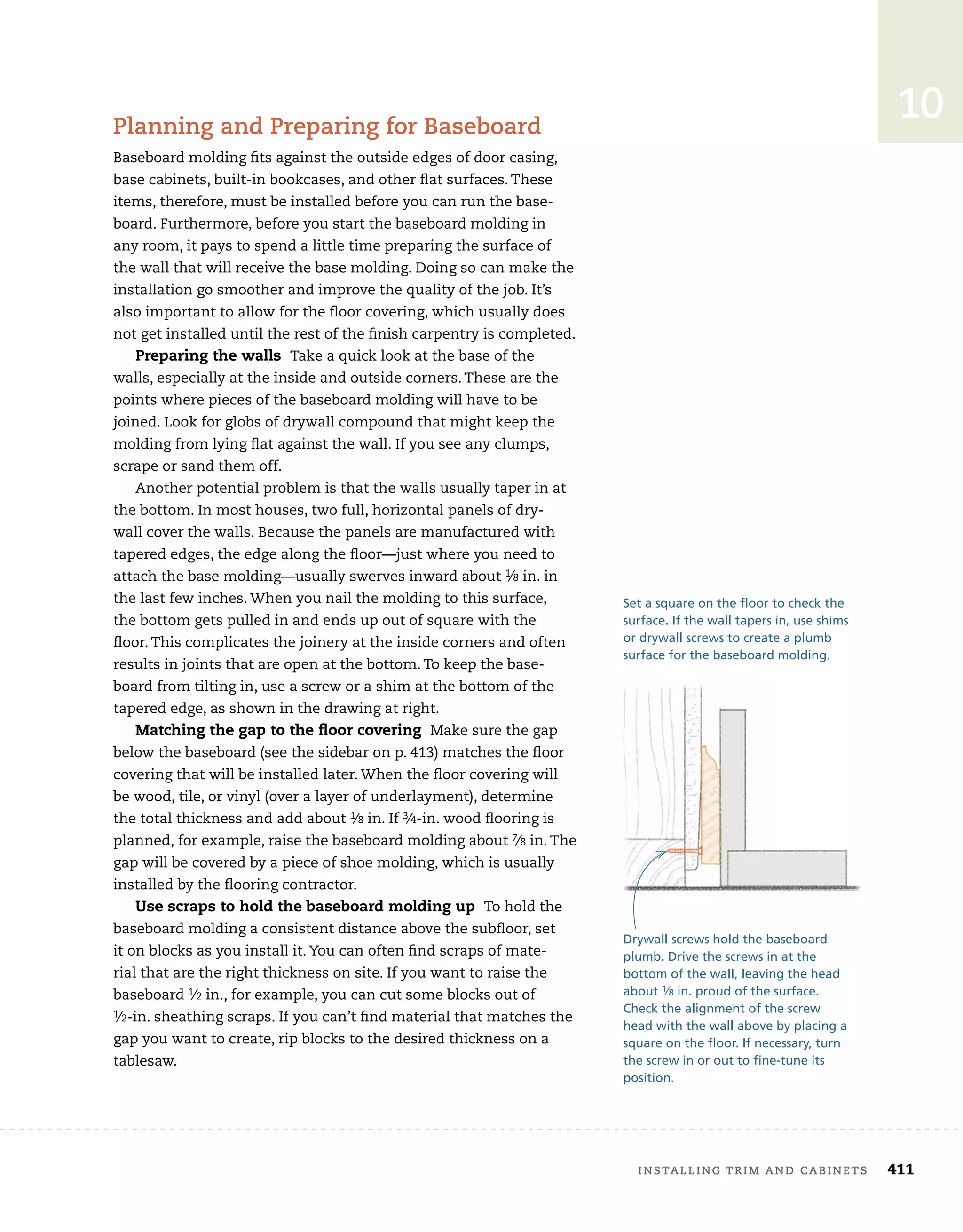 installing	trim	and	cabinets 411
10
planning	and	preparing	for	baseboard
Baseboard	molding	fi
	ts	against	the	outside	edges	of	door	casing,	
base	cabinets,	built-in	bookcases,	and	other	fl
	at	surfaces.	These	
items,	therefore,	must	be	installed	before	you	can	run	the	base-
board.	Furthermore,	before	you	start	the	baseboard	molding	in	
any	room,	it	pays	to	spend	a	little	time	preparing	the	surface	of	
the	wall	that	will	receive	the	base	molding.	Doing	so	can	make	the	
installation	go	smoother	and	improve	the	quality	of	the	job.	It’s	
also	important	to	allow	for	the	fl
	oor	covering,	which	usually	does	
not	get	installed	until	the	rest	of	the	fi
	nish	carpentry	is	completed.
Preparing the walls Take	a	quick	look	at	the	base	of	the	
walls,	especially	at	the	inside	and	outside	corners.	These	are	the	
points	where	pieces	of	the	baseboard	molding	will	have	to	be	
joined.	Look	for	globs	of	drywall	compound	that	might	keep	the	
molding	from	lying	fl
	at	against	the	wall.	If	you	see	any	clumps,	
scrape	or	sand	them	off.
Another	potential	problem	is	that	the	walls	usually	taper	in	at	
the	bottom.	In	most	houses,	two	full,	horizontal	panels	of	dry-
wall	cover	the	walls.	Because	the	panels	are	manufactured	with	
tapered	edges,	the	edge	along	the	fl
	oor—just	where	you	need	to	
attach	the	base	molding—usually	swerves	inward	about	1⁄8	in.	in	
the	last	few	inches.	When	you	nail	the	molding	to	this	surface,	
the	bottom	gets	pulled	in	and	ends	up	out	of	square	with	the	
fl
	oor.	This	complicates	the	joinery	at	the	inside	corners	and	often	
results	in	joints	that	are	open	at	the	bottom.	To	keep	the	base-
board	from	tilting	in,	use	a	screw	or	a	shim	at	the	bottom	of	the	
tapered	edge,	as	shown	in	the	drawing	at	right.
Matching the gap to the ﬂoor covering Make	sure	the	gap	
below	the	baseboard	(see	the	sidebar	on	p.	413)	matches	the	fl
	oor	
covering	that	will	be	installed	later.	When	the	fl
	oor	covering	will	
be	wood,	tile,	or	vinyl	(over	a	layer	of	underlayment),	determine	
the	total	thickness	and	add	about	1⁄8	in.	If	3⁄4-in.	wood	fl
	ooring	is	
planned,	for	example,	raise	the	baseboard	molding	about	7⁄8	in.	The	
gap	will	be	covered	by	a	piece	of	shoe	molding,	which	is	usually	
installed	by	the	fl
	ooring	contractor.	
Use scraps to hold the baseboard molding up To	hold	the	
baseboard	molding	a	consistent	distance	above	the	subfl
	oor,	set	
it	on	blocks	as	you	install	it.	You	can	often	fi
	nd	scraps	of	mate-
rial	that	are	the	right	thickness	on	site.	If	you	want	to	raise	the	
baseboard	1⁄2	in.,	for	example,	you	can	cut	some	blocks	out	of	
1⁄2-in.	sheathing	scraps.	If	you	can’t	fi
	nd	material	that	matches	the	
gap	you	want	to	create,	rip	blocks	to	the	desired	thickness	on	a	
tablesaw.
Drywall screws hold the baseboard
plumb. Drive the screws in at the
bottom of the wall, leaving the head
about 1⁄8 in. proud of the surface.
Check the alignment of the screw
head with the wall above by placing a
square on the floor. If necessary, turn
the screw in or out to fine-tune its
position.
Set a square on the floor to check the
surface. If the wall tapers in, use shims
or drywall screws to create a plumb
surface for the baseboard molding.
 