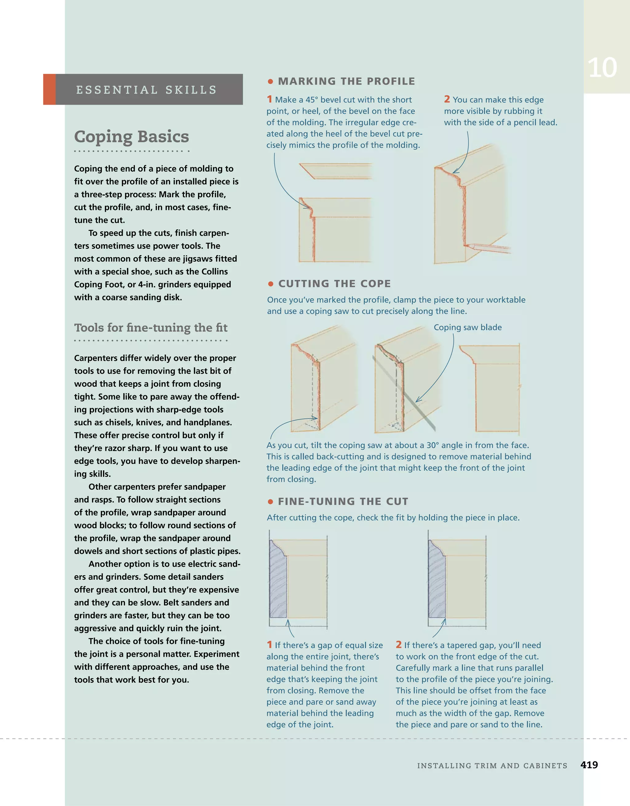 10
Coping Basics
Coping the end of a piece of molding to
fit over the profile of an installed piece is
a three-step process: Mark the profile,
cut the profile, and, in most cases, fine-
tune the cut.
To speed up the cuts, finish carpen-
ters sometimes use power tools. The
most common of these are jigsaws fitted
with a special shoe, such as the Collins
Coping Foot, or 4-in. grinders equipped
with a coarse sanding disk.
Tools for fine-tuning the fit
Carpenters differ widely over the proper
tools to use for removing the last bit of
wood that keeps a joint from closing
tight. Some like to pare away the offend-
ing projections with sharp-edge tools
such as chisels, knives, and handplanes.
These offer precise control but only if
they’re razor sharp. If you want to use
edge tools, you have to develop sharpen-
ing skills.
Other carpenters prefer sandpaper
and rasps. To follow straight sections
of the profile, wrap sandpaper around
wood blocks; to follow round sections of
the profile, wrap the sandpaper around
dowels and short sections of plastic pipes.
Another option is to use electric sand-
ers and grinders. Some detail sanders
offer great control, but they’re expensive
and they can be slow. Belt sanders and
grinders are faster, but they can be too
aggressive and quickly ruin the joint.
The choice of tools for fine-tuning
the joint is a personal matter. Experiment
with different approaches, and use the
tools that work best for you.
e s s e n t i a l 	 s k i l l s
1 If there’s a gap of equal size
along the entire joint, there’s
material behind the front
edge that’s keeping the joint
from closing. Remove the
piece and pare or sand away
material behind the leading
edge of the joint.
• mArKInG tHe ProFILe
• CUttInG tHe CoPe
Once you’ve marked the profile, clamp the piece to your worktable
and use a coping saw to cut precisely along the line.
1 Make a 45° bevel cut with the short
point, or heel, of the bevel on the face
of the molding. The irregular edge cre-
ated along the heel of the bevel cut pre-
cisely mimics the profile of the molding.
2 You can make this edge
more visible by rubbing it
with the side of a pencil lead.
As you cut, tilt the coping saw at about a 30° angle in from the face.
This is called back-cutting and is designed to remove material behind
the leading edge of the joint that might keep the front of the joint
from closing.
• FIne-tUnInG tHe CUt
After cutting the cope, check the fit by holding the piece in place.
2 If there’s a tapered gap, you’ll need
to work on the front edge of the cut.
Carefully mark a line that runs parallel
to the profile of the piece you’re joining.
This line should be offset from the face
of the piece you’re joining at least as
much as the width of the gap. Remove
the piece and pare or sand to the line.
	 installing	trim	and	cabinets 419
ated along the heel of the bevel cut pre-
CUttInG tHe CoPe
cisely mimics the profile of the molding.
Coping saw blade
 
