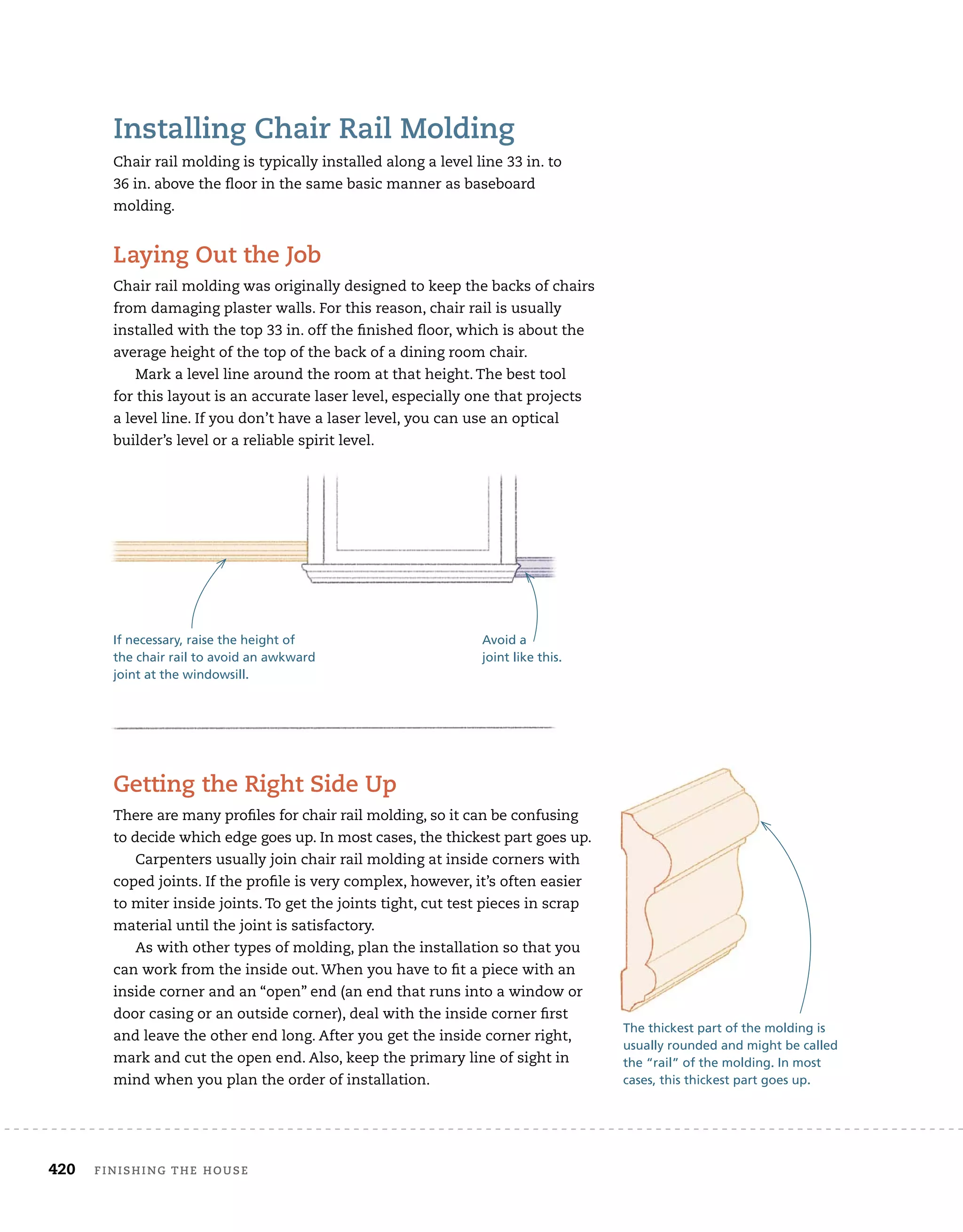 420 finishing	the	house 	
installing	chair	rail	molding
Chair	rail	molding	is	typically	installed	along	a	level	line	33	in.	to
36	in.	above	the	fl
	oor	in	the	same	basic	manner	as	baseboard	
molding.
laying	out	the	Job
Chair	rail	molding	was	originally	designed	to	keep	the	backs	of	chairs	
from	damaging	plaster	walls.	For	this	reason,	chair	rail	is	usually	
installed	with	the	top	33	in.	off	the	fi
	nished	fl
	oor,	which	is	about	the	
average	height	of	the	top	of	the	back	of	a	dining	room	chair.
Mark	a	level	line	around	the	room	at	that	height.	The	best	tool	
for	this	layout	is	an	accurate	laser	level,	especially	one	that	projects	
a	level	line.	If	you	don’t	have	a	laser	level,	you	can	use	an	optical	
builder’s	level	or	a	reliable	spirit	level.
getting	the	right	side	up
There	are	many	profi
	les	for	chair	rail	molding,	so	it	can	be	confusing	
to	decide	which	edge	goes	up.	In	most	cases,	the	thickest	part	goes	up.
Carpenters	usually	join	chair	rail	molding	at	inside	corners	with	
coped	joints.	If	the	profi
	le	is	very	complex,	however,	it’s	often	easier	
to	miter	inside	joints.	To	get	the	joints	tight,	cut	test	pieces	in	scrap	
material	until	the	joint	is	satisfactory.
As	with	other	types	of	molding,	plan	the	installation	so	that	you	
can	work	from	the	inside	out.	When	you	have	to	fi
	t	a	piece	with	an	
inside	corner	and	an	“open”	end	(an	end	that	runs	into	a	window	or	
door	casing	or	an	outside	corner),	deal	with	the	inside	corner	fi
	rst	
and	leave	the	other	end	long.	After	you	get	the	inside	corner	right,	
mark	and	cut	the	open	end.	Also,	keep	the	primary	line	of	sight	in	
mind	when	you	plan	the	order	of	installation.
If necessary, raise the height of
the chair rail to avoid an awkward
joint at the windowsill.
Avoid a
joint like this.
The thickest part of the molding is
usually rounded and might be called
the “rail” of the molding. In most
cases, this thickest part goes up.
 