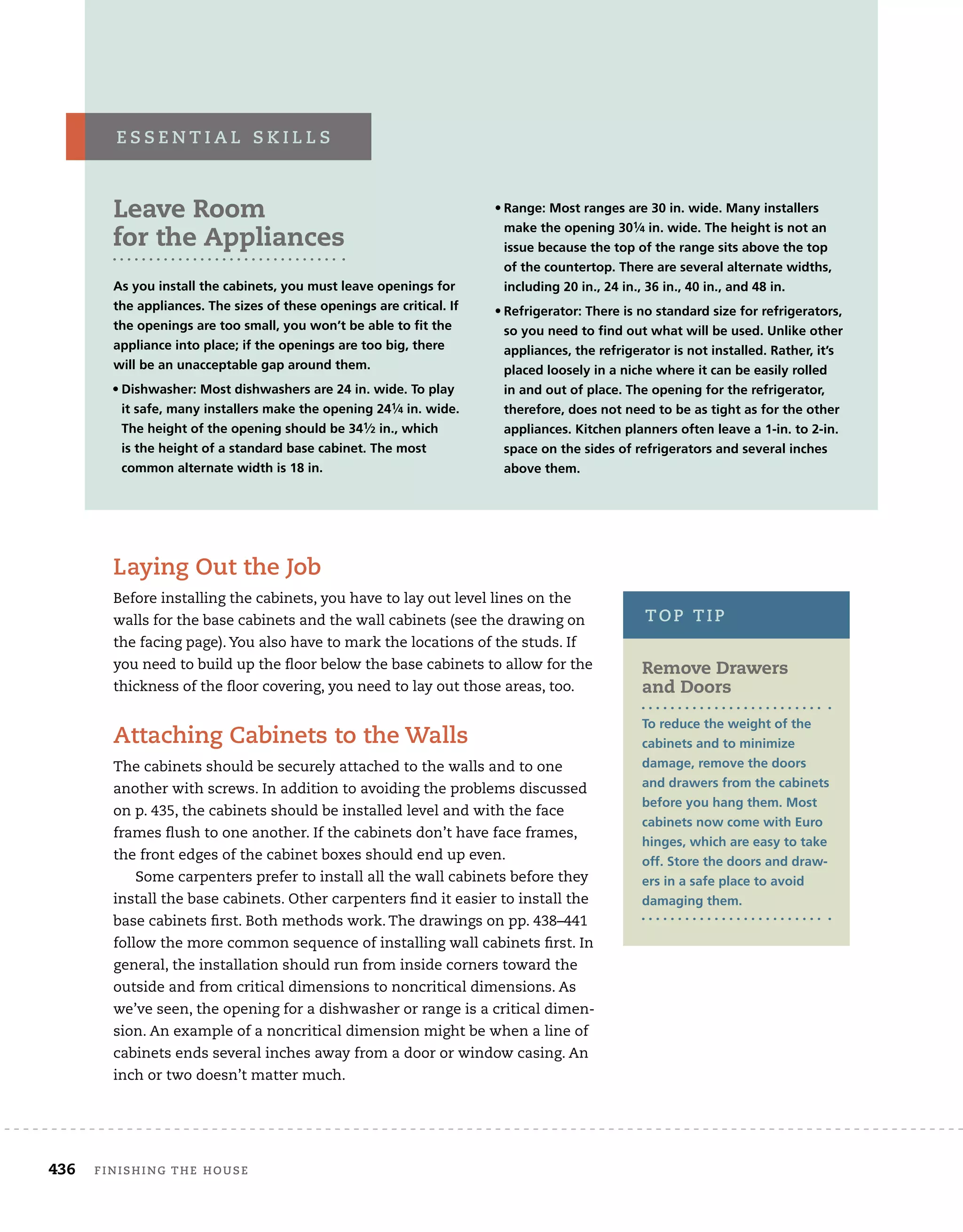 436	 finishing the house 	
Leave Room
for the Appliances
As you install the cabinets, you must leave openings for
the appliances. The sizes of these openings are critical. If
the openings are too small, you won’t be able to fit the
appliance into place; if the openings are too big, there
will be an unacceptable gap around them.
• 
Dishwasher: Most dishwashers are 24 in. wide. To play
it safe, many installers make the opening 241⁄4 in. wide.
The height of the opening should be 341⁄2 in., which
is the height of a standard base cabinet. The most
common alternate width is 18 in.
• 
Range: Most ranges are 30 in. wide. Many installers
make the opening 301⁄4 in. wide. The height is not an
issue because the top of the range sits above the top
of the countertop. There are several alternate widths,
including 20 in., 24 in., 36 in., 40 in., and 48 in.
• 
Refrigerator: There is no standard size for refrigerators,
so you need to find out what will be used. Unlike other
appliances, the refrigerator is not installed. Rather, it’s
placed loosely in a niche where it can be easily rolled
in and out of place. The opening for the refrigerator,
therefore, does not need to be as tight as for the other
appliances. Kitchen planners often leave a 1-in. to 2-in.
space on the sides of refrigerators and several inches
above them.
e s s e n t i a l s k i l l s
Laying Out the Job
Before installing the cabinets, you have to lay out level lines on the
walls for the base cabinets and the wall cabinets (see the drawing on
the facing page). You also have to mark the locations of the studs. If
you need to build up the floor below the base cabinets to allow for the
thickness of the floor covering, you need to lay out those areas, too.
Attaching Cabinets to the Walls
The cabinets should be securely attached to the walls and to one
another with screws. In addition to avoiding the problems discussed
on p. 435, the cabinets should be installed level and with the face
frames flush to one another. If the cabinets don’t have face frames,
the front edges of the cabinet boxes should end up even.
Some carpenters prefer to install all the wall cabinets before they
install the base cabinets. Other carpenters find it easier to install the
base cabinets first. Both methods work. The drawings on pp. 438–441
follow the more common sequence of installing wall cabinets first. In
general, the installation should run from inside corners toward the
outside and from critical dimensions to noncritical dimensions. As
we’ve seen, the opening for a dishwasher or range is a critical dimen-
sion. An example of a noncritical dimension might be when a line of
cabinets ends several inches away from a door or window casing. An
inch or two doesn’t matter much.
Remove Drawers
and Doors
To reduce the weight of the
cabinets and to minimize
damage, remove the doors
and drawers from the cabinets
before you hang them. Most
cabinets now come with Euro
hinges, which are easy to take
off. Store the doors and draw-
ers in a safe place to avoid
damaging them.
top tip
 