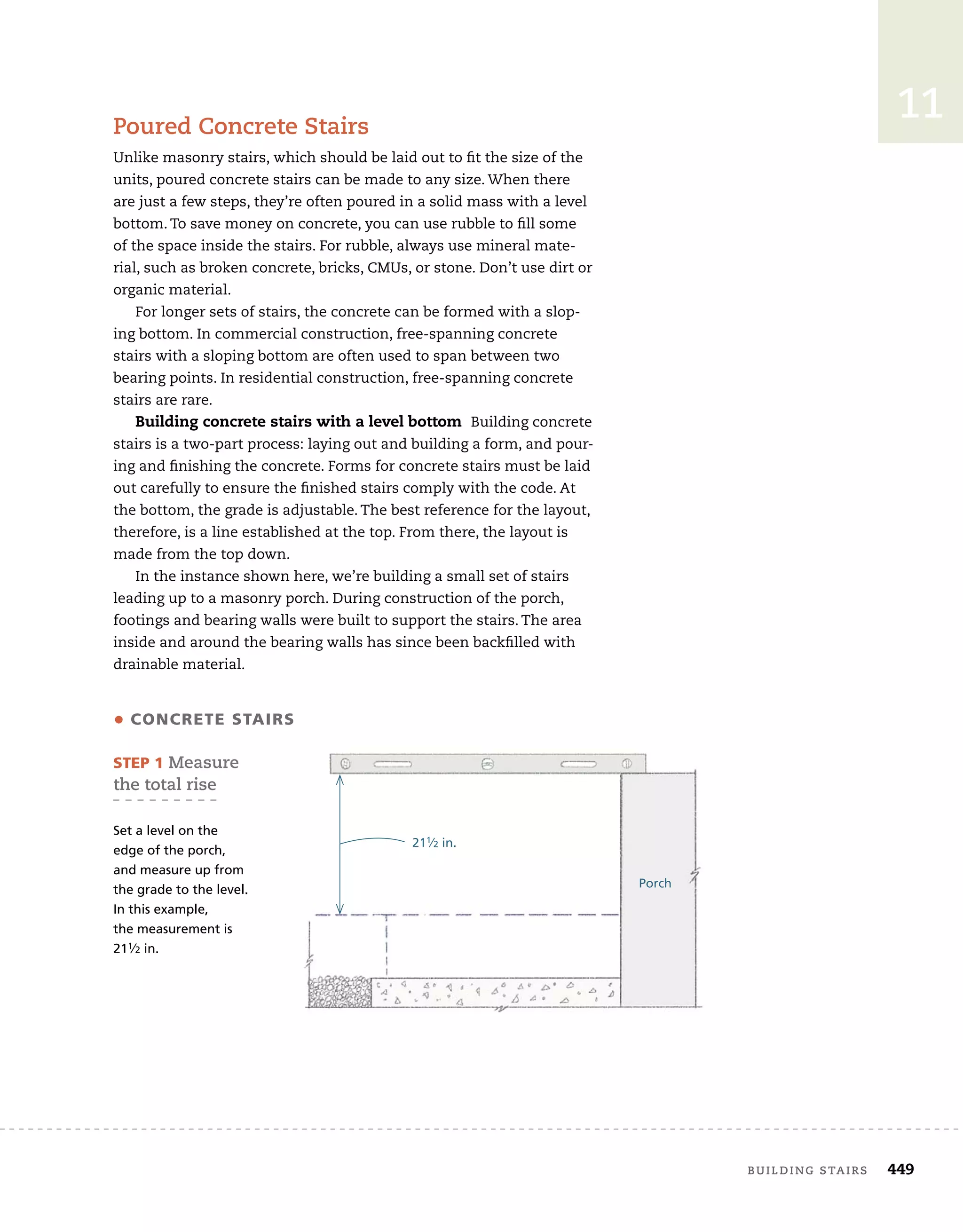 building	stairs 449
11
poured	Concrete	stairs
Unlike	masonry	stairs,	which	should	be	laid	out	to	fi
	t	the	size	of	the	
units,	poured	concrete	stairs	can	be	made	to	any	size.	When	there	
are	just	a	few	steps,	they’re	often	poured	in	a	solid	mass	with	a	level	
bottom.	To	save	money	on	concrete,	you	can	use	rubble	to	fi
	ll	some	
of	the	space	inside	the	stairs.	For	rubble,	always	use	mineral	mate-
rial,	such	as	broken	concrete,	bricks,	CMUs,	or	stone.	Don’t	use	dirt	or	
organic	material.
For	longer	sets	of	stairs,	the	concrete	can	be	formed	with	a	slop-
ing	bottom.	In	commercial	construction,	free-spanning	concrete	
stairs	with	a	sloping	bottom	are	often	used	to	span	between	two	
bearing	points.	In	residential	construction,	free-spanning	concrete	
stairs	are	rare.	
Building concrete stairs with a level bottom Building	concrete	
stairs	is	a	two-part	process:	laying	out	and	building	a	form,	and	pour-
ing	and	fi
	nishing	the	concrete.	Forms	for	concrete	stairs	must	be	laid	
out	carefully	to	ensure	the	fi
	nished	stairs	comply	with	the	code.	At	
the	bottom,	the	grade	is	adjustable.	The	best	reference	for	the	layout,	
therefore,	is	a	line	established	at	the	top.	From	there,	the	layout	is	
made	from	the	top	down.
In	the	instance	shown	here,	we’re	building	a	small	set	of	stairs	
leading	up	to	a	masonry	porch.	During	construction	of	the	porch,	
footings	and	bearing	walls	were	built	to	support	the	stairs.	The	area	
inside	and	around	the	bearing	walls	has	since	been	backfi
	lled	with	
drainable	material.
211⁄2 in.
• cOncrete stairs
steP 1	Measure	
the	total	rise
Set a level on the
edge of the porch,
and measure up from
the grade to the level.
In this example,
the measurement is
211⁄2 in.
Porch
 
