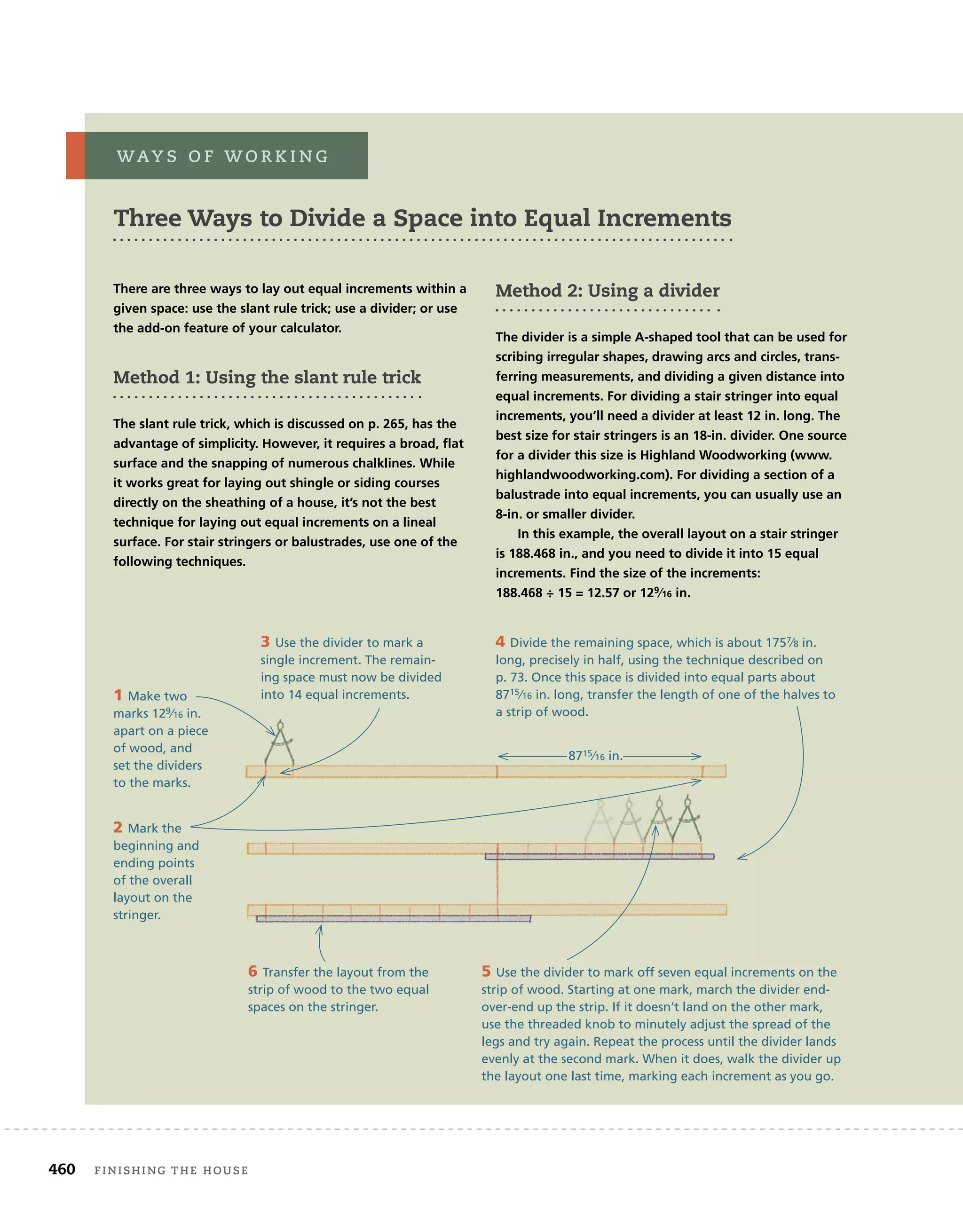 460 finishing	the	house 	
There are three ways to lay out equal increments within a
given space: use the slant rule trick; use a divider; or use
the add-on feature of your calculator.
Method 1: Using the slant rule trick
The slant rule trick, which is discussed on p. 265, has the
advantage of simplicity. However, it requires a broad, ﬂat
surface and the snapping of numerous chalklines. While
it works great for laying out shingle or siding courses
directly on the sheathing of a house, it’s not the best
technique for laying out equal increments on a lineal
surface. For stair stringers or balustrades, use one of the
following techniques.
Method 2: Using a divider
The divider is a simple A-shaped tool that can be used for
scribing irregular shapes, drawing arcs and circles, trans-
ferring measurements, and dividing a given distance into
equal increments. For dividing a stair stringer into equal
increments, you’ll need a divider at least 12 in. long. The
best size for stair stringers is an 18-in. divider. One source
for a divider this size is Highland Woodworking (www.
highlandwoodworking.com). For dividing a section of a
balustrade into equal increments, you can usually use an
8-in. or smaller divider.
In this example, the overall layout on a stair stringer
is 188.468 in., and you need to divide it into 15 equal
increments. Find the size of the increments:
188.468 ÷ 15 = 12.57 or 129⁄16 in.
WaY s 	 o f 	W o r K i n g
1 Make two
marks 129⁄16 in.
apart on a piece
of wood, and
set the dividers
to the marks.
2 Mark the
beginning and
ending points
of the overall
layout on the
stringer.
3 Use the divider to mark a
single increment. The remain-
ing space must now be divided
into 14 equal increments.
4 Divide the remaining space, which is about 1757⁄8 in.
long, precisely in half, using the technique described on
p. 73. Once this space is divided into equal parts about
8715⁄16 in. long, transfer the length of one of the halves to
a strip of wood.
5 Use the divider to mark off seven equal increments on the
strip of wood. Starting at one mark, march the divider end-
over-end up the strip. If it doesn’t land on the other mark,
use the threaded knob to minutely adjust the spread of the
legs and try again. Repeat the process until the divider lands
evenly at the second mark. When it does, walk the divider up
the layout one last time, marking each increment as you go.
6 Transfer the layout from the
strip of wood to the two equal
spaces on the stringer.
Three Ways to Divide a Space into Equal Increments
8715⁄16 in.
 