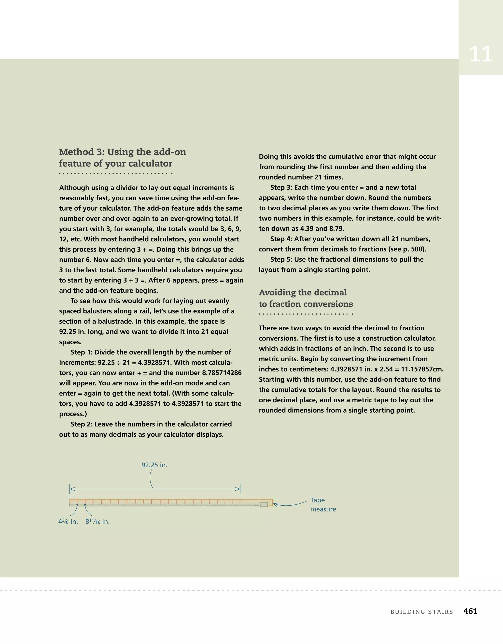 building	stairs 461
11
Method 3: Using the add-on
feature of your calculator
Although using a divider to lay out equal increments is
reasonably fast, you can save time using the add-on fea-
ture of your calculator. The add-on feature adds the same
number over and over again to an ever-growing total. If
you start with 3, for example, the totals would be 3, 6, 9,
12, etc. With most handheld calculators, you would start
this process by entering 3 + =. Doing this brings up the
number 6. Now each time you enter =, the calculator adds
3 to the last total. Some handheld calculators require you
to start by entering 3 + 3 =. After 6 appears, press = again
and the add-on feature begins.
To see how this would work for laying out evenly
spaced balusters along a rail, let’s use the example of a
section of a balustrade. In this example, the space is
92.25 in. long, and we want to divide it into 21 equal
spaces.
Step 1: Divide the overall length by the number of
increments: 92.25 ÷ 21 = 4.3928571. With most calcula-
tors, you can now enter + = and the number 8.785714286
will appear. You are now in the add-on mode and can
enter = again to get the next total. (With some calcula-
tors, you have to add 4.3928571 to 4.3928571 to start the
process.)
Step 2: Leave the numbers in the calculator carried
out to as many decimals as your calculator displays.
Doing this avoids the cumulative error that might occur
from rounding the ﬁrst number and then adding the
rounded number 21 times.
Step 3: Each time you enter = and a new total
appears, write the number down. Round the numbers
to two decimal places as you write them down. The ﬁrst
two numbers in this example, for instance, could be writ-
ten down as 4.39 and 8.79.
Step 4: After you’ve written down all 21 numbers,
convert them from decimals to fractions (see p. 500).
Step 5: Use the fractional dimensions to pull the
layout from a single starting point.
Avoiding the decimal
to fraction conversions
There are two ways to avoid the decimal to fraction
conversions. The ﬁrst is to use a construction calculator,
which adds in fractions of an inch. The second is to use
metric units. Begin by converting the increment from
inches to centimeters: 4.3928571 in. x 2.54 = 11.157857cm.
Starting with this number, use the add-on feature to ﬁnd
the cumulative totals for the layout. Round the results to
one decimal place, and use a metric tape to lay out the
rounded dimensions from a single starting point.
92.25 in.
Tape
measure
43⁄8 in. 811⁄16 in.
 