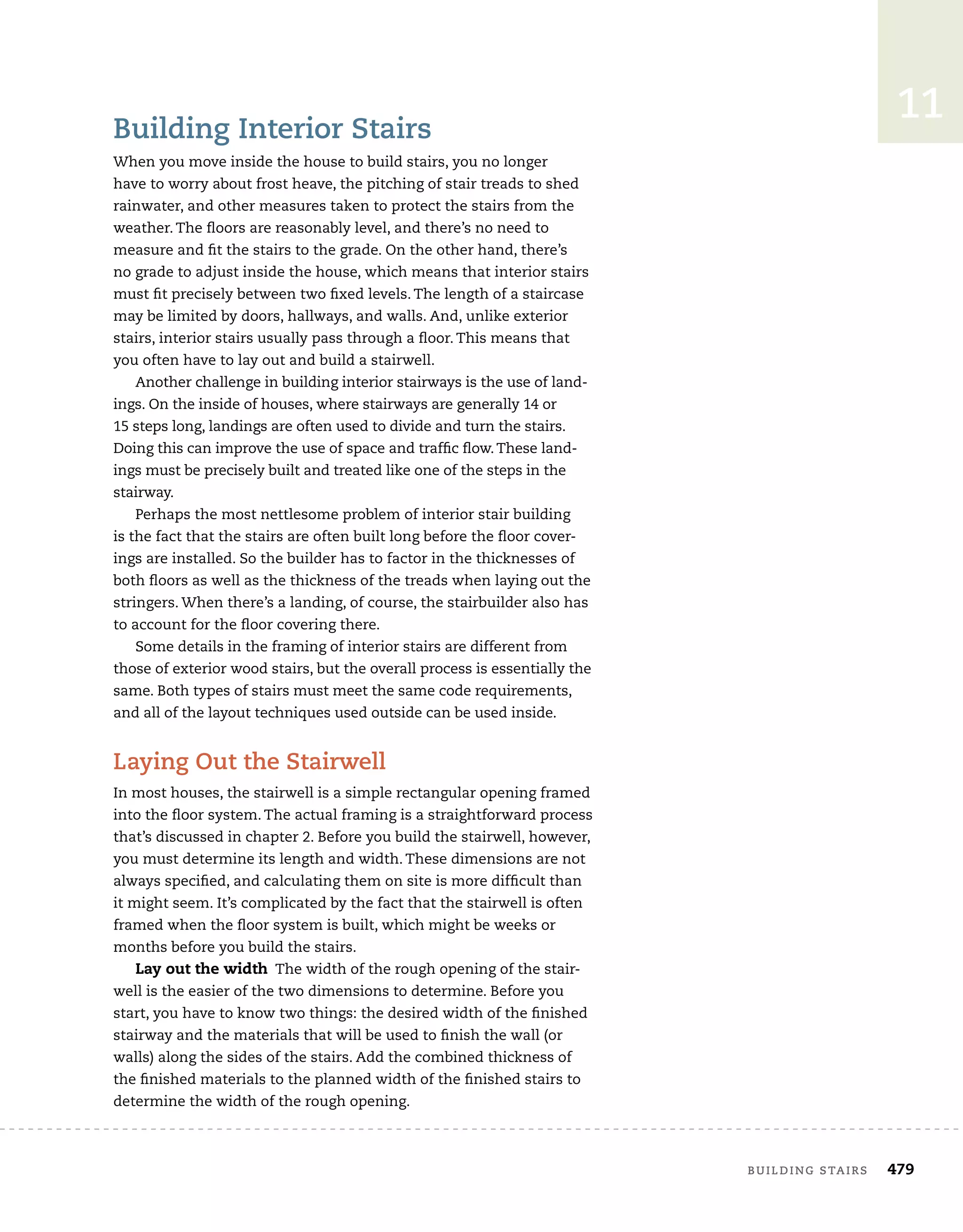 building stairs	 479
11
Building Interior Stairs
When you move inside the house to build stairs, you no longer
have to worry about frost heave, the pitching of stair treads to shed
rainwater, and other measures taken to protect the stairs from the
weather. The floors are reasonably level, and there’s no need to
measure and fit the stairs to the grade. On the other hand, there’s
no grade to adjust inside the house, which means that interior stairs
must fit precisely between two fixed levels. The length of a staircase
may be limited by doors, hallways, and walls. And, unlike exterior
stairs, interior stairs usually pass through a floor. This means that
you often have to lay out and build a stairwell.
Another challenge in building interior stairways is the use of land-
ings. On the inside of houses, where stairways are generally 14 or	
15 steps long, landings are often used to divide and turn the stairs.
Doing this can improve the use of space and traffic flow.These land-
ings must be precisely built and treated like one of the steps in the
stairway.
Perhaps the most nettlesome problem of interior stair building
is the fact that the stairs are often built long before the floor cover-
ings are installed. So the builder has to factor in the thicknesses of
both floors as well as the thickness of the treads when laying out the
stringers. When there’s a landing, of course, the stairbuilder also has
to account for the floor covering there.
Some details in the framing of interior stairs are different from
those of exterior wood stairs, but the overall process is essentially the
same. Both types of stairs must meet the same code requirements,
and all of the layout techniques used outside can be used inside.
Laying Out the Stairwell
In most houses, the stairwell is a simple rectangular opening framed
into the floor system. The actual framing is a straightforward process
that’s discussed in chapter 2. Before you build the stairwell, however,
you must determine its length and width. These dimensions are not
always specified, and calculating them on site is more difficult than
it might seem. It’s complicated by the fact that the stairwell is often
framed when the floor system is built, which might be weeks or
months before you build the stairs.
Lay out the width The width of the rough opening of the stair-
well is the easier of the two dimensions to determine. Before you
start, you have to know two things: the desired width of the finished
stairway and the materials that will be used to finish the wall (or
walls) along the sides of the stairs. Add the combined thickness of
the finished materials to the planned width of the finished stairs to
determine the width of the rough opening.
 