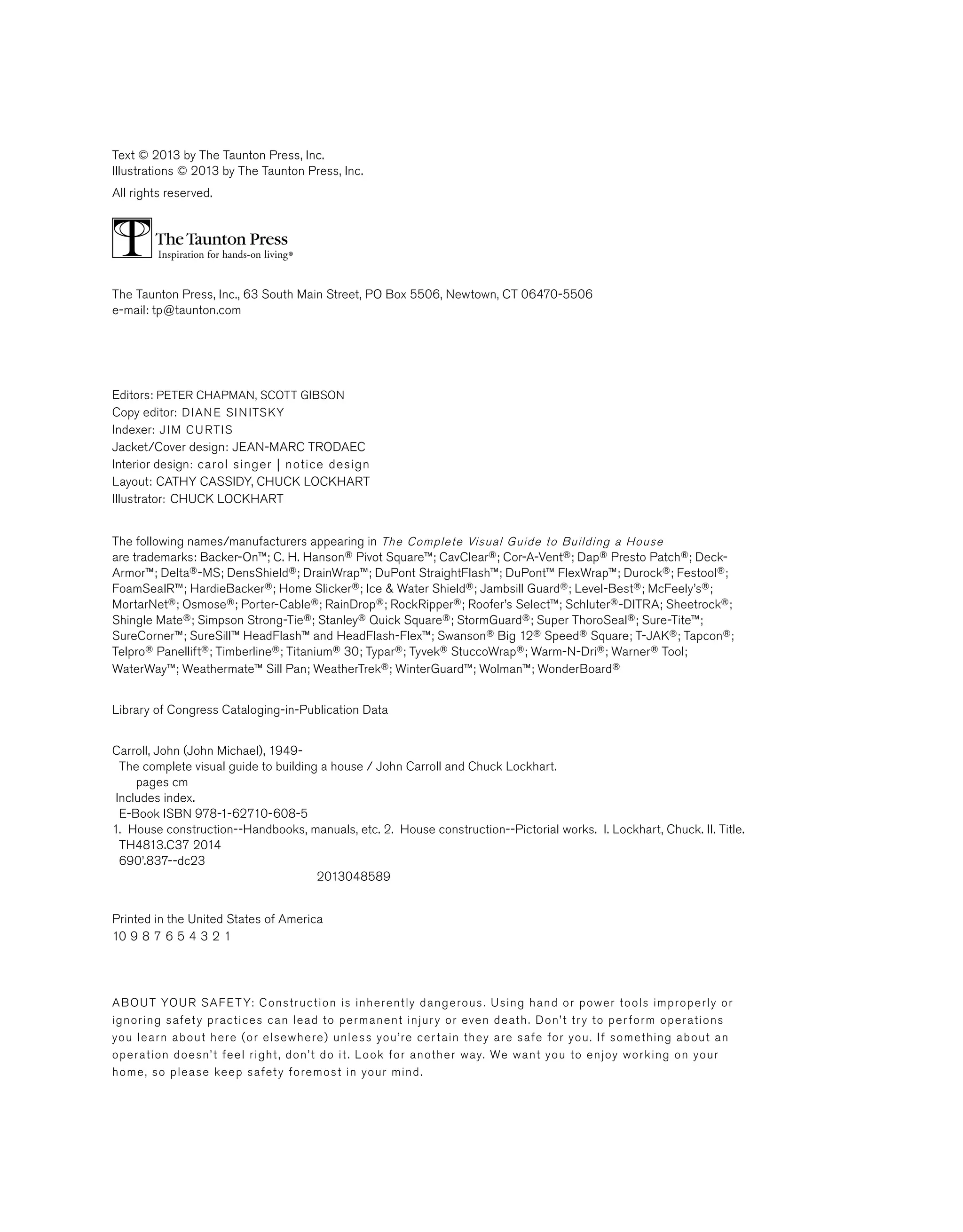 Text © 2013 by The Taunton Press, Inc.
Illustrations © 2013 by The Taunton Press, Inc.
All rights reserved.
Pp
The Taunton Press, Inc., 63 South Main Street, PO Box 5506, Newtown, CT 06470-5506
e-mail: tp@taunton.com
Editors: Peter Chapman, Scott Gibson
Copy editor: Diane sinitsky
Indexer: jim curtis
Jacket/Cover design: jean-marc Trodaec
Interior design: carol singer | notice design
Layout: Cathy Cassidy, chuck lockhart
Illustrator: chuck lockhart
The following names/manufacturers appearing in The Complete Visual Guide to Building a House
are trademarks: Backer-On™; C. H. Hanson® Pivot Square™; CavClear®; Cor-A-Vent®; Dap® Presto Patch®; Deck-
Armor™; Delta®-MS; DensShield®; DrainWrap™; DuPont StraightFlash™; DuPont™ FlexWrap™; Durock®; Festool®;
FoamSealR™; HardieBacker®; Home Slicker®; Ice & Water Shield®; Jambsill Guard®; Level-Best®; McFeely’s®;
MortarNet®; Osmose®; Porter-Cable®; RainDrop®; RockRipper®; Roofer’s Select™; Schluter®-DITRA; Sheetrock®;
Shingle Mate®; Simpson Strong-Tie®; Stanley® Quick Square®; StormGuard®; Super ThoroSeal®; Sure-Tite™;
SureCorner™; SureSill™ HeadFlash™ and HeadFlash-Flex™; Swanson® Big 12® Speed® Square; T-JAK®; Tapcon®;
Telpro® Panellift®; Timberline®; Titanium® 30; Typar®; Tyvek® StuccoWrap®; Warm-N-Dri®; Warner® Tool;
WaterWay™; Weathermate™ Sill Pan; WeatherTrek®; WinterGuard™; Wolman™; WonderBoard®
Library of Congress Cataloging-in-Publication Data
Carroll, John (John Michael), 1949-
The complete visual guide to building a house / John Carroll and Chuck Lockhart.
pages cm
Includes index.
E-Book ISBN 978-1-62710-608-5
1. House construction--Handbooks, manuals, etc. 2. House construction--Pictorial works. I. Lockhart, Chuck. II. Title.
TH4813.C37 2014
690’.837--dc23
2013048589
Printed in the United States of America
10 9 8 7 6 5 4 3 2 1
About Your Safety: Construction is inherently dangerous. Using hand or power tools improperly or
ignoring safety practices can lead to permanent injury or even death. Don’t try to perform operations
you learn about here (or elsewhere) unless you’re certain they are safe for you. If something about an
operation doesn’t feel right, don’t do it. Look for another way. We want you to enjoy working on your
home, so please keep safety foremost in your mind.
 