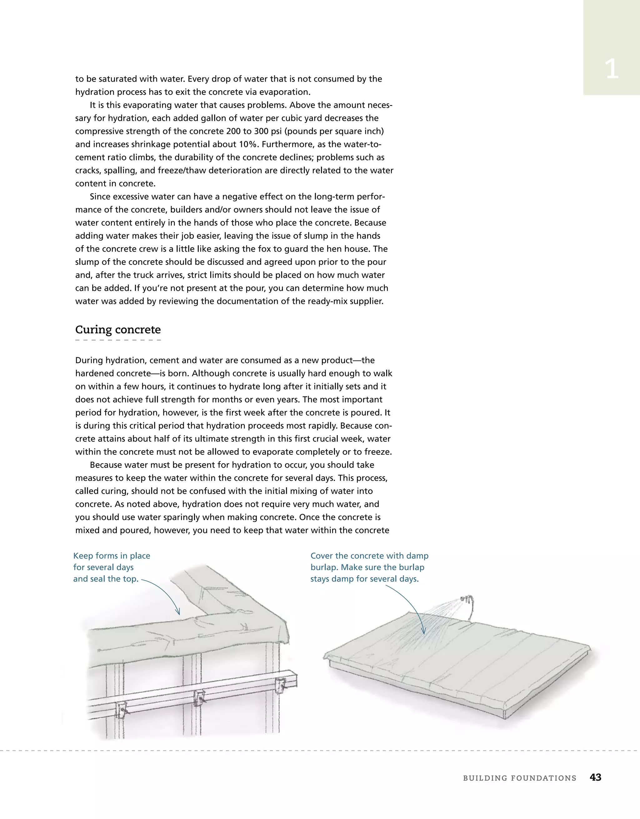 to be saturated with water. Every drop of water that is not consumed by the
hydration process has to exit the concrete via evaporation.
It is this evaporating water that causes problems. Above the amount neces-
sary for hydration, each added gallon of water per cubic yard decreases the
compressive strength of the concrete 200 to 300 psi (pounds per square inch)
and increases shrinkage potential about 10%. Furthermore, as the water-to-
cement ratio climbs, the durability of the concrete declines; problems such as
cracks, spalling, and freeze/thaw deterioration are directly related to the water
content in concrete.
Since excessive water can have a negative effect on the long-term perfor-
mance of the concrete, builders and/or owners should not leave the issue of
water content entirely in the hands of those who place the concrete. Because
adding water makes their job easier, leaving the issue of slump in the hands
of the concrete crew is a little like asking the fox to guard the hen house. The
slump of the concrete should be discussed and agreed upon prior to the pour
and, after the truck arrives, strict limits should be placed on how much water
can be added. If you’re not present at the pour, you can determine how much
water was added by reviewing the documentation of the ready-mix supplier.
curing	concrete
During hydration, cement and water are consumed as a new product—the
hardened concrete—is born. Although concrete is usually hard enough to walk
on within a few hours, it continues to hydrate long after it initially sets and it
does not achieve full strength for months or even years. The most important
period for hydration, however, is the first week after the concrete is poured. It
is during this critical period that hydration proceeds most rapidly. Because con-
crete attains about half of its ultimate strength in this first crucial week, water
within the concrete must not be allowed to evaporate completely or to freeze.
Because water must be present for hydration to occur, you should take
measures to keep the water within the concrete for several days. This process,
called curing, should not be confused with the initial mixing of water into
concrete. As noted above, hydration does not require very much water, and
you should use water sparingly when making concrete. Once the concrete is
mixed and poured, however, you need to keep that water within the concrete
Keep forms in place
for several days
and seal the top.
Cover the concrete with damp
burlap. Make sure the burlap
stays damp for several days.
	 Building	foundAtions 43
1
 