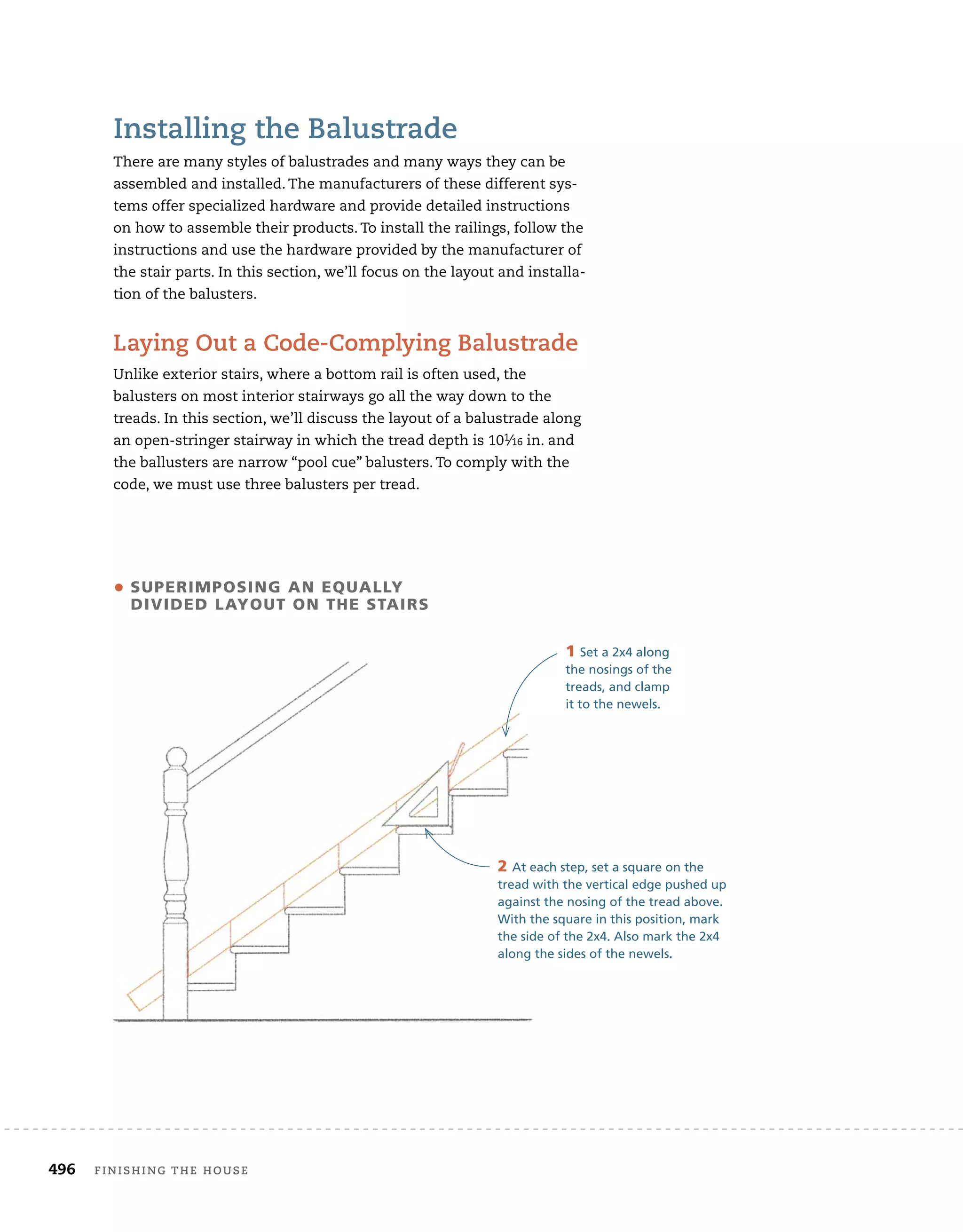 496 finishing	the	house 	
installing	the	balustrade
There	are	many	styles	of	balustrades	and	many	ways	they	can	be	
assembled	and	installed.	The	manufacturers	of	these	different	sys-
tems	offer	specialized	hardware	and	provide	detailed	instructions	
on	how	to	assemble	their	products.	To	install	the	railings,	follow	the	
instructions	and	use	the	hardware	provided	by	the	manufacturer	of	
the	stair	parts.	In	this	section,	we’ll	focus	on	the	layout	and	installa-
tion	of	the	balusters.	
laying	out	a	Code-Complying	balustrade
Unlike	exterior	stairs,	where	a	bottom	rail	is	often	used,	the
balusters	on	most	interior	stairways	go	all	the	way	down	to	the	
treads.	In	this	section,	we’ll	discuss	the	layout	of	a	balustrade	along	
an	open-stringer	stairway	in	which	the	tread	depth	is	101⁄16	in.	and	
the	ballusters	are	narrow	“pool	cue”	balusters.	To	comply	with	the	
code,	we	must	use	three	balusters	per	tread.
• suPerimPOsing an eQuaLLy
divided LayOut On the stairs
1 Set a 2x4 along
the nosings of the
treads, and clamp
it to the newels.
2 At each step, set a square on the
tread with the vertical edge pushed up
against the nosing of the tread above.
With the square in this position, mark
the side of the 2x4. Also mark the 2x4
along the sides of the newels.
 