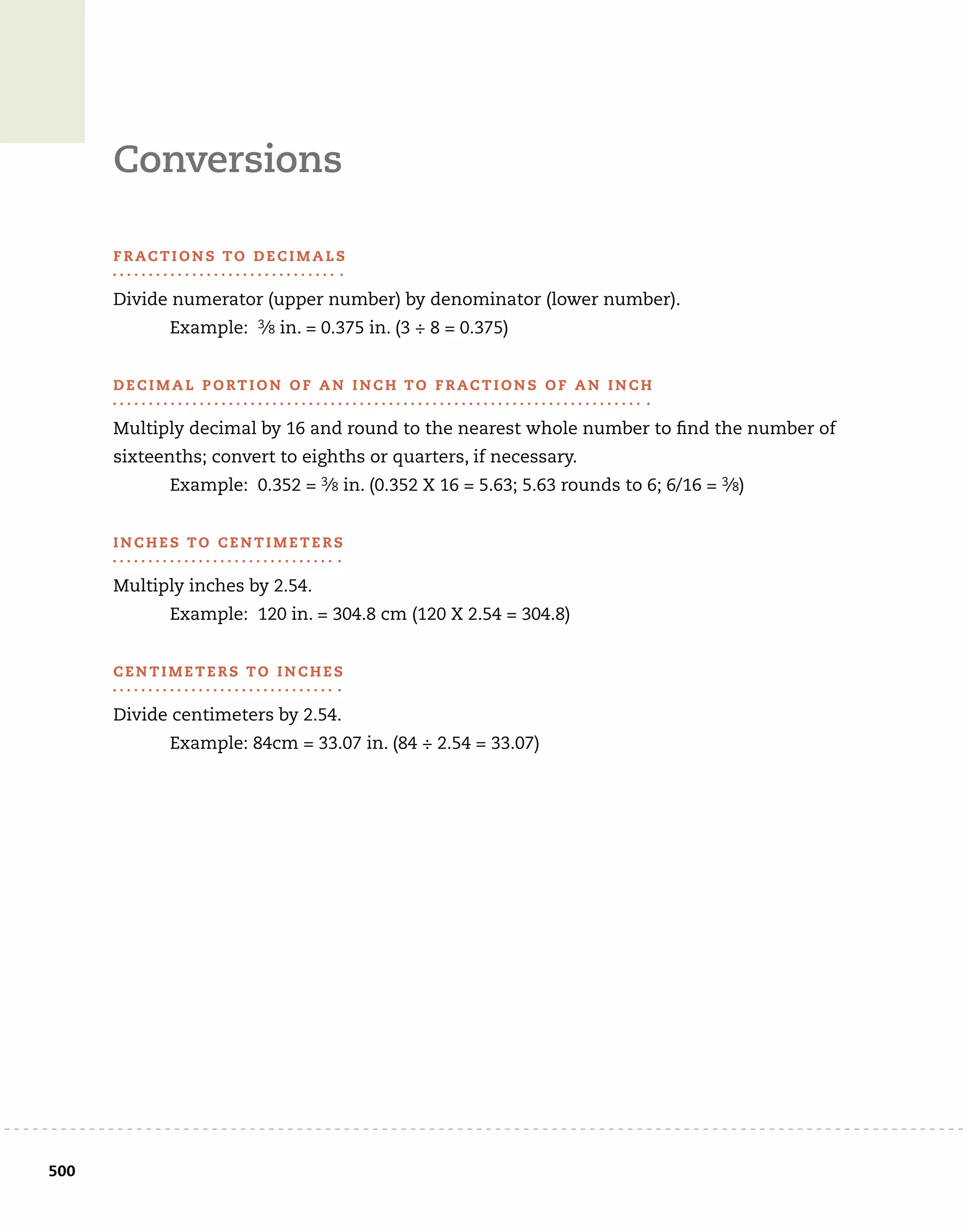 500	
Conversions
F r ac t i o n s to D e c i m a l s
Divide numerator (upper number) by denominator (lower number).
	 Example: 3⁄8 in. = 0.375 in. (3 ÷ 8 = 0.375)
D e c i m a l P o rt i o n o f a n I n c h to F r ac t i o n s o f a n I n c h
Multiply decimal by 16 and round to the nearest whole number to find the number of
sixteenths; convert to eighths or quarters, if necessary.
	 Example: 0.352 = 3⁄8 in. (0.352 X 16 = 5.63; 5.63 rounds to 6; 6/16 = 3⁄8)
I n c h e s to C e n t i m e t e r s
Multiply inches by 2.54.
	 Example: 120 in. = 304.8 cm (120 X 2.54 = 304.8)
C e n t i m e t e r s to I n c h e s
Divide centimeters by 2.54.
	 Example: 84cm = 33.07 in. (84 ÷ 2.54 = 33.07)
 