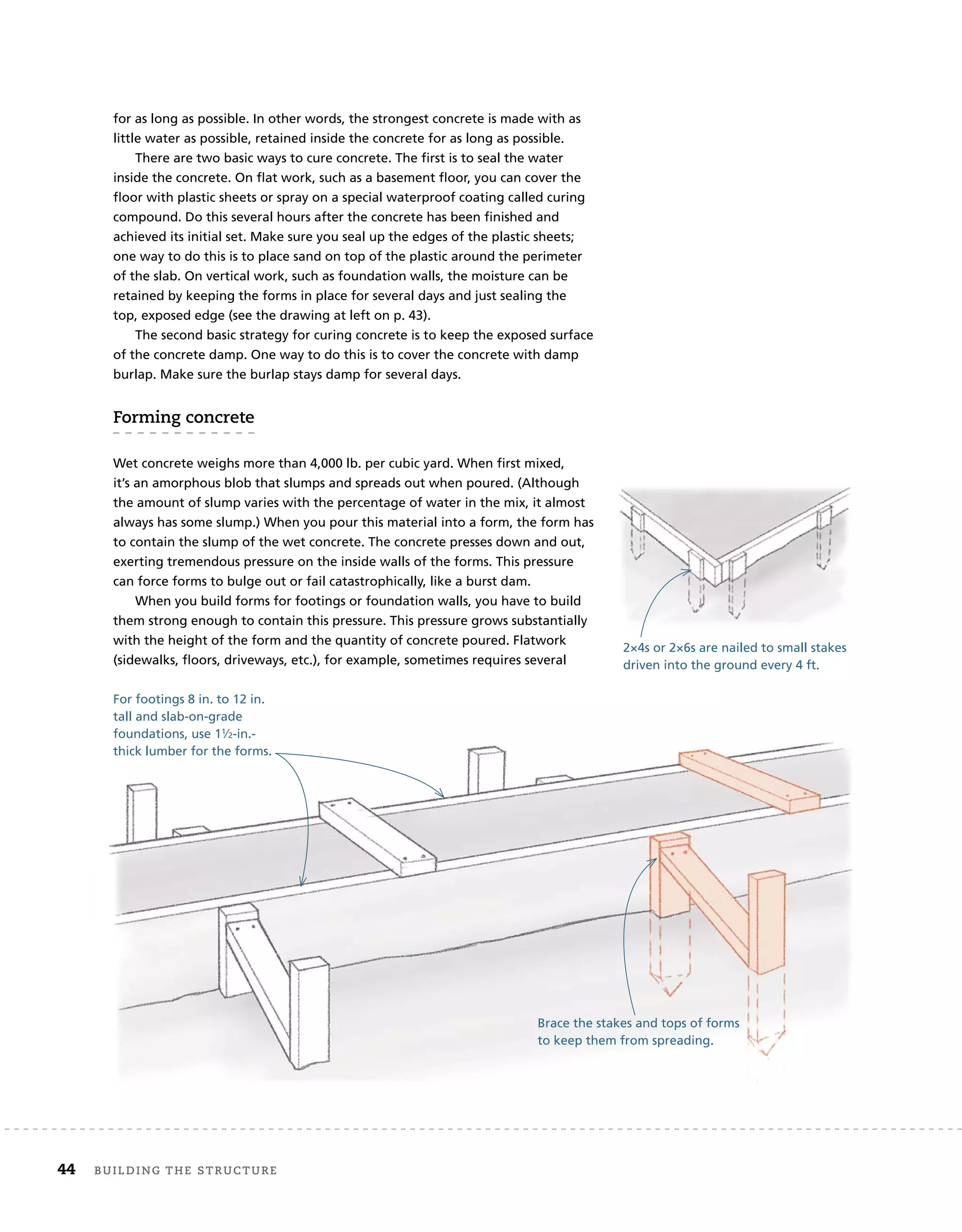 for as long as possible. In other words, the strongest concrete is made with as
little water as possible, retained inside the concrete for as long as possible.
There are two basic ways to cure concrete. The first is to seal the water
inside the concrete. On flat work, such as a basement floor, you can cover the
floor with plastic sheets or spray on a special waterproof coating called curing
compound. Do this several hours after the concrete has been finished and
achieved its initial set. Make sure you seal up the edges of the plastic sheets;
one way to do this is to place sand on top of the plastic around the perimeter
of the slab. On vertical work, such as foundation walls, the moisture can be
retained by keeping the forms in place for several days and just sealing the
top, exposed edge (see the drawing at left on p. 43).
The second basic strategy for curing concrete is to keep the exposed surface
of the concrete damp. One way to do this is to cover the concrete with damp
burlap. Make sure the burlap stays damp for several days.
forming	concrete
Wet concrete weighs more than 4,000 lb. per cubic yard. When first mixed,
it’s an amorphous blob that slumps and spreads out when poured. (Although
the amount of slump varies with the percentage of water in the mix, it almost
always has some slump.) When you pour this material into a form, the form has
to contain the slump of the wet concrete. The concrete presses down and out,
exerting tremendous pressure on the inside walls of the forms. This pressure
can force forms to bulge out or fail catastrophically, like a burst dam.
When you build forms for footings or foundation walls, you have to build
them strong enough to contain this pressure. This pressure grows substantially
with the height of the form and the quantity of concrete poured. Flatwork
(sidewalks, floors, driveways, etc.), for example, sometimes requires several
For footings 8 in. to 12 in.
tall and slab-on-grade
foundations, use 11⁄2-in.-
thick lumber for the forms.
Brace the stakes and tops of forms
to keep them from spreading.
2×4s or 2×6s are nailed to small stakes
driven into the ground every 4 ft.
44 Building	the	structure
 
