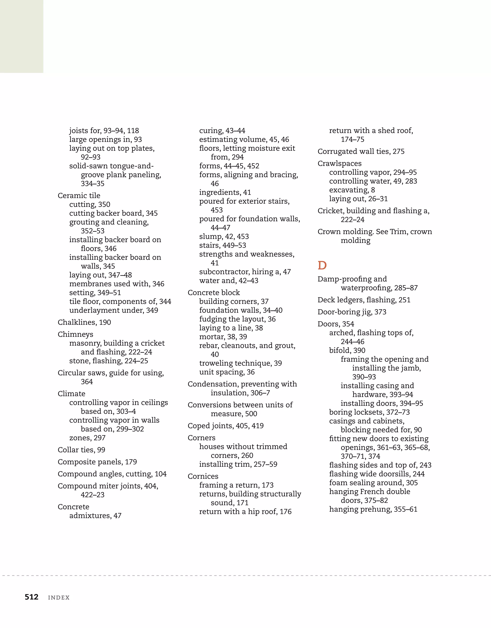 512	 index
joists for, 93–94, 118
large openings in, 93
laying out on top plates,
92–93
solid-sawn tongue-and-
groove plank paneling,
334–35
Ceramic tile
cutting, 350
cutting backer board, 345
grouting and cleaning,
352–53
installing backer board on
floors, 346
installing backer board on
walls, 345
laying out, 347–48
membranes used with, 346
setting, 349–51
tile floor, components of, 344
underlayment under, 349
Chalklines, 190
Chimneys
masonry, building a cricket
and flashing, 222–24
stone, flashing, 224–25
Circular saws, guide for using,
364
Climate
controlling vapor in ceilings
based on, 303–4
controlling vapor in walls
based on, 299–302
zones, 297
Collar ties, 99
Composite panels, 179
Compound angles, cutting, 104
Compound miter joints, 404,
422–23
Concrete
admixtures, 47
curing, 43–44
estimating volume, 45, 46
floors, letting moisture exit
from, 294
forms, 44–45, 452
forms, aligning and bracing,
46
ingredients, 41
poured for exterior stairs,
453
poured for foundation walls,
44–47
slump, 42, 453
stairs, 449–53
strengths and weaknesses,
41
subcontractor, hiring a, 47
water and, 42–43
Concrete block
building corners, 37
foundation walls, 34–40
fudging the layout, 36
laying to a line, 38
mortar, 38, 39
rebar, cleanouts, and grout,
40
troweling technique, 39
unit spacing, 36
Condensation, preventing with
insulation, 306–7
Conversions between units of
measure, 500
Coped joints, 405, 419
Corners
houses without trimmed
corners, 260
installing trim, 257–59
Cornices
framing a return, 173
returns, building structurally
sound, 171
return with a hip roof, 176
return with a shed roof,
174–75
Corrugated wall ties, 275
Crawlspaces
controlling vapor, 294–95
controlling water, 49, 283
excavating, 8
laying out, 26–31
Cricket, building and flashing a,
222–24
Crown molding. See Trim, crown
molding
D
Damp-proofing and
waterproofing, 285–87
Deck ledgers, flashing, 251
Door-boring jig, 373
Doors, 354
arched, flashing tops of,
244–46
bifold, 390
framing the opening and
installing the jamb,
390–93
installing casing and
hardware, 393–94
installing doors, 394–95
boring locksets, 372–73
casings and cabinets,
blocking needed for, 90
fitting new doors to existing
openings, 361–63, 365–68,
370–71, 374
flashing sides and top of, 243
flashing wide doorsills, 244
foam sealing around, 305
hanging French double
doors, 375–82
hanging prehung, 355–61
 