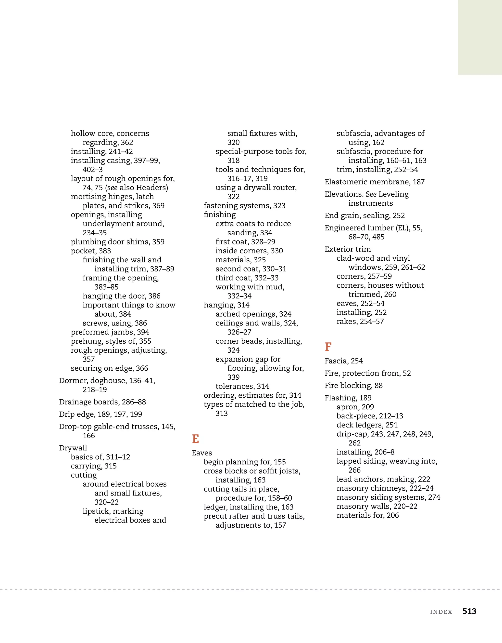 index	 513
hollow core, concerns
regarding, 362
installing, 241–42
installing casing, 397–99,
402–3
layout of rough openings for,
74, 75 (see also Headers)
mortising hinges, latch
plates, and strikes, 369
openings, installing
underlayment around,
234–35
plumbing door shims, 359
pocket, 383
finishing the wall and
installing trim, 387–89
framing the opening,
383–85
hanging the door, 386
important things to know
about, 384
screws, using, 386
preformed jambs, 394
prehung, styles of, 355
rough openings, adjusting,
357
securing on edge, 366
Dormer, doghouse, 136–41,
218–19
Drainage boards, 286–88
Drip edge, 189, 197, 199
Drop-top gable-end trusses, 145,
166
Drywall
basics of, 311–12
carrying, 315
cutting
around electrical boxes
and small fixtures,
320–22
lipstick, marking
electrical boxes and
small fixtures with,
320
special-purpose tools for,
318
tools and techniques for,
316–17, 319
using a drywall router,
322
fastening systems, 323
finishing
extra coats to reduce
sanding, 334
first coat, 328–29
inside corners, 330
materials, 325
second coat, 330–31
third coat, 332–33
working with mud,
332–34
hanging, 314
arched openings, 324
ceilings and walls, 324,
326–27
corner beads, installing,
324
expansion gap for
flooring, allowing for,
339
tolerances, 314
ordering, estimates for, 314
types of matched to the job,
313
E
Eaves
begin planning for, 155
cross blocks or soffit joists,
installing, 163
cutting tails in place,
procedure for, 158–60
ledger, installing the, 163
precut rafter and truss tails,
adjustments to, 157
subfascia, advantages of
using, 162
subfascia, procedure for
installing, 160–61, 163
trim, installing, 252–54
Elastomeric membrane, 187
Elevations. See Leveling
instruments
End grain, sealing, 252
Engineered lumber (EL), 55,
68–70, 485
Exterior trim
clad-wood and vinyl
windows, 259, 261–62
corners, 257–59
corners, houses without
trimmed, 260
eaves, 252–54
installing, 252
rakes, 254–57
F
Fascia, 254
Fire, protection from, 52
Fire blocking, 88
Flashing, 189
apron, 209
back-piece, 212–13
deck ledgers, 251
drip-cap, 243, 247, 248, 249,
262
installing, 206–8
lapped siding, weaving into,
266
lead anchors, making, 222
masonry chimneys, 222–24
masonry siding systems, 274
masonry walls, 220–22
materials for, 206
 