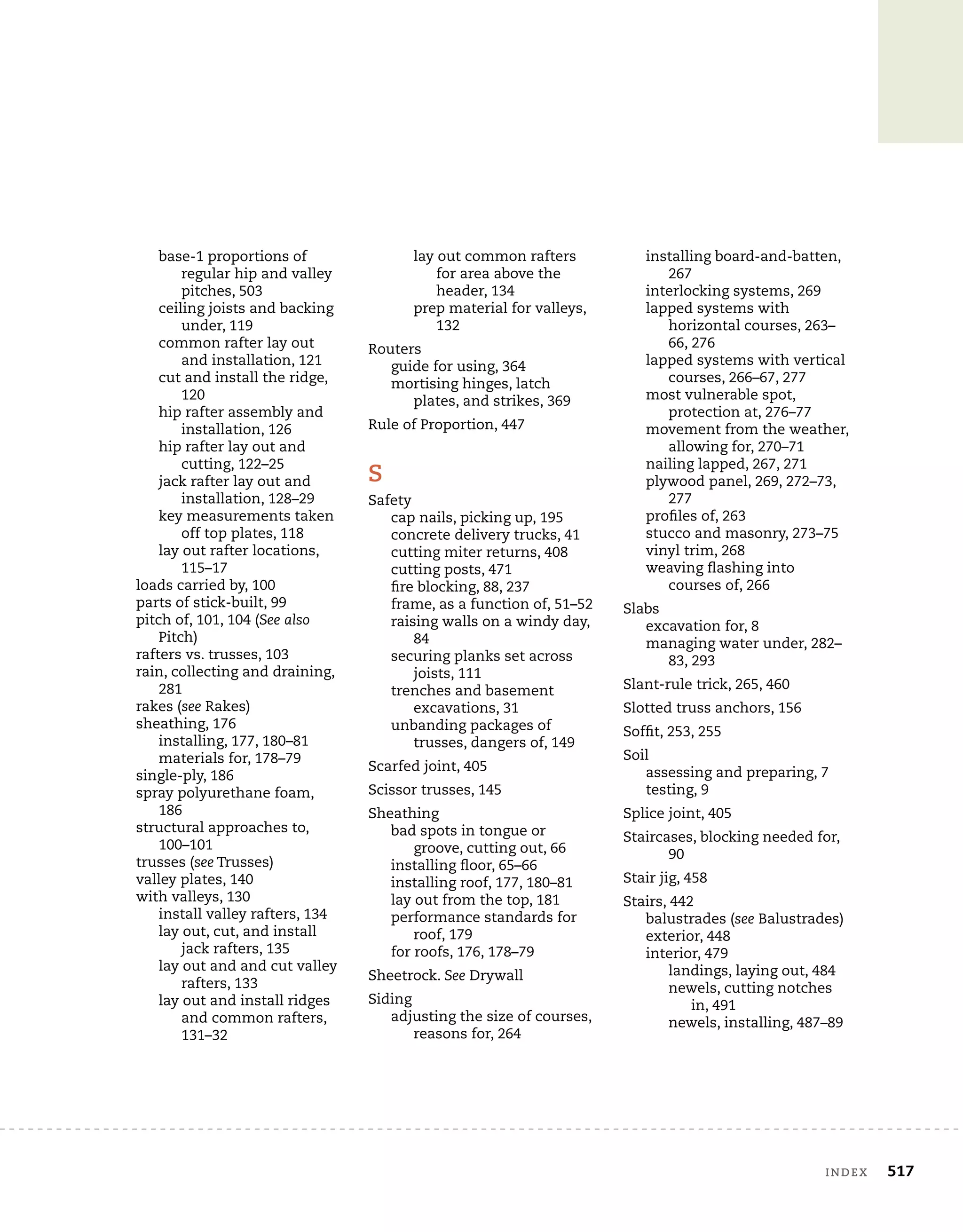 index	 517
base-1 proportions of
regular hip and valley
pitches, 503
ceiling joists and backing
under, 119
common rafter lay out
and installation, 121
cut and install the ridge,
120
hip rafter assembly and
installation, 126
hip rafter lay out and
cutting, 122–25
jack rafter lay out and
installation, 128–29
key measurements taken
off top plates, 118
lay out rafter locations,
115–17
loads carried by, 100
parts of stick-built, 99
pitch of, 101, 104 (See also
Pitch)
rafters vs. trusses, 103
rain, collecting and draining,
281
rakes (see Rakes)
sheathing, 176
installing, 177, 180–81
materials for, 178–79
single-ply, 186
spray polyurethane foam,
186
structural approaches to,
100–101
trusses (see Trusses)
valley plates, 140
with valleys, 130
install valley rafters, 134
lay out, cut, and install
jack rafters, 135
lay out and and cut valley
rafters, 133
lay out and install ridges
and common rafters,
131–32
lay out common rafters
for area above the
header, 134
prep material for valleys,
132
Routers
guide for using, 364
mortising hinges, latch
plates, and strikes, 369
Rule of Proportion, 447
S
Safety
cap nails, picking up, 195
concrete delivery trucks, 41
cutting miter returns, 408
cutting posts, 471
fire blocking, 88, 237
frame, as a function of, 51–52
raising walls on a windy day,
84
securing planks set across
joists, 111
trenches and basement
excavations, 31
unbanding packages of
trusses, dangers of, 149
Scarfed joint, 405
Scissor trusses, 145
Sheathing
bad spots in tongue or
groove, cutting out, 66
installing floor, 65–66
installing roof, 177, 180–81
lay out from the top, 181
performance standards for
roof, 179
for roofs, 176, 178–79
Sheetrock. See Drywall
Siding
adjusting the size of courses,
reasons for, 264
installing board-and-batten,
267
interlocking systems, 269
lapped systems with
horizontal courses, 263–
66, 276
lapped systems with vertical
courses, 266–67, 277
most vulnerable spot,
protection at, 276–77
movement from the weather,
allowing for, 270–71
nailing lapped, 267, 271
plywood panel, 269, 272–73,
277
profiles of, 263
stucco and masonry, 273–75
vinyl trim, 268
weaving flashing into
courses of, 266
Slabs
excavation for, 8
managing water under, 282–
83, 293
Slant-rule trick, 265, 460
Slotted truss anchors, 156
Soffit, 253, 255
Soil
assessing and preparing, 7
testing, 9
Splice joint, 405
Staircases, blocking needed for,
90
Stair jig, 458
Stairs, 442
balustrades (see Balustrades)
exterior, 448
interior, 479
landings, laying out, 484
newels, cutting notches
in, 491
newels, installing, 487–89
 