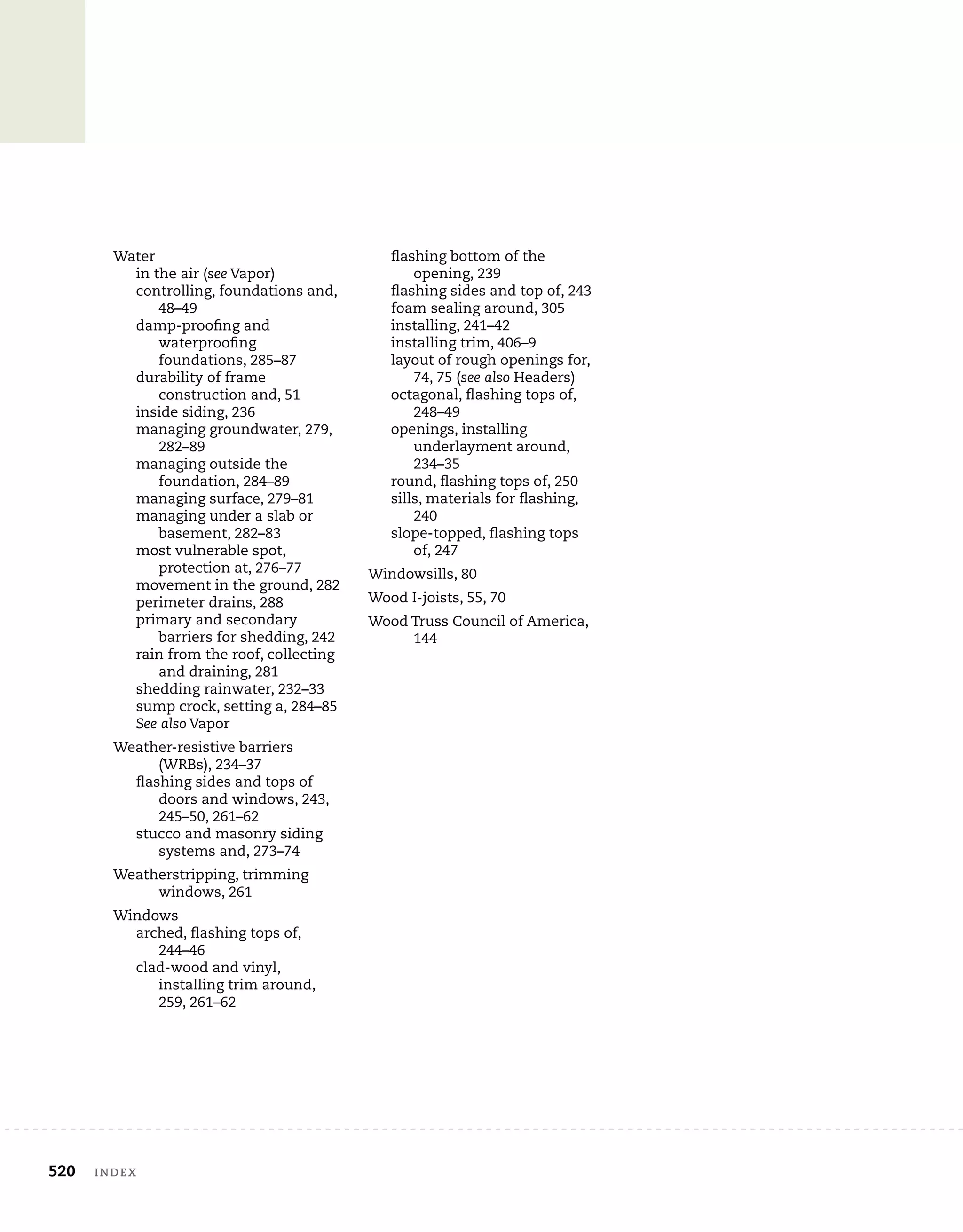 520 indeX
Water
in the air (see Vapor)
controlling, foundations and,
48–49
damp-proofing and
waterproofing
foundations, 285–87
durability of frame
construction and, 51
inside siding, 236
managing groundwater, 279,
282–89
managing outside the
foundation, 284–89
managing surface, 279–81
managing under a slab or
basement, 282–83
most vulnerable spot,
protection at, 276–77
movement in the ground, 282
perimeter drains, 288
primary and secondary
barriers for shedding, 242
rain from the roof, collecting
and draining, 281
shedding rainwater, 232–33
sump crock, setting a, 284–85
See also Vapor
Weather-resistive barriers
(WRBs), 234–37
flashing sides and tops of
doors and windows, 243,
245–50, 261–62
stucco and masonry siding
systems and, 273–74
Weatherstripping, trimming
windows, 261
Windows
arched, flashing tops of,
244–46
clad-wood and vinyl,
installing trim around,
259, 261–62
flashing bottom of the
opening, 239
flashing sides and top of, 243
foam sealing around, 305
installing, 241–42
installing trim, 406–9
layout of rough openings for,
74, 75 (see also Headers)
octagonal, flashing tops of,
248–49
openings, installing
underlayment around,
234–35
round, flashing tops of, 250
sills, materials for flashing,
240
slope-topped, flashing tops
of, 247
Windowsills, 80
Wood I-joists, 55, 70
Wood Truss Council of America,
144
 