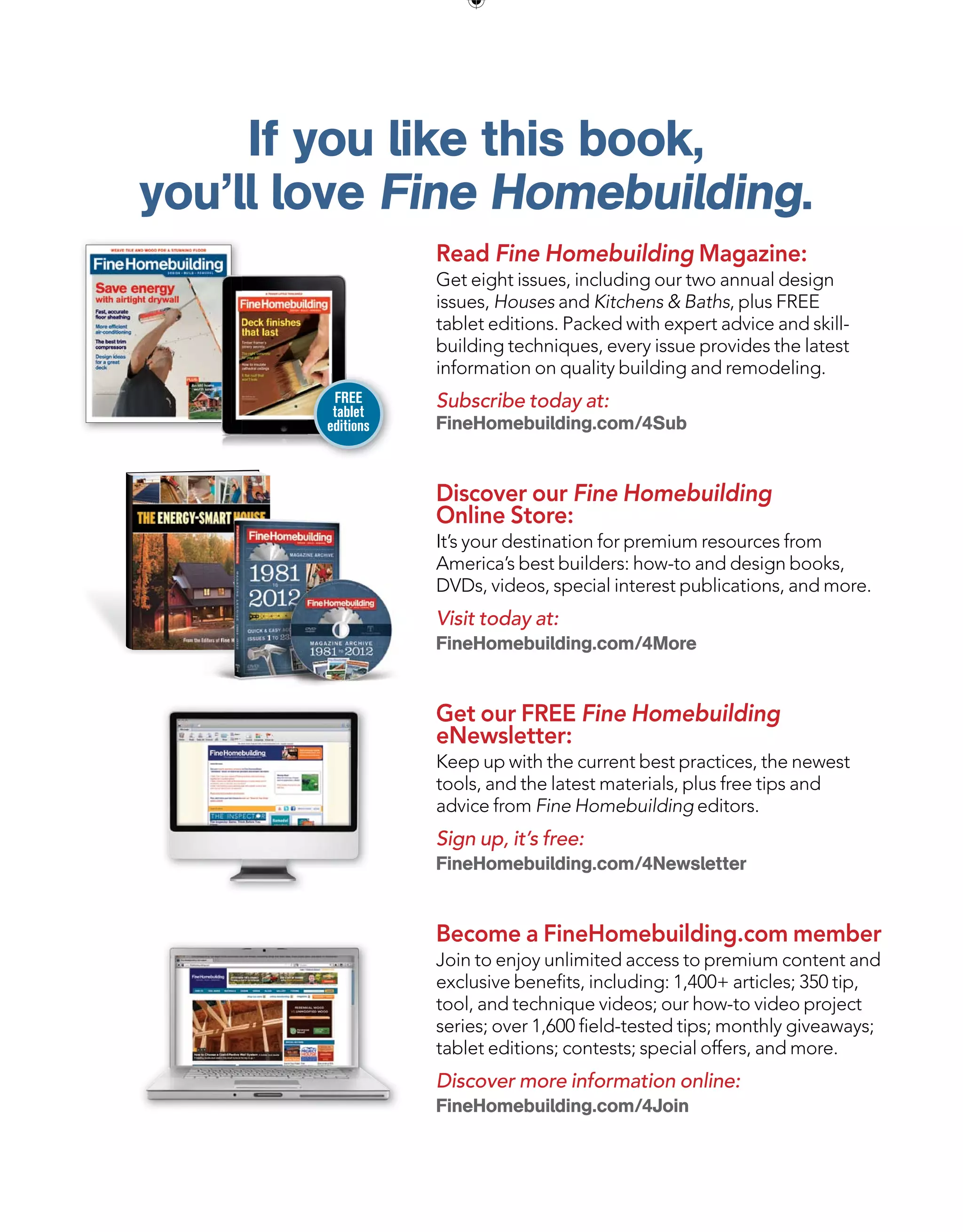 If you like this book,
you’ll love Fine Homebuilding.
Read Fine Homebuilding Magazine:
Get eight issues, including our two annual design
issues, Houses and Kitchens  Baths, plus FREE
tablet editions. Packed with expert advice and skill-
building techniques, every issue provides the latest
information on quality building and remodeling.
Subscribe today at:
FineHomebuilding.com/4Sub
Discover our Fine Homebuilding
Online Store:
It’s your destination for premium resources from
America’s best builders: how-to and design books,
DVDs, videos, special interest publications, and more.
Visit today at:
FineHomebuilding.com/4More
Get our FREE Fine Homebuilding
eNewsletter:
Keep up with the current best practices, the newest
tools, and the latest materials, plus free tips and
advice from Fine Homebuilding editors.
Sign up, it’s free:
FineHomebuilding.com/4Newsletter
Become a FineHomebuilding.com member
Join to enjoy unlimited access to premium content and
exclusive benefits, including: 1,400+ articles; 350 tip,
tool, and technique videos; our how-to video project
series; over 1,600 field-tested tips; monthly giveaways;
tablet editions; contests; special offers, and more.
Discover more information online:
FineHomebuilding.com/4Join
FREE
tablet
editions
 