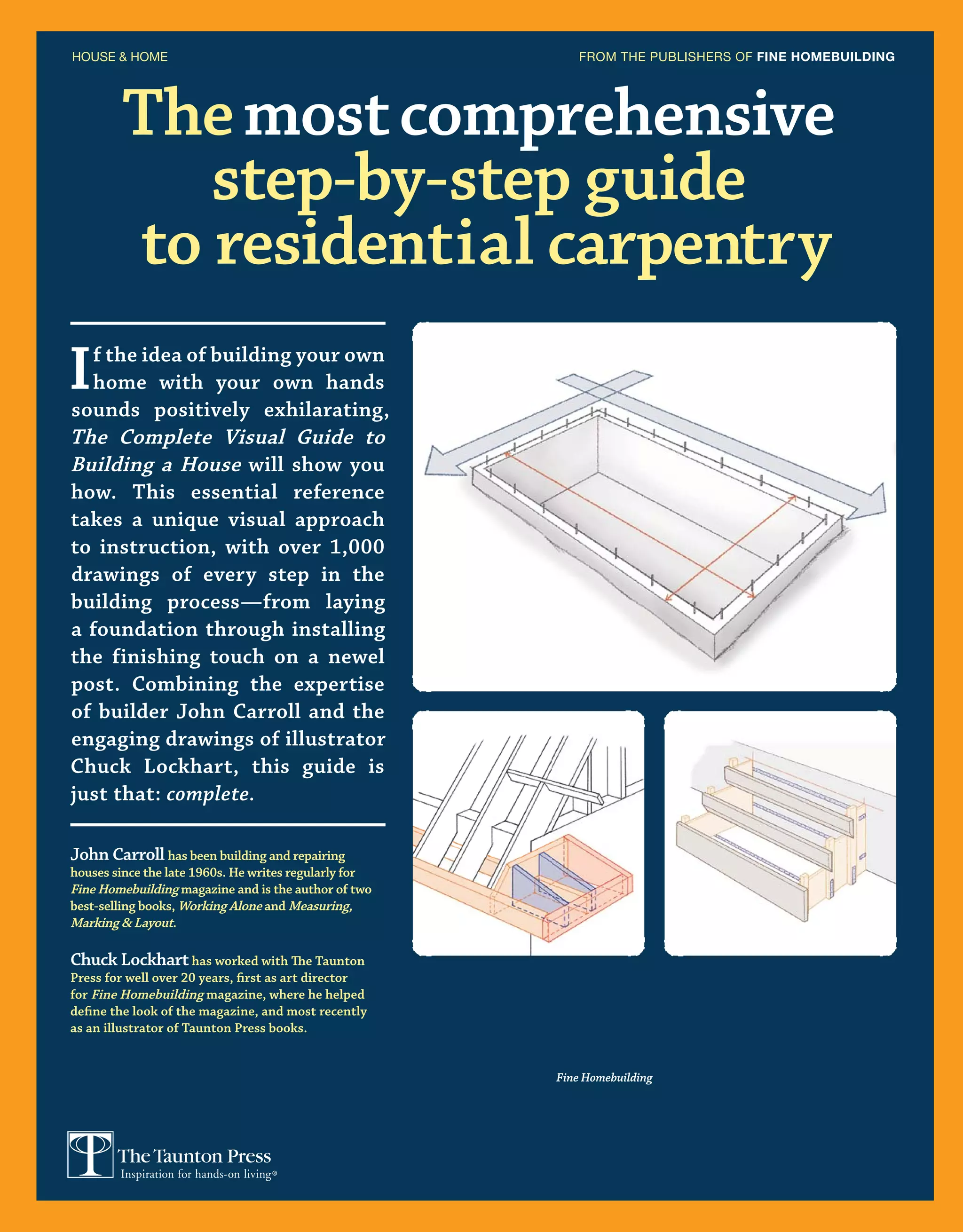 Themostcomprehensive
step-by-step guide
to residential carpentry
HOUSE  HOME FROM THE PUBLISHERS OF FINE HOMEBUILDING
John Carroll has been building and repairing
houses since the late 1960s. He writes regularly for
Fine Homebuilding magazine and is the author of two
best-selling books, Working Alone and Measuring,
Marking  Layout.
Chuck Lockharthas worked with The Taunton
Press for well over 20 years, first as art director
for Fine Homebuilding magazine, where he helped
define the look of the magazine, and most recently
as an illustrator of Taunton Press books.
If the idea of building your own
home with your own hands
sounds positively exhilarating,
The Complete Visual Guide to
Building a House will show you
how. This essential reference
takes a unique visual approach
to instruction, with over 1,000
drawings of every step in the
building process—from laying
a foundation through installing
the finishing touch on a newel
post. Combining the expertise
of builder John Carroll and the
engaging drawings of illustrator
Chuck Lockhart, this guide is
just that: complete.
Fine Homebuilding
 