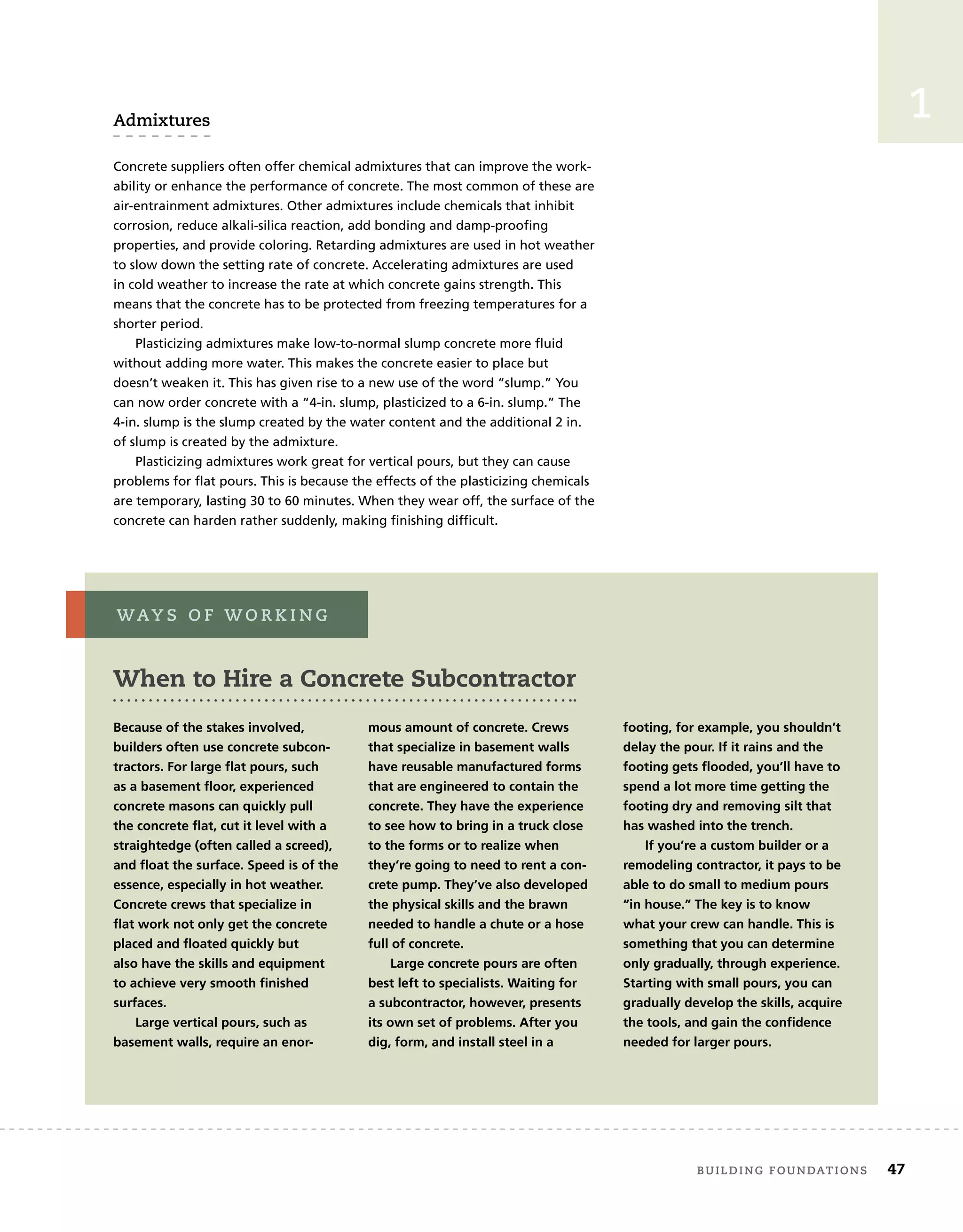 1
Admixtures
Concrete suppliers often offer chemical admixtures that can improve the work-
ability or enhance the performance of concrete. The most common of these are
air-entrainment admixtures. Other admixtures include chemicals that inhibit
corrosion, reduce alkali-silica reaction, add bonding and damp-proofing
properties, and provide coloring. Retarding admixtures are used in hot weather
to slow down the setting rate of concrete. Accelerating admixtures are used
in cold weather to increase the rate at which concrete gains strength. This
means that the concrete has to be protected from freezing temperatures for a
shorter period.
Plasticizing admixtures make low-to-normal slump concrete more fluid
without adding more water. This makes the concrete easier to place but
doesn’t weaken it. This has given rise to a new use of the word “slump.” You
can now order concrete with a “4-in. slump, plasticized to a 6-in. slump.” The
4-in. slump is the slump created by the water content and the additional 2 in.
of slump is created by the admixture.
Plasticizing admixtures work great for vertical pours, but they can cause
problems for flat pours. This is because the effects of the plasticizing chemicals
are temporary, lasting 30 to 60 minutes. When they wear off, the surface of the
concrete can harden rather suddenly, making finishing difficult.
When to Hire a Concrete Subcontractor
Because of the stakes involved,
builders often use concrete subcon-
tractors. For large flat pours, such
as a basement floor, experienced
concrete masons can quickly pull
the concrete flat, cut it level with a
straightedge (often called a screed),
and float the surface. Speed is of the
essence, especially in hot weather.
Concrete crews that specialize in
flat work not only get the concrete
placed and floated quickly but
also have the skills and equipment
to achieve very smooth finished
surfaces.
Large vertical pours, such as
basement walls, require an enor-
mous amount of concrete. Crews
that specialize in basement walls
have reusable manufactured forms
that are engineered to contain the
concrete. They have the experience
to see how to bring in a truck close
to the forms or to realize when
they’re going to need to rent a con-
crete pump. They’ve also developed
the physical skills and the brawn
needed to handle a chute or a hose
full of concrete.
Large concrete pours are often
best left to specialists. Waiting for
a subcontractor, however, presents
its own set of problems. After you
dig, form, and install steel in a
footing, for example, you shouldn’t
delay the pour. If it rains and the
footing gets flooded, you’ll have to
spend a lot more time getting the
footing dry and removing silt that
has washed into the trench.
If you’re a custom builder or a
remodeling contractor, it pays to be
able to do small to medium pours
“in house.” The key is to know
what your crew can handle. This is
something that you can determine
only gradually, through experience.
Starting with small pours, you can
gradually develop the skills, acquire
the tools, and gain the confidence
needed for larger pours.
way s o f w o r k i n g
	 building foundations	 47
 