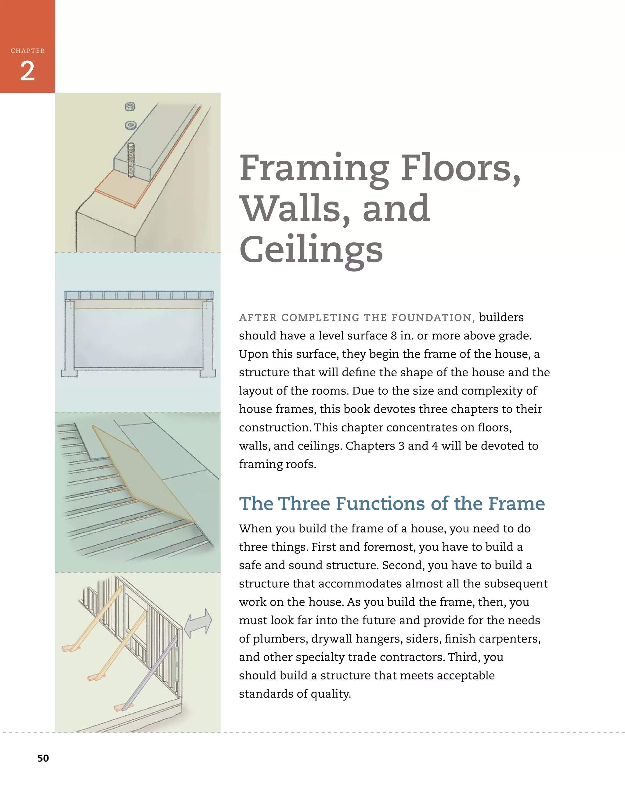 50
CHAPTER
2
Framing	Floors,	
walls,	and	
ceilings
aFTer	comPleTing	THe	FoUndaTion,	builders	
should	have	a	level	surface	8	in.	or	more	above	grade.	
Upon	this	surface,	they	begin	the	frame	of	the	house,	a	
structure	that	will	defi
	ne	the	shape	of	the	house	and	the	
layout	of	the	rooms.	Due	to	the	size	and	complexity	of	
house	frames,	this	book	devotes	three	chapters	to	their	
construction.	This	chapter	concentrates	on	ﬂ
	oors,
walls,	and	ceilings.	Chapters	3	and	4	will	be	devoted	to	
framing	roofs.
The	Three	Functions	of	the	Frame
When	you	build	the	frame	of	a	house,	you	need	to	do	
three	things.	First	and	foremost,	you	have	to	build	a	
safe	and	sound	structure.	Second,	you	have	to	build	a	
structure	that	accommodates	almost	all	the	subsequent	
work	on	the	house.	As	you	build	the	frame,	then,	you	
must	look	far	into	the	future	and	provide	for	the	needs	
of	plumbers,	drywall	hangers,	siders,	fi
	nish	carpenters,	
and	other	specialty	trade	contractors.	Third,	you
should	build	a	structure	that	meets	acceptable	
standards	of	quality.	
 