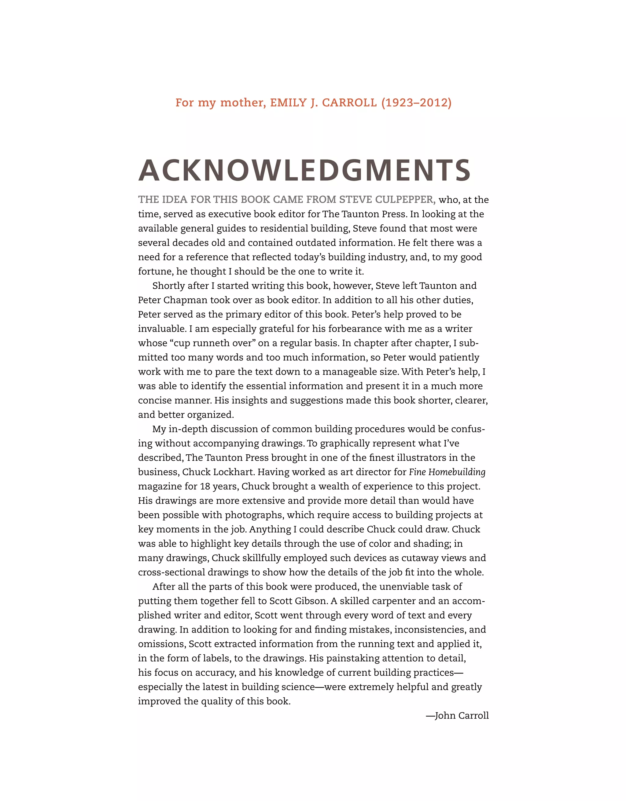For my mother, Emily J. Carroll (1923–2012)
The idea for this book came from Steve Culpepper, who, at the
time, served as executive book editor for The Taunton Press. In looking at the
available general guides to residential building, Steve found that most were
several decades old and contained outdated information. He felt there was a
need for a reference that reflected today’s building industry, and, to my good
fortune, he thought I should be the one to write it.
Shortly after I started writing this book, however, Steve left Taunton and
Peter Chapman took over as book editor. In addition to all his other duties,
Peter served as the primary editor of this book. Peter’s help proved to be
invaluable. I am especially grateful for his forbearance with me as a writer
whose “cup runneth over” on a regular basis. In chapter after chapter, I sub-
mitted too many words and too much information, so Peter would patiently
work with me to pare the text down to a manageable size. With Peter’s help, I
was able to identify the essential information and present it in a much more
concise manner. His insights and suggestions made this book shorter, clearer,
and better organized.
My in-depth discussion of common building procedures would be confus-
ing without accompanying drawings. To graphically represent what I’ve
described, The Taunton Press brought in one of the finest illustrators in the
business, Chuck Lockhart. Having worked as art director for Fine Homebuilding
magazine for 18 years, Chuck brought a wealth of experience to this project.
His drawings are more extensive and provide more detail than would have
been possible with photographs, which require access to building projects at
key moments in the job. Anything I could describe Chuck could draw. Chuck
was able to highlight key details through the use of color and shading; in
many drawings, Chuck skillfully employed such devices as cutaway views and
cross-sectional drawings to show how the details of the job fit into the whole.
After all the parts of this book were produced, the unenviable task of
putting them together fell to Scott Gibson. A skilled carpenter and an accom-
plished writer and editor, Scott went through every word of text and every
drawing. In addition to looking for and finding mistakes, inconsistencies, and
omissions, Scott extracted information from the running text and applied it,
in the form of labels, to the drawings. His painstaking attention to detail,
his focus on accuracy, and his knowledge of current building practices—
especially the latest in building science—were extremely helpful and greatly
improved the quality of this book.
—John Carroll
ACKNOWLEDGMENTS
 